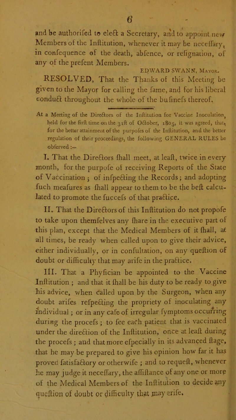 and be authorifed to eleft a Secretary, and to appoint new Members ot the Inftitution, whenever it may be neceflary, in confequence of the death, abfence, or refignation, of any of the prefent Members. EDWARD SWANN, Mayor. RESOLVED, That the Thanks of this Meeting be given to the Mayor for calling the fame, and for his liberal conduft throughout the whole of the bufinefs thereof. At a Meeting of the Direftors of the Inftitution for Vaccine Inocnlationj held for the firft time on the 31ft of Odtober, 1805, it was agreed, that, for the better attainment of the purpofes of the Inftitution, and the better regulation of their proceedings, the following GENERAL RULES be obferved I. That the Direftors (hall meet, at leaft, twice in every month, for the purpofe ot receiving Reports of the State of Vaccination 5 of infpe&ing the Records ; and adopting fuch meafures as fhall appear to them to be the bell calcu- lated to promote the fuccefs of that pra£tice. II. That the Dire&ors of this Inftitution do not propofe to take upon themfelves any (hare in the executive part of this plan, except that the Medical Members of it {hall, at all times, be ready when called upon to give their advice, either individually, or in confultation, on any queftion of doubt or difficulty that may arife in the practice. III. That a Phyfician be appointed to the Vaccine Inftitution ; and that it Ihall be his duty to be ready to give his advice, when called upon by the Surgeon, when any doubt arifes refpe&ing the propriety of inoculating any individual ; or in any cafe of irregular fymptoms occurring during the procefs ; to fee each patient that is vaccinated under the direction ol the Inftitution, once at lealt during the procefs ; and that more efpecially in its advanced llagc, that he may be prepared to give his opinion how far it has proven fatisfa&ory orotherwife ; and to requeft, whenever he may judge it neceflary, the affiftance of any one or morp of the Medical Members of the Inftitution to decide any queftion of doubt or difficulty that jnay arife.