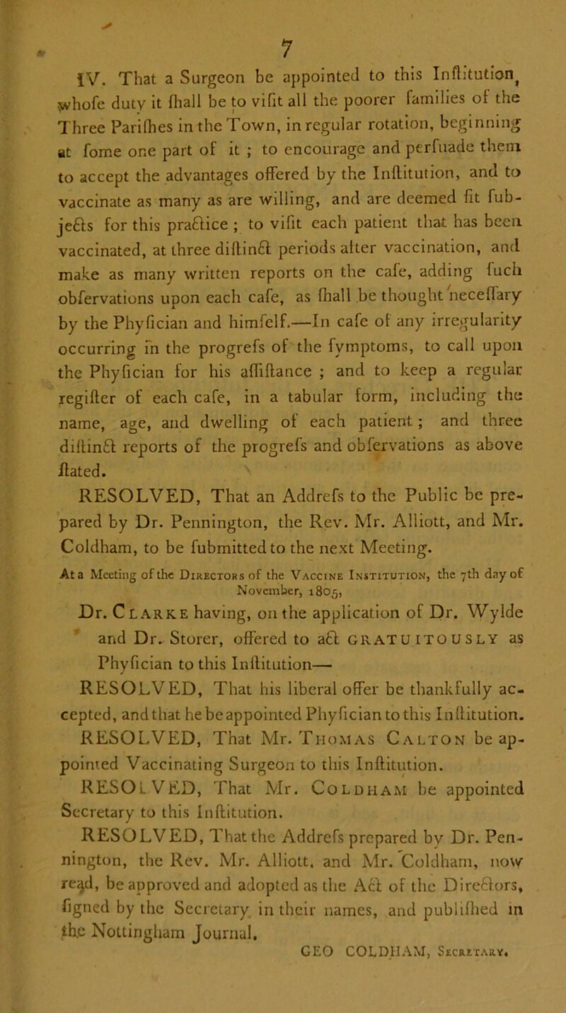 iV. That a Surgeon be appointed to this Inftitution^ svhofe duty it (hall be to vifit all the poorer families of the Three Parilhes in the Town, in regular rotation, beginning at fome one part of it ; to encourage and perfuade them to accept the advantages offered by the Inftitution, and to vaccinate as many as are willing, and are deemed fit fub- jefts for this practice ; to vifit each patient that has been vaccinated, at three diftinft periods alter vaccination, and make as many written reports on the cale, adding luch obfervations upon each cafe, as (hall be thought neceffary by the Phyfician and himfelf.—In cafe of any irregularity occurring in the progrefs of the fymptoms, to call upon the Phyfician for his afliftance ; and to keep a regular regifter of each cafe, in a tabular form, including the name, age, and dwelling of each patient ; and three diltinfl: reports of the progrefs and obfervations as above Hated. RESOLVED, That an Addrefs to the Public be pre- pared by Dr. Pennington, the Rev. Mr. Alliott, and Mr. Coldham, to be fubmittedto the next Meeting. At a Meeting of the Directors of the Vaccine Institution, the 7th day of November, 1805, Dr. Clarke having, on the application of Dr. Wylde and Dr. Storer, offered to aft gratuitously as Phyfician to this Inftitution— RESOLVED, That his liberal offer be thankfully ac- cepted, andthat hebeappointed Phyfician to this Inftitution. RESOLVED, That Mr. Thomas Calton be ap- pointed Vaccinating Surgeon to this Inftitution. RESOLVED, That Mr. Coldham be appointed Secretary to this Inftitution. RESOLVED, That the Addrefs prepared by Dr. Pen- nington, the Rev. Mr. Alliott. and Mr. Coldham, now re;jd, be approved and adopted as the A cl of the Dire&ors, figned by the Secretary in their names, and publifhed m the Nottingham Journal. GEO COLDHAM, Secretary.