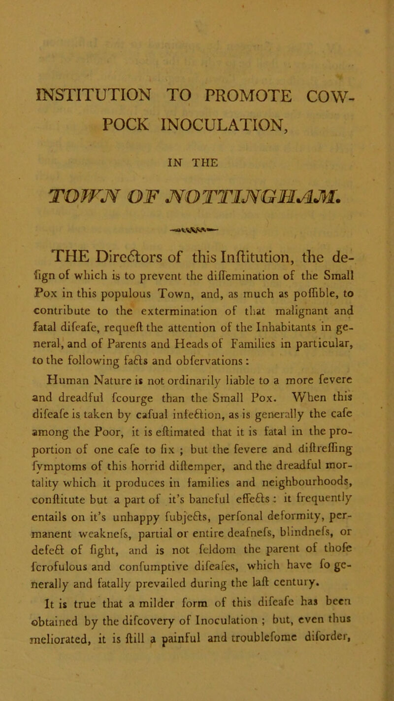 INSTITUTION TO PROMOTE COW- ■ POCK INOCULATION, IN THE TOWN OF NOTTINGHAM. THE Directors of this Inftitution, the de- fign of which is to prevent the diflemination of the Small Pox in this populous Town, and, as much as poffible, to contribute to the extermination of that malignant and fatal difeafe, requeft the attention of the Inhabitants in ge- neral, and of Parents and Heads of Families in particular, to the following fafts and obfervations: Human Nature is not ordinarily liable to a more fevere and dreadful fcourge than the Small Pox. When this difeafe is taken by cafual infeftion, as is generally the cafe among the Poor, it is eftimated that it is fatal in the pro- portion of one cafe to lix ; but the fevere and diftrefiing fymptoms of this horrid dillcmper, and the dreadful mor- tality which it produces in lamilies and neighbourhoods, conftitute but a part of it’s banetul effefts: it frequently entails on it’s unhappy fubjefts, perfonal deformity, per- manent weaknefs, partial or entire deafnefs, blindnefs, or deleft of fight, and is not feldom the parent of thofe 1’crofulous and confurnptive difeafes, which have fo ge- nerally and fatally prevailed during the laft century. It is true that a milder form of this difeafe has been obtained by the difcovery of Inoculation ; but, even thus meliorated, it is ftill a painful and troublefome diforder,