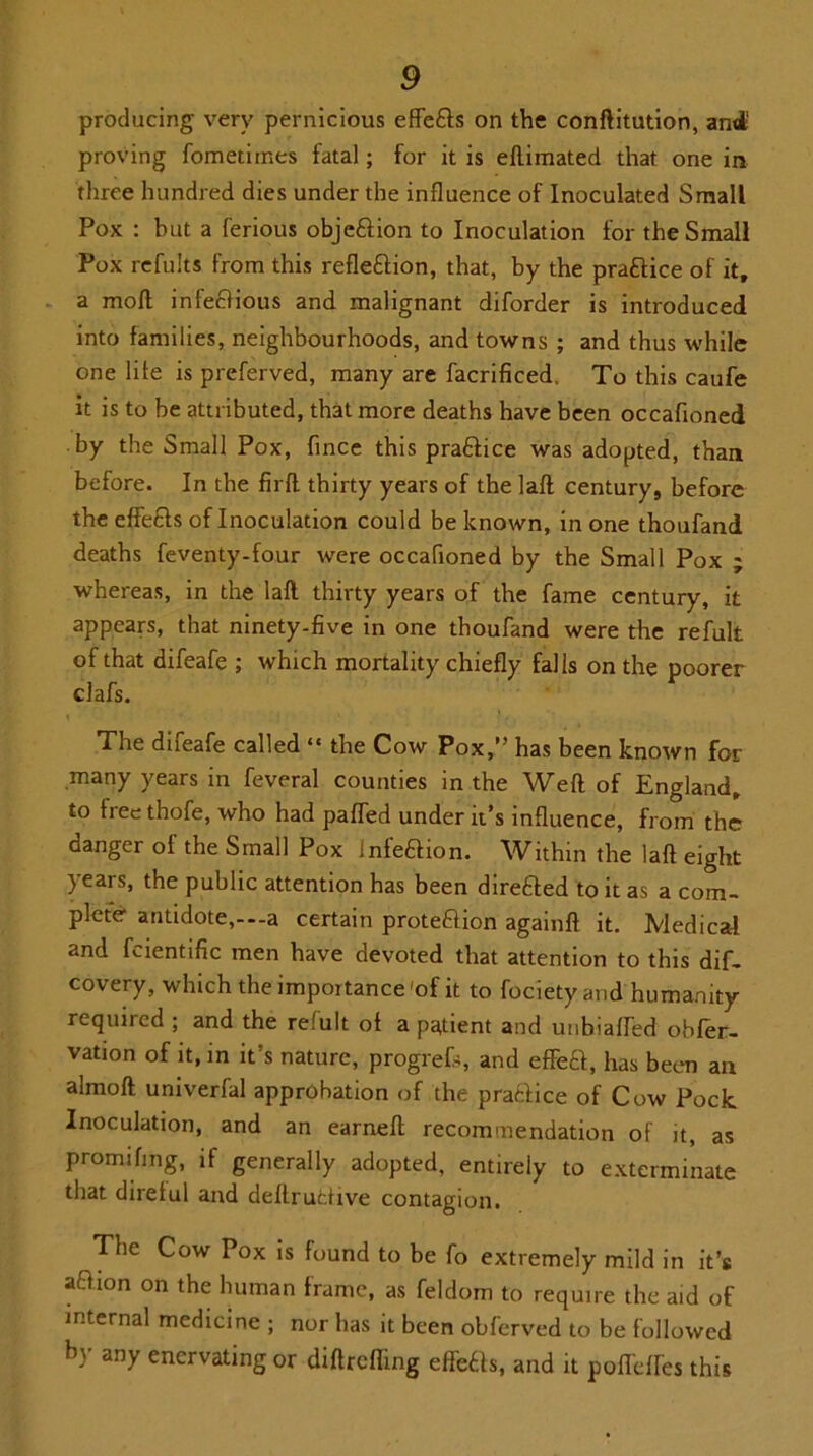 producing very pernicious effe&s on the confutation, and; proving fometiines fatal; for it is efliinated that one in three hundred dies under the influence of Inoculated Small Pox : but a ferious obje&ion to Inoculation for the Small Pox refults from this reflection, that, by the practice of it, a mofl infectious and malignant diforder is introduced into families, neighbourhoods, and towns ; and thus while one life is preferved, many are facrificed, To this caufe it is to be attributed, that more deaths have been occafloned by the Small Pox, fince this practice was adopted, than before. In the firfl thirty years of the laft century, before the effeCls of Inoculation could be known, in one thoufand deaths feventy-four were occafloned by the Small Pox ; whereas, in the laft thirty years of the fame century, it appears, that ninety-five in one thoufand were the refult of that difeafe ; which mortality chiefly falls on the poorer clafs. The difeafe called “ the Cow Pox,” has been known for many years in feveral counties in the Weft of England, to heethofe, who had paffed under it’s influence, from the danger of the Small Pox Infection. Within the laft eight years, the public attention has been direfcfted to it as a com- plete antidote,--a certain protection againft it. Medical and fcientific men have devoted that attention to this dif- covery, which the importance 'of it to fociety and humanity required ; and the refult of a patient and unbiaffed obfer- vation of it, in it’s nature, progrefs, and efTed, has been an almoft univerfal approbation of the practice of Cow Pock Inoculation, and an earned: recommendation of it, as promifing, if generally adopted, entirely to exterminate that direful and deftruCtive contagion. The Cow Pox is found to be fo extremely mild in it’s aftaon on the human frame, as feldom to require the aid of internal medicine ; nor has it been obferved to be followed b) any enervating or diftrefling effefts, and it pofl'effes this