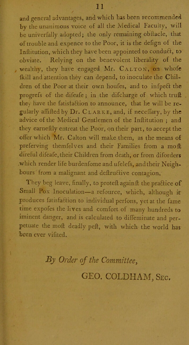 and general advantages, and which has been recommended by the unanimous voice of all the Medical Faculty, will be univerfally adopted; the only remaining obllacle, that of trouble and expence to the Poor, it is the defign of the Inftitution, which they have been appointed to conduft, to obviate. Relying on the benevolent liberality of the , wealthy, they have engaged Mr. CAlton, on whofe fkill and attention they can depend, to inoculate the Chil- dren of the Poor at their own lioufes, and to infpeft the progrefs of the difeafe ; in the difeharge of which trull they have the fatisla&ion to announce, that he will be re- gularly aftiftedby Dr. Clarke, and, if necelfary, by the advice of the Medical Gentlemen of the Inftitution ; and they earneftly entreat the Poor, on their part, to accept the offer which Mr. Calton will make them, as the means of preferving themfelves and their Families from a mo ft direful difeafe, their Children from death, or from diforders which render life burdenfome and ufelefs, and their Neigh- bours from a malignant and deftruftive contagion. They beg leave, finally, to proteft again ft the pra&ice of Small Pox Inoculation—a refource, which, although if produces fatisfaftion to individual perfons, yet at the fame time expofes the lives and comfort of many hundreds to iminent danger, and is calculated to diffeminate and per- petuate the moll deadly peft, with which the world has been ever vifited. By Order of the Committee,