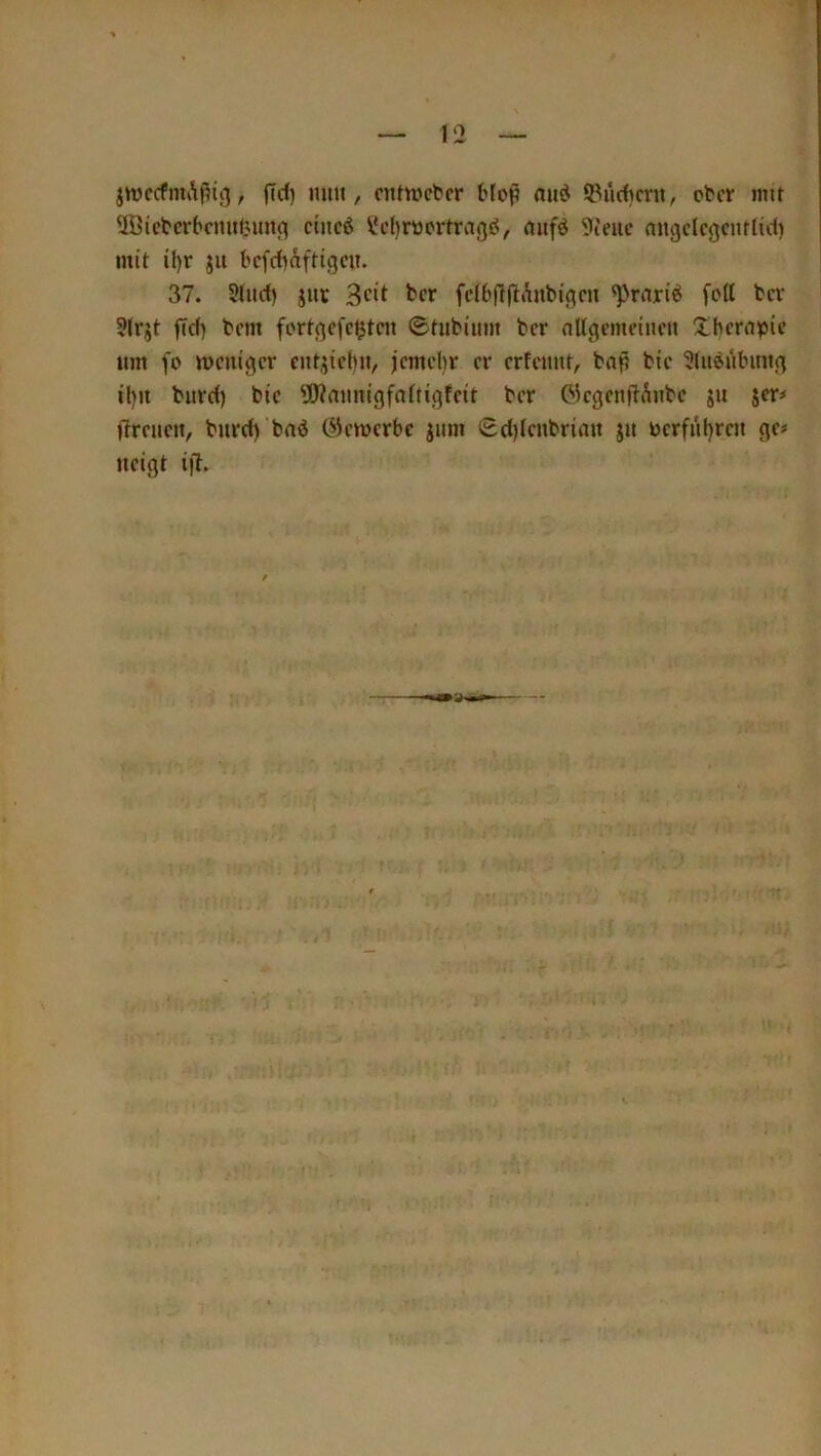 jwccfniA^tß, jTcl) miu, ciUwctcr bloß aud 53iirf)mi, ctcr mit Ußictcrbcmifeimfl n’ncö ^cljrttcrfrag^, mifö 9(euc niigelcgcnflid) mit il)r ju t'cfrfmftigcit. 37. Sturf) jur fc(b(t(lAnbincn ^rari^ fod bcr 5(rjt fid) tcm fi'rtcjcfcijtcit ©tubium bcr nltgemciucu Xbcrnpic um fo mcnigcr cnt^ictjn, jcmcbr er crfcunt, bap bic 5(uöülnntg il)ii burd) bic ^JlKnimigfnttigtcit bcr OiegenftÄnbe jit jer# ftrcuciv burd) bad C^emerbe jiim ©d)lcnbriau ju tocrfiil)rcu gc< neigt i)l.