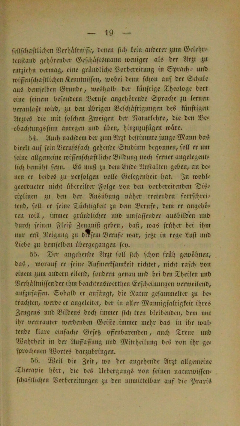 fdlfc{)aftlid)cn ’l>t’rl)Aftm'iTtv t'f'cn fcni anbcrcv jum ©ctcljr# tcnilanb j^cljovcubcv (^cfdiaft^Jmami ^ücmgcr nlö ber ?(rjt ju ciitjii'Ini ücrma^, eine grinibti'ct)c 5Borbcmtung in Spraef)? unb n>i|fcni‘d)iifrlicf)cnÄi'mttiuiycn, mobei beim fd)on auf ber Sd)ufc au^ bemfcibeit (^ninbc, mct^fjalb ber fmifM’ne Xfjeotoi^e bort eine feinem befimbern Berufe nnciebtn-enbe S^rad)e jn fenien üeranlaHt mirb, jn ben übrigen S8efd)viftignngen beö fünftigen ?lrjteö bie mit foid)en 3tt>eigen ber 9(iaturfef)re, bic ben S5e< -cbad)tiingb|inn anregen unb üben, f)injujufngen mdre. 54. 5lnd) nad)bem ber jum 3(rjt beftimmte junge ÜWann bad bireft auf fein 5?cruföfad) gel)enbe 0tubium begonnen, foll er um feine allgemeine miffenfd^aftlidjc Jßilbung nod) ferner angelegcnt«' lid) bemül)t feyn. (Sö mu^ jn bem @nbe 3(ni4alten geben, an be# neu er beibe^ ju verfolgen volle C^elegenljeit l)at. 5n tt)ol)l^ georbneter nid)t übereilter ^olge von ben vorbercitenben ciyliuen ju ben ber Slubübung ndl)er tretenben fortfdireü tenb, foU er feine ^lüd)tigfeit jn bem S?erufe, bem er angebo# reu will, immer grünblid)er unb umfaiJenber au^bilbcn unb burd) feinen ^leiß 3ciy”i^ geben, ba$, waö frül)er bei il)in nur erft Steigung gn bwfem 23erufe war, jelj.t in rege ?u|4 nnb ?iebe jn bemfelben übergegangen fey. 55. Ser angcl)enbc Slrjt foll |T(i) fd)cn frül) gewöhnen, ba^, worauf er feine Slufmerffamfeit rid)tet, nidit rafdi von einem gum anbern eilenb, fonbern genau nnb bei ben Xljeilen unb 2>erl)dltniffenber ihm bead)tenöwertl)cn I5rfd)einnngen verweilenb, aufgufaffen. Sobalb er anfvingt, bie !Jtatur gefammelter git bc^ trad)ten, werbe er angelcitet, ber in aller Ü)?annigfattigfeit if)reö 3eugenö unb SPilbenö bod) immer üd) treu bleibeuben, bem mit il)r vertrauter werbenben ®eifle immer mel)r baö in ihr wal# tenbe flarc einfad)c Ölefeb ofenbarenben, and) ü'reue unb ^öal)rheit in ber 3luffaffung nnb ÜKittl)eilung beö von i()r ge=* fyrod)encn ^3ortc<J bargubringen. 56. 5Üeil bic 3fit^ tvo ber angchenbe 3lrgt allgemeine -Shcrayie hört, bic bed Uebergangö von feinen uatnriviffeni fd)aftlid)en 2.'0rbcrcitungcn gu ben unmittelbar auf bic 4>rarid