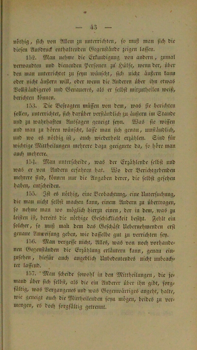 / ftd) viMi ?U(cm jii nuti'rrid)fon, fo nmj^ man (Td) tic tiefen 3luttriicf eiirbvilrenten öenenffv^nte jeigen laffeii. 15'2. yDuiu nehme tic (Sefuntigniig Vlmi antern, sunuif yenvantten nnt bienenten ^perfenen jii Jönlfi’/ U'enn ber, über . ben man nnrerrid)tet jn fet;n )innifd)t, fid) nid)t äußern fann ober nid)t »äußern mid, ober menn bie 2luberen liher ihn etuniö lU'dftanbigereö unb Öenanerei^, alvJ er felhß mit5ntl)ei(cn meiß, berid)ten foimen. 153. X'ic 3>efragten muffen oon bem, nmö ßc berichten foUeu, uuterrid)tet, ßd) baruber oerftaublidi 511 äußern im Staube uub 511 ma!)rhaften ?(uc^fageu geneigt fewu. 3i>aö ße rniffen nub man ju hören muufcht, laffc man ßd) genau, umßaublich, uub mo eö nothig ift, and) mieberholt erjßßteu. Siub für U'id)tige ?0?ittheituugeu mel)rere baju geeignete ba, fo l)6re man and) mehrere. 15-I* 93?an uutrrfcheibc, mas? ber ör^aßlenbc fetbß unb loaö er oon 3(uberu erfal)reu l)at. äi>o ber 'iyeridjtgebenben me!)rerc ßub, founen nur bie 3lugaben berer, bie felbft gefelien haben, eutfeßeiben. 155. 2ft cö u6tl)ig, eine S3eobad)tuug, eine llutcrfuchung, bie man nid)t felbft mad)eu fann, einem 3lnbern 51t übertragen, fo neßiue man 100 mogtid) l)ierju einen, ber in bem, waö ju reiften ift, bereits? bie n6tl}ige 03efdiicf(id)feit beßl^t. g-chlt ein fotd)er, fo muß mah bem baö Öefd)aft Ueberneljmenben erß genaue 3lmveifuug geben, wie baffelbe gut ju berrid)ten fe^. 156. 5)?an oergeffe uid)t, 3r(tes?, waö bon nod) vorßaube^ neu öegcuftßnbcn bie Srjßßruug errÄutern fann, genau ein^ jufeßeu, hiefur and) angeblid) Uubebeutenbeö nid)t unbead)# tet laffmb. lo7. ‘ ?0?an fdseibc fowoI)f in ben ?Qiittl)eirnngen, bie je^ manb über ßdi felbß, alö bie ein 3(uberer fiber i()it gibt, forg^* faftig, was? 5?ergaugeues? unb was? ©egeuwartiges? auge()t, halti', wie geneigt aud) bie 50tittl)eireuben feyn mögen, beibeö 31t üer^ mengen, es? bod) forgfAltig getrennt.