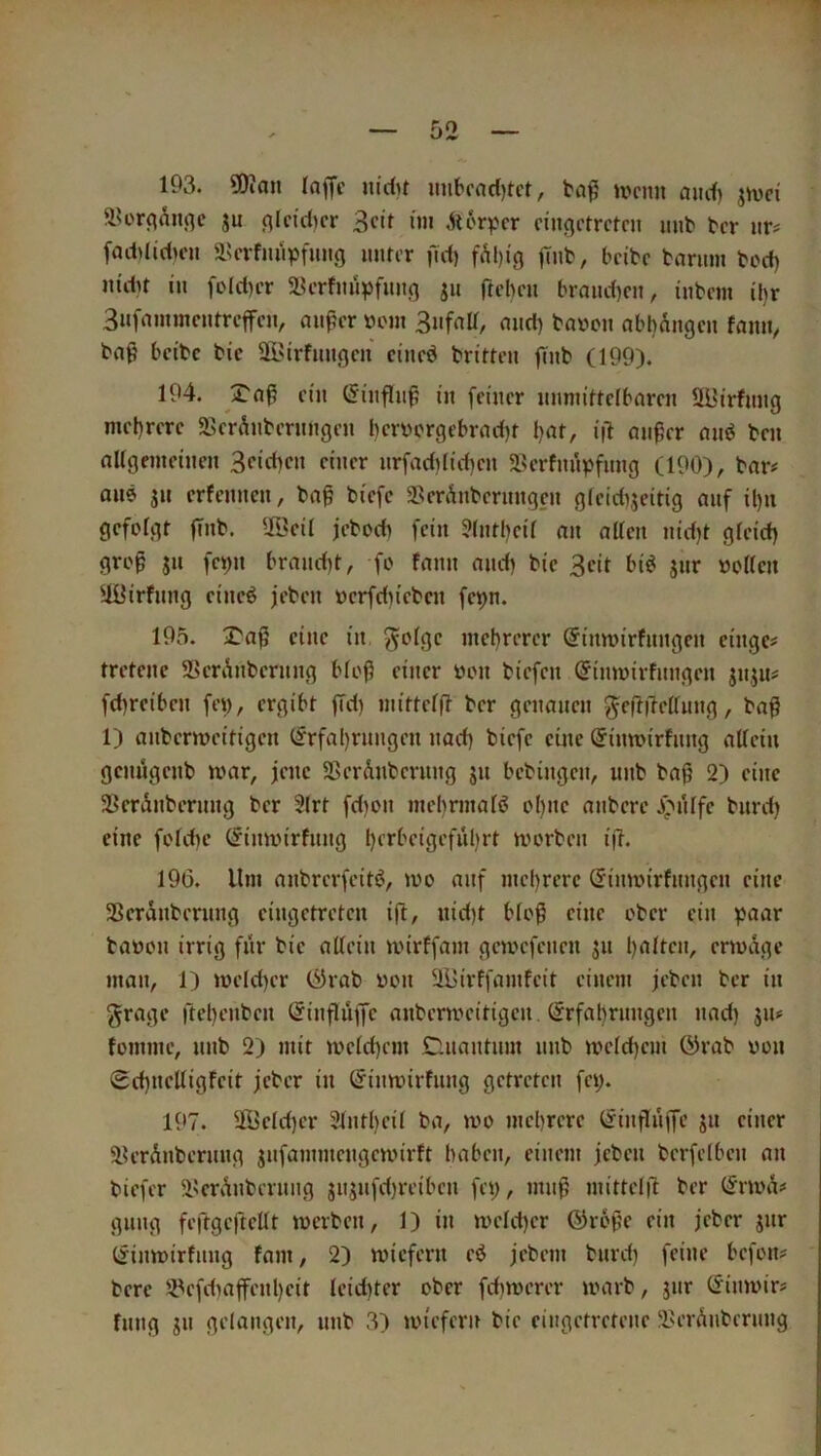 193. SKan lajTc nidit imbrad)tct, U'cmi nud) jmci äU'rfl^iiflc ju fllcid)cr 3ctl ün ^i6r^?cr cin()i'trctcii mit' bcr iir^ [addidunt ä?crfmipfmi(} uurcr fid) fÄl)ig |Tnt', bcibc tariim bcd) m'du in foId)cr 5lU’rfm'i^)fimg ju ftebcu braiid)cn, inbcm il)r Bufammcutrcffcn, auficr »ein mid) ba»on nbbAiigcn famt, bnß bcibc bic SBirfmigcu ci'iicd brittcn flnb (199). 194. ein (5iitfliiß i'n feiner imniifrelbaren ÜBirfung mel)rere SBerÄiiberungen berbcrgebrndK i|1 aii0er omJ ben aUgemeinen 3<’‘rf)cn ciiicr nrfadilidjen aSerfmipfimg (190), bar# aus JU erfenucn, ba§ biefc SßerAnbermtgeu gfeidijeitig auf il)u gefolgt fTub. ^öcil jeboeb fein ?(ntl)eÜ an alten nid)t gleid) grog JU fei)u brand)t, fo fann and) bic 3eit biö jur noKcn äüirfnng eine^ jeben ocrfd)iebcn fepn. 195. j^aj? eine in. ^olgc mehrerer ©inmirfungen cingc# tretenc 2>erAnberung bloß einer oon biefen ©imoirfnngen jnju# fd)reiben fei), ergibt ffd) mittelft ber genauen ^eftilellung, baß 1) anbermeitigen (frfal)rungen nad) biefc eine @intt>irfnng allein genugenb mar, jene SßcrAnbcrnng ju bebingen, unb baß 2) eine SerAnberung ber 2lrt fd)on mebrinal^ ol)ue anbere .i^iUfe burd) eine fold)c (^imin'rfnng l)crbeigefiil)rt morben iß. 196. Um anbrerfeitö, mo auf mehrere Simoirfnngen eine SSeranberung eingetreten iß, nid)t bloß eine ober ein paar baoon irrig für bic aßein mirffam gemefenen ju ßalten, enoAge man, 1) )üetd)cr &vat> üon äUirffamfeit einem jeben ber in grage ßcl)enbcn ©inßuße anbcrmcitigen, (Irfabrnngen nad) ju# fomine, unb 2) mit meld)cm CUiantnm unb mclcßem (^rab von 0d)netligfeit jeber in (Jinmirfung getreten fei). 197. ^Jlictd)cr 31ntt)cil ba, mo mebrere (linßuße ju einer älerAnbernng jufammengemirft haben, einem jeben berfelbcn an biefer 5lscrAnberung jnjufd)reibcn fei), muß mittelß ber (^noA# gung feßgcßellt merben, 1) in mcld)er (SJroße ein jeber jnr Ijinmirfnng fam, 2) miefern cö jebem burd) feine befon# bere !iPcfdiaßenl)cit leid)ter ober fd)it)erer loarb, jur (Sinmir# fnng jn gelangen, unb 3) iin'cferu bie eingetretene 2>erAnbernng