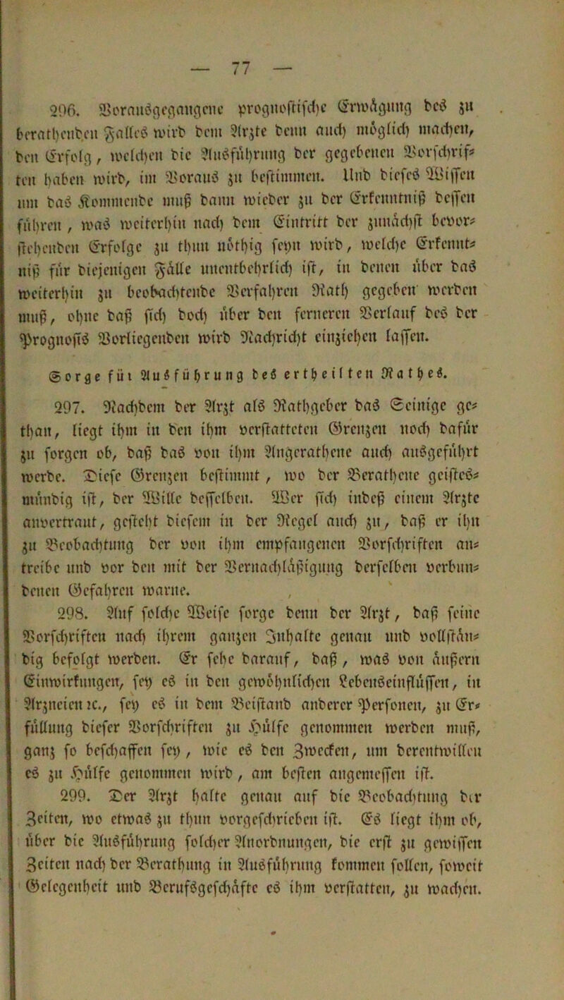 200. a>orauciO‘'‘Vi»0‘‘»*'’ V'vooiu'fn'fcljc (^nvAijimn 5» tcrrttt)ciibcu ivivt bcm 3(rjte tcim aitrf) mcgfid) inact)civ bcii tSrfoUi, u'ctd)cn tic 3(iaMul)nuig fccr gegebenen 51scrfct)rif!= teil haben wirb, int i?oranö jn beftimmen. llnb biefcö UBijTen nm baö Äoinmcnbc inng bann wieber jn ber Cfrfcnntnip beiJen fiihrcn , umö weiterhin nad) bem (Eintritt ber jniu^d)|l bevor? Ilehenben (jrfofgc jn tlinn nothig fevn wirb, wcfd)e (^rfennt? nip fnr biejenigen gdUc nnentbehriid) ift, in benen nber baö weiterhin jn beobaditenbe 2>erfahren 5Kat() gegeben' werben inn^, ohne ba^ |Td) bod) nber ben ferneren SScrianf beö ber ^Nrognofiö 5ßorliegenben wirb 3ftad)rid)t cinjieheu laffen. Sorge füi SluSfübrung teß ertbenten iWatbe^» 297. 9tadibem ber 3(rjt aB 9^athgcber bad 0cinigc ge? tl)an, liegt ihm in ben ihm vcrflattcten ®rcnjen nod) bafnr jn forgen ob, bafj baö von Ü)m 3ingerathene and) an^gefnl)rt werbe. S'icfe ©rennen benimmt, wo ber S3eratl)cne geifleö? mnnbig ift, ber 31?iUc bcffelben. 2öer fTd) inbefj einem Sfrjtc anvertrant, gcftelit biefem in ber Siegef and) jn, baß er iliu gn S^eobad)tnng ber von ihm empfangenen 2>orfd)riften an? treibe nnb vor ben mit ber 38ernad)lAßignng berferben verbnn? benen C9cfal)ren warne. 298. 9(nf fofd)c QBeifc forge beim ber 9(rjt, baß feiiic 5>orfd)rifteii nach ih*^'-’”' genau nnb vottßAn? big befofgt werben, dv fehe baranf, baß, waö von äußern Ginwirfnngeit, fet) eö in ben gewöhnfid)«! ?ebenöeinßitffen, in Sfrgneien jc., fei; eö in bem 9.H’ißanb anberer ^perfonen, gn dr* fiiKung biefer SSorfebriften gn J^iiffc genommen werben muß, gang fo befd)affen fei), wie c6 ben 3merfen, nm berentwilfen cö gn .f^'hffc genommen wirb, am beßen angemeffai iß. 299. 2;er 3(rgt genau auf bie 93eobaditnng bu* Beiten, wo etwaö gn tf)nn vorgefdirieben i|1. d6 fiegt il)m ob, i'iber bie 3htöführnng fofd)er ?(norbnungen, bie erß gn gewiifen Beiten nad) ber 5Peratf)nng in 3(n6führnng fommen foUen, foweit ©efegenheit nnb 5?ernfögefd)afte c6 ihm verßatten, gn wad)en.