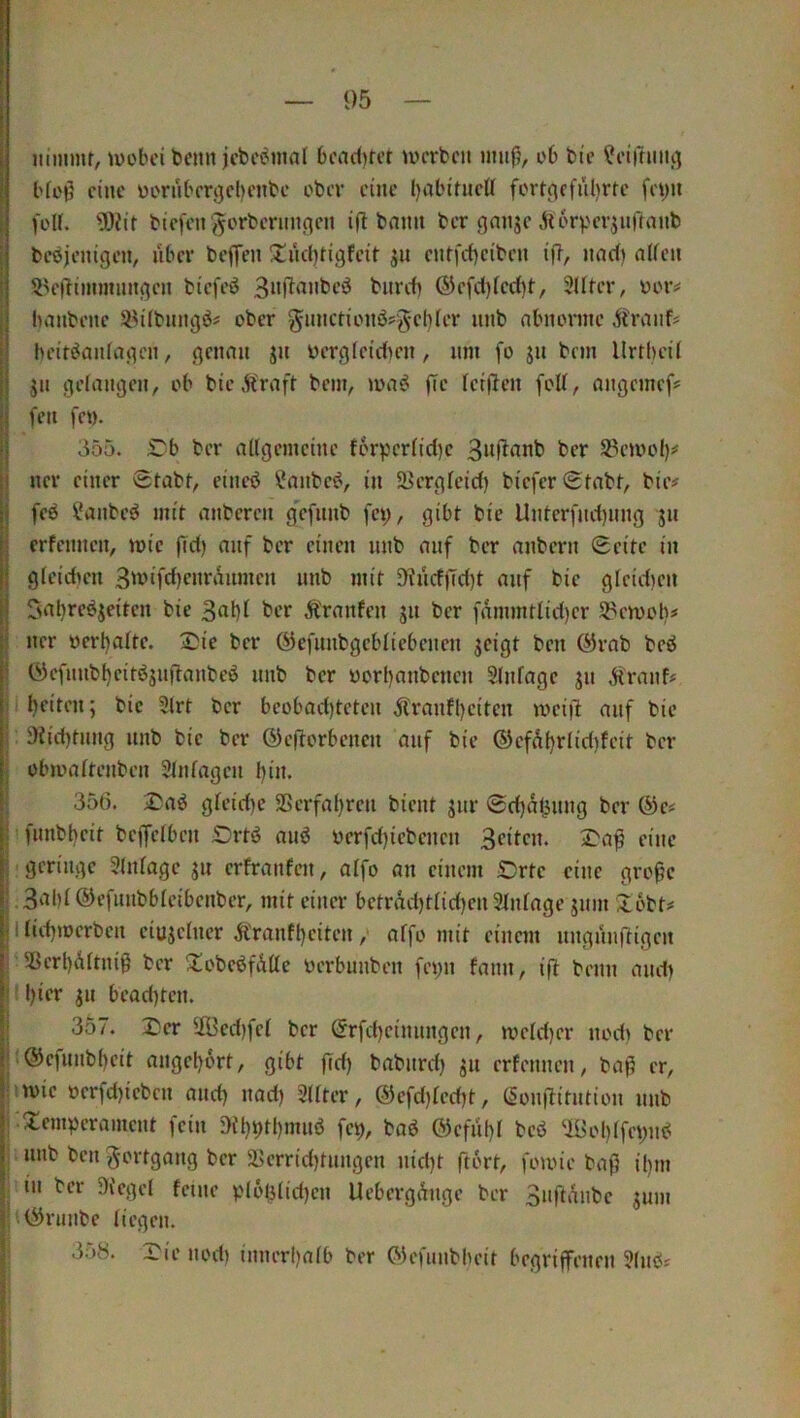 nmnnr, U)obci beim icbeijinnl Deaditet UH'rbcn imifi, d6 bie ^eirriiiu] l'ft'9 eine üorubmjcbenbc ober eine l)aLM'tiiclI fortcjffül)rfc feyii foU. Ü)?ir btc|fn 'gorberimnen ifl bann ber gniigc ^torpcrjulTmib bcöjenigc», libcr beffeii 3::ücf)tigfcir jit cut|*cf)cibcu tf?, imd) aifcn 5^c(itiiimimgcn biefeö burdi ®cfd)(cd)t, Slltcr, oor# Ininbeitc S^Übimgö« ober gimctioiiö?gel)fer unb abnorinc Jjfraiif# heitiJaiifagcii, genmi ju üergfei'dicn, um fo ju brm Urthcil jii gefaugcii, ob btc »ft'raft bem, (Tc letjieu foU, nngemef# fett fct). 355. iTb ber adgemcinc forvcr(id)e 3it|1tanb ber ^emof)# ner einer Stabr, eiiicb ?aubc^, in SJergfeid) btefer Stnbr, bie# feb ?aiibcö mit imbcrcu g’efimb fct;, gibt bie Unterfudjimg ju erfcimcn, mic |Td) auf ber einen nnb nnf ber anbern Seite in gicidten 3't>ifd)cnranmcn nnb mit 9fncfftd)t nnf bie gicid)cn Cmbre^jeitcn bie ber Ä'rnnfen gn ber fnmmtlid)er Spcmolt# ner ocrl)aIte. 2)ie ber (^efnnbgcbiicbenen geigt ben @rnb beö (ycfnnbf)citögnjl:anbeö nnb ber yorl)anbcncn Slnfnge gn Ärnnf# i beiten; bic 3(rt ber bcobnd)teten Ärnnfljcitcn mci|l nnf bie 9iid)tnng unb bic ber ©cflorbcncn nnf bic ©cfÄfjrlidifeit ber obamitenben Stnfngcn l)in. 356. 2!nö gfcid)e S5crfnl)rcn bient gnr Sdjntjnng ber @c# !fnnbt)cit beffeiben £)rtö nnö ocrfd)icbcncn 3eitcn. £>n^ eine : geringe 3(ningc gn erfrnnfen, nifo nn einem Orte eine gro^c ,3<^bi ©efunbbicibenbcr, mit einer bctrnd)tiic()cn SIninge gnm iJ:6bt# lfid)mcrben cingelner Ärnnft)citen, nffo mit einem nngnuRigcit Sßerl)Ä[tnig ber !tobcöfÄÜc oerbunben fet;n fnnn, ifl beim nnd) ! l)icr gn bend)ten. 357. 2;cr ^iÖedifei ber (Srfc{)cinimgen, tt>eld)cr nod) ber (®cfunbi)cit nngcljort, gibt fid) bnbnrd) gn erfennen, bnfi er, nvic oerfd)icbcn nnd) und) 2(iter, ®efd)fcd)t, (Sonflitntion nnb -!lemvcrnmcnt fein Dil)9tl)mnö fct), bnb ©cfiil)! bcö UBol)ifet;n^ . nnb ben ^ortgnng ber 5Kcrrid)tnngen nid)t ftort, fomie bnß il)in iin ber Di'cgd feine pl6j3üd)en Uebergeinge ber 3nft‘^nbc gnm ‘>05rnnbe liegen. 358. Die nod) innerl)nib ber ©efunbbeit begriffenen 9(nb# I j ! i