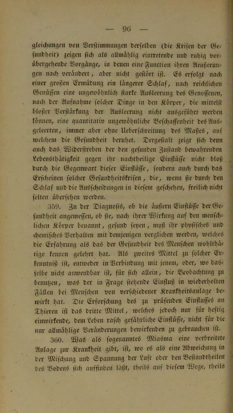 glcid)unqcn »on 5ßcvrtimimuiqcn bcrfefbcn (bic Ärifcn bcr fiinbbcit) jciflcn fid) afö nUniAl)(iq cintrctcnbc unb nil)iq boiv «bcrqd)ciibc S^orqÄitgc, in bcncn eine ^•imctton il)rcn 3lciißmms gen nad) ücranbcvt, aber m'd)t geflört i)T. erfolgt und) einer großen (^rmubuug ein tangerer ®d)faf, nad) reid)tid)en j ÖieniiiTen eine nngeu'ol)nHd) fiarfe Slnbleenmg beö ©enogenen, I nad) bcr 2(nfnal)jne fo(d)er S'inge in ben Körper, bie inittdft \ bloßer Sßerrtdrfnng ber 5UiöIeernng nid)t anögeful)rt werben i fonnen, eine quantitativ nngew6l)iUid)e 53efd)affenl)eit beö3(nö# ! geteerten, immer aber ol)ne Ueberid)reitnng beö ?0iaße6, anf wetd)em bie ®efnnbl)eit bern()et. ^ergeftatt jeigt fid) benn , and) bai^ 2Öiberftreben ber ben gefnnben bewal)renben ; Vebeni^tl)atigteit gegen ihr nad)tl)eitige ßinflnffe nid)t bloß bnrd) bie (Gegenwart biefer (iinftiiffe, fonbern and) bnrd) baö '' (frfet)einen fotct)er ®efnnb()eitöfrifen , bie, wenn fte bnrd) ben Sd)taf nnb bie 3tnöfd)eibnngen in biefem gefd)el)en, freitid) nid)t j fetten nber)'el)en werben. ! 3« t>‘-T 3^iagnofi‘5, ob bie äußern S'inftuffe ber Ö)e? fnnbßeit angemeffen, ob ße, nad) il)rer 53irfnng auf ben menfd)^ tid)en Äorper benannt, gefnnb feßen, muß il)r pI)i»Tfd)eö nnb d)emifd)eö aSerl)atten mit'betnjenigen vergtießen werben, weld)eö bie (Jrfal)rnng atö baö ber ®efnnbt)eit beö 5Kenfd)en wol)lt()ä« rige fennen getel)rt bat. 3ttb jweitci? ?0tittet jn fotd)er ©r# fenntniß iß, entweber in SBcrbinbnng mit jenem, ober, wo bacS# fetbe nid)t anwenbbar iß, fiir fid) attein, bie 5.\eobad)tnng jn bennßen, watJ bcr in §rage ßd)cnbc ßinßuß in wicbcrbottcn hätten bei 9Jienfd)cn von verfd)icbener iirantl)citbantage be# | wirft l)at. Die (Srforfd)iing beö jn prnfenben S'inßnßeö an ; Xt)iercn iß bab brittc ?ßiittet, wetd)cö jebod) mir fiir f)cftig ; cinwirfenbe, bem ^cben rafd) gcfäl)rlid)c (Jinßnßc, nid)t fnr bie i nnr attmäl)tige a>cränbcrnngcn bewirfenben gn gcbrand)en iß. ; 3(30. UÜaö atö fogenannteö ^JfJiiaöma eine verbreitete 'j 3(ntagc gnr jtranff)cit gibt, iß, wo cö atö eine 9(bweid)nng in : ber 9JJifd)nng nnb epannnng bcr ^Hift ober ben S3eßanbtl)citcn ’ teö 'iu'bcnö fid) anfßnben läßt, tbeitö qnf biefem ^i>ege, tl)eitb