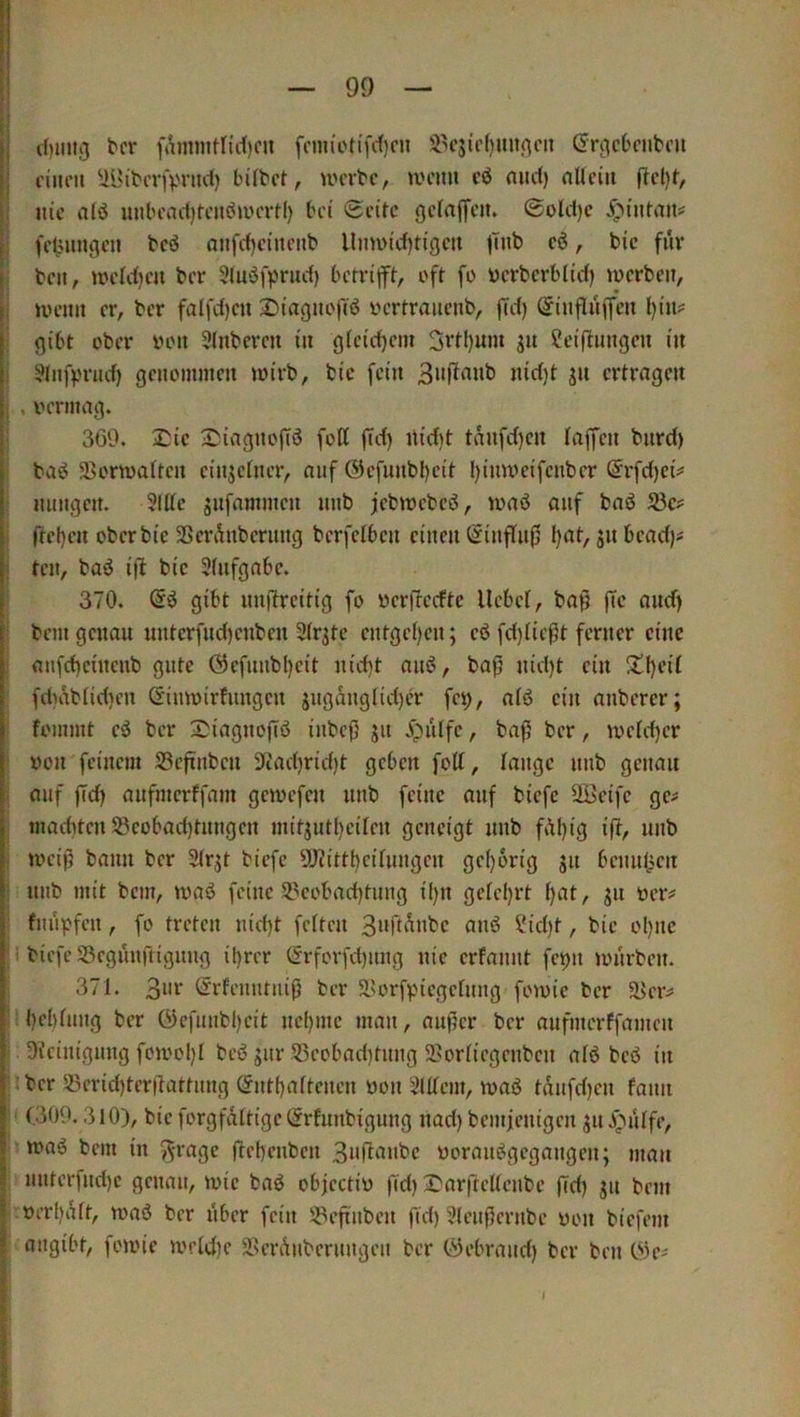 c()im3 bcr famjiitnrf)cn (Jrgcbcnbcu ciiu'ii ^i9ibcv|>nirf) bifbct, UH'vbc, mcmi cö mid) nllciu nie al<J uubcad)tcnöiycrH) bei Seite gefaffem Sold)c 5;>intait# fetMingcii bcö anfd)ciucnb llmv>icf)tigcn |mb cö, bic für 1 beit, iiH'Idien ber Sluöfprud) berri|ft, oft fo uerberbüd) iDcrbeit, j »iH'im er, ber falfdjcii 2)iagnoftö yertraiicnb, |Td) (Jiuflüffeu {)in? I gibt ober von Stnbcreit in gieidjem 3vtl)um gu 2ci(l:inigen in I ?lnfprnd) genommen loirb, bic fein nid)t jn ertragen j , oermag. I 360. 2!ic 3)iagnojTd fott |Td) ilidit tnnfd)cn taffen biird) I baö 5Bonoattcn cinjefner, auf @efunbl)cit Ijinwcifcnber (5rfd)ci^ I nungen. Sitte jnfammen nnb jebmebesj, toaö auf baö S3c# I fteljen ober bic SSerÄnberung berfetben einen (Sinftnfj l)at, jn bcact)# teil, baö i(l bic Stnfgabc. 370. Sö gibt iinftrcitig fo ycrficcftc liebet, ba^ fTc and) bem genau untcrfnd)cnben Str^te cntget)cn; cö fd)tießt ferner eine aufd)cütcnb gute 0cfnnbl)cit nid)t anö, bafj nid)t ein !tl)cit 1 fd)abtid)en C^inmirfungen jngangtid)cr fe^, atö ein anberer; fommt cö bcr 2;iagnofiö inbef) jn i)iitfc, bafj bcr, n)ctd)cr von feinem SSeftnben 3^ad)rid)t geben fott, tangc nnb genau auf |Td) anfmerffam gemefen nnb feine auf biefc SKeife ge^ maditcn 5ßcobact)tnngen mitjntl}citcn geneigt nnb fAl)ig ifi, nnb UH’ij) bann bcr Strjt biefc 9J?ittl)citnngcn gc()6rig jn bcnn(jcn nnb mit bem, waö feine 53eobad)tnng il)n geteert t)at, 311 oer# fnüpfen, fo treten nid)t fetten 3aft^abc anö Sid)t, bie ol)nc I; biefe Scgunfrigimg il)rer (frforfd)img nie erfannt fci)n untrben. I 371. 3«i’ örfenntnifj ber 5lU'rf).negctnng fomic bcr ä>er^ : bebtnng ber öcfiinbl)cit ncl)mc man, anf5er bcr anfmerffamen I Oieinignng foiool)! beö gnr 5ßeobad)tnng Sortiegenben atö beb in j;bcr S3crid)tcrflattnng (5ntf)attcncn üon Sittern, maö tdnfd)cn fann I' (300.3 lO), bic forgfdttigctSrfnnbigung nad) bemfenigen jni3utfe, ;■ maö bem in »^rage ftebenben 3»fl‘iabc üoranögegangen; man i nntcrfnd)c genau, wie baö objcctiü fid) 3^arftcUenbc fld) jn bem |.»erl)dtt, roaö bcr nber fein !iPeftnbcn fid) Stenfternbe oon biefem ‘ angit't, foioie U'ftd)c 5ßerAnbernngen ber Öebrand) bcr ben 0)e^