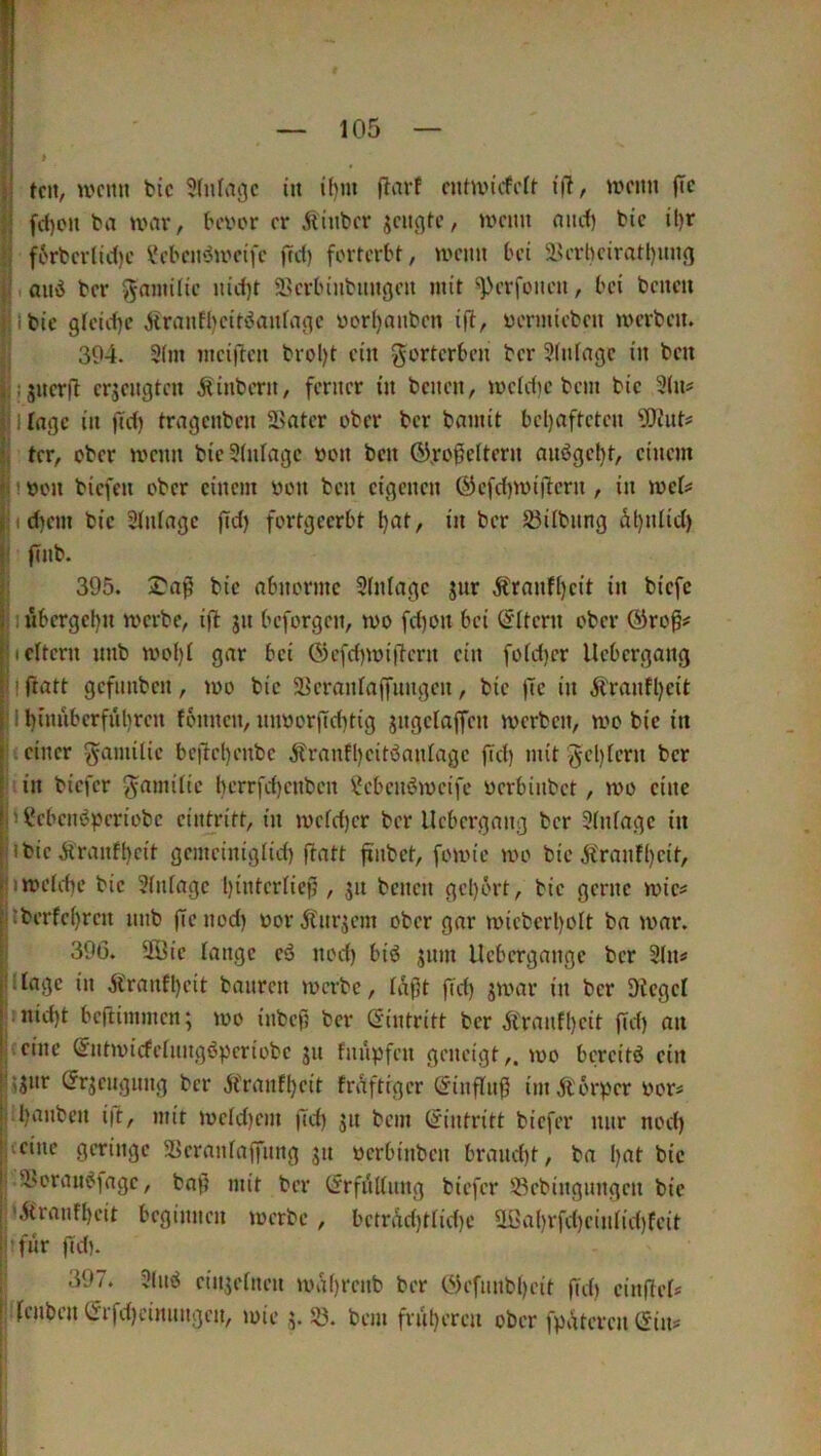 t il teil, wenn btc 3(nfvigc in if)m |larf cntwicfelf wenn (Te ii fd)on ba war, beiwr er Äinber ^eiißtc, wenn and) bte U)r f6rberlic()c VH’beinJweifc |Td) forterbt, wenn bei iUTbciratl)un<j I auö ber ^ninüie nitf)t 58erbinbun(}en mit ^erfonen, bei bencu i Ibic gfeid)e ^ranfl)eiti5anfa(^e üorfjanben ifü, uermieben werben. ; 394. 3{m mci)lcu brol)t ein gorterben ber 5(n(ngc in ben t!S«cr(l erjenaten Äinbern, ferner in benen, weiciic bem bic 3(n# jllingc in (id) trngenben ä>ater ober ber bamit bel)aftetcn ^fJiiit^ Ji ter, ober wenn bieStidagc oon ben 6)j:o0eitern anögcl)t, einem lj!t>on biefen ober einem oon ben eigenen ©cfd)Wiilcrn , in weU i:»d)em bic 2(nlagc fid) fortgeerbt l)at, in ber S3übnng äl)ntid) (' (Tnb. j: 395. S'njJ bic abnorme 3(nlagc jnr Äranfi)cit in biefe ||j j ubcrgc[)n werbe, ift jn beforgen, wo fd)on bei (Eltern ober Oirop^ lii eitern nnb woI)l gar bei Ö)efd)wiiücrn ein fofd)cr Uebergang |: i fratt gefnnben, wo bic 5Bcranlajfnngcn, bic |Tc in Ä'ranfl)cit j| I binnbcrfnijren fonnen, mworild^tig jngclaffcn werben, wo bie in |;v einer gamÜic bc|1tel)enbc ^ranfl)citöan(agc fid) mit gel)lern ber I in biefer ^amÜic bcrrfd)cnbcn l*cbcn6wcife üerbinbet, wo eine |h l*cbciWpcriobc cintritt, in wefd)cr ber Uebergang ber 3(nfagc in l'ibie Äranft)eit gemeiniglid) fiatt finbet, fowie wo bic j^ranf()cit, |Uweld)c bic 3(nfagc bintcrlicfl, jn benen gcl)ört, bie gerne wic^ |itberfc^rcn nnb ffenod) oorÄ'nrjcm ober gar wieberl)olt ba war. ; 396. 2öie lange eö nod) biö jnm Uebergange ber 2(n# l'dagc in Äranfl)cit banren werbe, Idft fid) jwar in ber Siegel . nid)t beftimmen; wo inbef ber (Eintritt ber Äranfl)cit fid) an I eine ^ntwicfelungßpcriobc jn fnupfen geneigt,, wo bereite ein l'jjnr (Jrjcugnng ber ^franfljeit frAftigcr öinffnj? imÄ'orper oor« i .l)anbcn i|l, mit wcld)em fid) jn bem (Eintritt biefer nur nod) !i«cinc geringe SJeranlaffung jn «erbinben braucht, ba l)at bic I ‘^oraiW)agc, bof mit ber Crrfnllnng biefer 58cbingnngcn bie j ',Hranfl)eit beginnen werbe , bctrÄd)tlid)c Ußal)rfd)cinlid)feit ! 'fnr fid). ; 397. 3(uö cin3elnen wa()renb ber 03efiinbl)eit fid) einfieO I lenben lSrfd)cinnngcn, wie j. 33. bem frnt)eren ober fpiUcren (Sin#