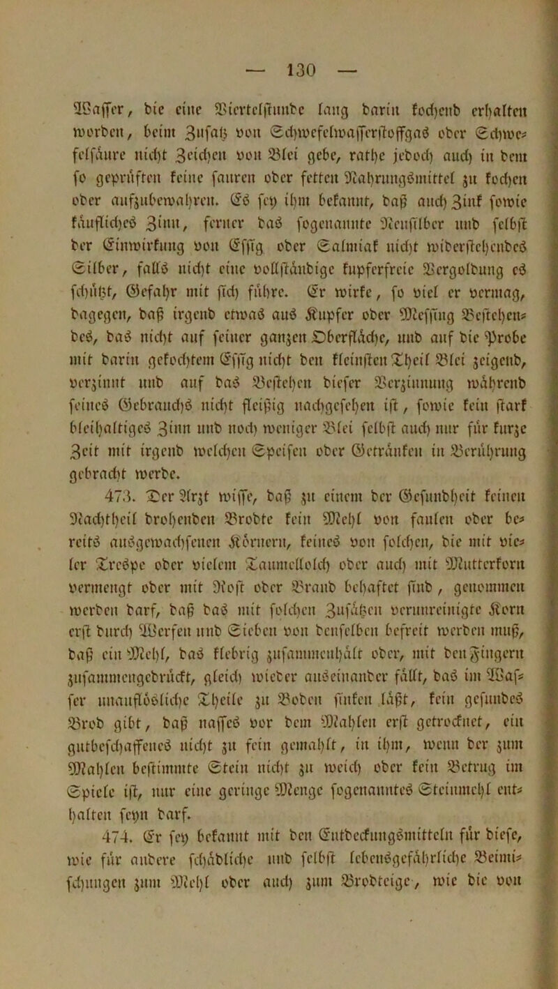 3Caffcr, bie eine 9>{cvtcl|limtc lang t-nriii {cd)ciib erhalten tvorben, heim SdjmefelmaiJeriTojfgaö ober (£d)me# feifaiire nid)t 3i’id)eii wo» 23Iei gehe, ratl)e jebod) and) in bem fü geprüften feine fnnren ober fetten 9fial)rnngöinittel jn tod)en ober anfjnheronl)ren. (£'ö fep il)in hefannt, baß and)3inf fowie fanflid)eb ferner bad fogenannte Stenfilher nnb fclhfi ber tSimoirfnng üon (5f|Tg ober Sniniiaf nid)t ntiber|lel)cnbed 0ilher, faUß nid)t eine üoilftdnbige fnpferfreic Sergolbung cd fd)i!l5t, ®efal)r mit ßd) fnhre. (Sr wirfc, fo üici er bcrmag, bagegen, baß irgenb choad and Änpfer ober 5)icfßng S?crtcl)cn# bed, bad nid)t auf feiner ganjen £)herßÄd)c, nnb auf bie ^rohe mit barin gcfod)tem CSfjTg nid)t ben ficinßcnXhcü 5^ici JciflcnW verrinnt nnb auf bad 23eße()cn biefer 5Kcrjinniing »uahrcnb feined öehrand)d nid}t fleißig nad)gcfel)en iß, fomic fein ßarf hicil)a(tigcd 3i»n nnb nod) tueniger iHei fclhil and) mir fnr fnrjc 3eit mit irgenb me(d)cn Speifen ober ©etranfen in 53crnl)rnng gehrad)t mcrbc. 473. X^cr 3(r^t miffe, baß ;|n einem ber @cfnnbl)cit feinen 9tad)tl)cif broi)cnben S3robtc fein Sßid)! bon fanten ober hc^ reitd andgcmad)fencn jlorncrn, feined üon fofd)cn, bie mit üie=» fer Xrcdpe ober wiciem Xanme(lold) ober and) mit ßjintterforn bermengt ober mit üioft ober 33ranb behaftet ßnb, genommen merben barf, baß bad mit fofdien 3i‘ßdK” bcnnu’cinigte Ä'orn crß bnrd) ^iüerfen nnb Sichen bon benfeihen befreit merben muß, baß ciiPDicl)i, bad fiebrig jnfammcnl)äit ober, mit ben Ringern jnfammengebrneft, gieid) uncter andeinanber faßt, bad im Uöaß fer nnanß6diid)c Xl)ciie jn S?oben )Tnfcn laßt, fein gcfnnbcd 35rob gibt, baß naffcd bor bem ^OJah^f» getroefnet, ein gntbcfd)affencd nid)t 51t fein gemal)it, in il)m, ibcnn ber jnm 5D?al)len beftimmte Stein nid)t gn meid) ober fein 23etrng im Spicie iß, mir eine geringe ü)icngc fogenannted Stcinmcl)i ent^ halten fcpn barf. 474. ©r fei) hefannt mit ben CSntbecfnngdmittcln für biefe, mic fnr anbere fd)i\blid)c nnb felbß lcbcndgefßhrlid)c Söeimi# fd)iingcn jnm ^ßichl ober and) 511m ^robteige , mic bie bon