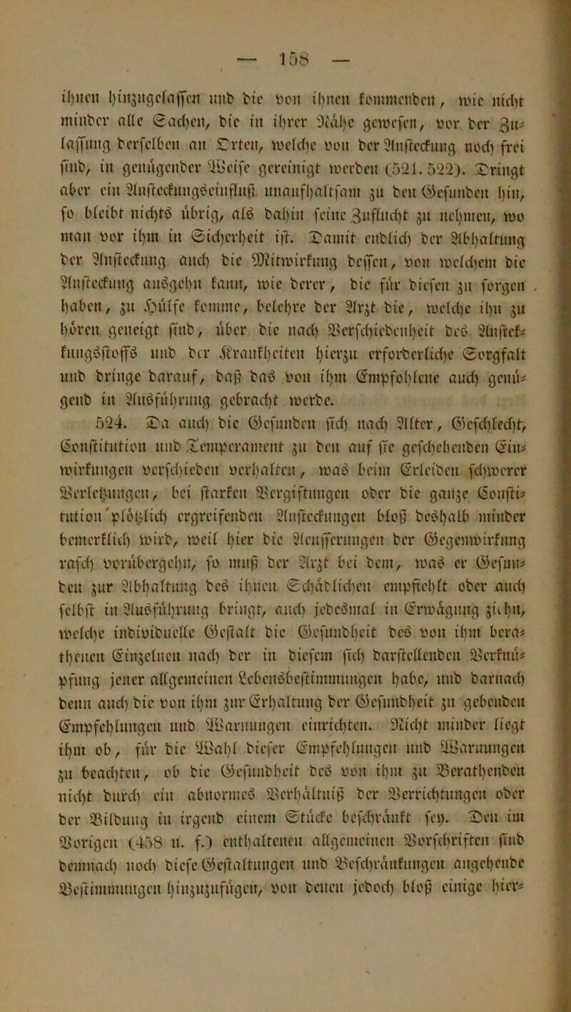 il)itcn l)i'n5itgcfai)'cit unb bic bcn it)ncii fiMiimcnbcu, U'ic nirf^r minbcr nllc Sad)civ ttc m ü)rcr Oialjc gcwcfcn, vor bcr 3iu lajifmig bcrfclbcn nu Sorten, wcfc()c von bcr 3lnftccfung nod) frei jlnb, in öcuügcnbcr Ulnnfe gereinigt tverben C521. 522). bringt aber ein 3(nftecfnngdeinfl[nf5 nnnnfl)nrtfam jn ben ÖJefunben l)in, fo bteibt nid)td nbrig, ntd ba()in feine 3nfind)t gn ncl)incn, mo man vor i()in in 0id)crl)eit i|). X^amit enbtid) bcr 3lbl)attnng bcr ^Inftccfiing and) bie 50iitnnrfnng beffen, von ivcldicm bie 3(nilecfnng an»Jgcl)n fann, mic berer, bie fnr biefen jn forgen . l)abcn, jn 5;nlfc foinine, bciel)rc ber Sfrjt bie, n)eld)c il)it 511 hören geneigt fTnb, nber bie nad) 5Berfd)icbcnl)eit bc6 Süifte^ fnngöftoflfö nnb bcr ,^i'rann)citcn i)ier5n erforbcrfid)C Sorgfalt unb bringe baranf, bajj baö von i()m Empfohlene and) gemU genb in 3lnöfiibrnng gebrad)t tverbc. 524. X^a and) bie Öcfnnbnt fid) nad) 3lltcr, 0)cfd)led)t, Eonjiitntion nnb Temperament jn ben auf jTc gefchebenben Ein# mirfnngen vcrfd)ieben vcrl)altcn, maö beim Erleibcn fd)\vcrer Serldj.nngcn, bei flarfcn S^crgiftiingcn ober bie ganje Eoigli# tntion'plofjlid) ergreifenben Slnftccfnitgcn blop bc6l)alb minbcr bemerflid) wirb, mcil l)ier bie Slcnffcrnngcn bcr ©egemvirfnng rafd) vornbergcl)n, fo mnf? bcr 3lrjt bei bem, maö er ©efun# teil jur 21bl)altnng tcß il)ncn Sd)atlid)en cmpftchft ober and) fclbil: in 2luöfnl)rnng bringt, and) jcbc^mal in Eninrgnng äiil)n, iveld)e inbivibncKc E)c|lalt bie ©efnnbhcit bcö von ihm bera# thenen Einzelnen nad) bcr in tiefem |Td) bar|4ellcnbcn 2?crfnn# pfnng jener allgemeinen Ccbcnöbcdimmnngcn hflt'Cr »«b barnad) beim and) bie von i()ni jnr Erhaltung bcr ©cfniibheit jn gebenben Empfehlungen nnb äBarnnngen cinrid)ten. 9tid)t minbcr liegt ihm ob, fiir bie UBahl tiefer Empfcl)lnngcn nnb ÜBarunngen 511 bcad)tcn, ob bie EJefnnbbeit bed von ihm jn S8cratl)cnbcn nid)t biird) ein abnornted älerhdltnip bcr ä>crrid)tnngcn ober bcr 25ilbnng in irgciib einem Stuefe bcfd)rdnft fep. X)en im S^origen (458 n. f.) enthaltenen allgemeinen ^Borfebriften finb bemnad) nod) tiefe (^eftaltniigen nnb 58cfd)raiifnngeii angehenbe lüertimmnngen l)ins»J“f»9f/