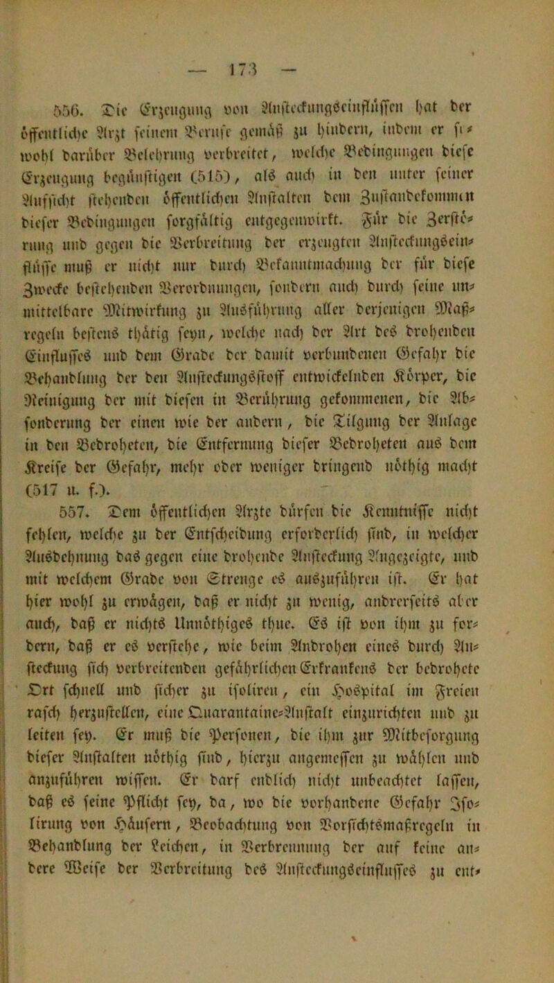 556. ^ic von 3(ii|^afim(iöctnrTüffcji ()nt fccr c|fi'nriid)c foiiicm 3^i'nifc flcnu^H i» l)intcrn, inbcm er fi# u'obl tanilHT 5^clcl)nmg üeibreiret, UH'Id)c Sl^efcinflunöcu Hefe (Jriei^mifi benuiirttgeu (515), audi in ben unter feiner i>lnfftd)t ftel)enfcen 6ffenttid)en 5(nftalten bcin Suftmibefonnnnt biefer ^Pebingunacn forcjfalttg entgegemnirft. ^nr bie Serfle? rnng unb gegen bie ä>erbreitnng ber erzeugten Slnfrecfungöcin:« flnge muß er nid)t nur burd) Si^rfmintinndning ber für biefc 3n'ecfe befteHnben 5i>ererbunngen, fonbern nnd) burd) feine nn=' mittelbare ‘^Jitmirfnug jii 3(n^ful)rung aller berjenigen SDiap^ regeln bc|)enö tl)dtig fei)ii, meldie uad) ber 2(rt beö brol)enben Öinflnffeö nnb bem ©rabe ber bainit ücrbnnbencn @efal)r bie Sl^eljanblnng ber ben Slnftecfung^rtotT entmicfelnben Körper, bie Dleiuignng ber mit biefen in 5?erul)rnng gefommenen, bie 9lb? fenbernng ber einen mie ber anbern, bie S:!ilgnng ber Einlage in ben S3ebrol)eten, bie (Entfernung biefer S?cbrol)cten anö bem greife ber @efal)r, mel)r ober meniger bringenb u6tf)ig mad)t (517 n. f.). 557. ^em 6ffcntlid)en 9lrjtc bnrfcn bie jfenntniffe nid)t fel)len, meld)c jn ber S'ntfdieibimg erforberlid) ffnb, in meld)er 9lnöbel)nnng baö gegen eine brol)enbc 9lnt7ccfung 3fngescigte, nnb mit tt>eld)em ®rabe üon Strenge ei^ an^inful)ren ift. (Er l)at Her moH 5u ermigen, bap er nid)t jn menig, anbrerfeitö al er and), ba^ er nid)tö Unn6tH9cö tl)itc. (Eö ift üon i()m 311 fciv j bern, baf er cö öcrftcl)e, wie beim 9lnbrol)en eineö burd) Sin? • ftccfnng fid) üerbreitenben ber bebrol)el<^ I SDrt fd)uell nnb jTd)er jn ifoliren, ein E;'o^pital im f^-reien rafd) ^erjuflellen, eine Gnarantaine?3luftnlt einjnrid)tcn nnb jn j leiten fei> ©r mnp bie ^erfenen, bie il)in jnr 9)iitbefürgung I; biefer Slnftalten nott)ig finb, l)ierjn angemeffen 511 n>d()len nnb ;! anjnfnt)ren miffen. (Er barf enblid) nid)t unbeachtet laffen, I ba^ eö feine ^flid)t fet), ba, mo bie oorf)anbene (5)efal)r 3fo^ |v lirnng )?on .^Anfern, S3eobad)tniig öon 9?orfld)t^mafregeln in 93ebanblung ber Reichen, in SRcrbrennnng ber auf feine an^ bere ÜBeife ber 93erbreitnng beö Slnftecfnngöeinflnjfeö jn ent»