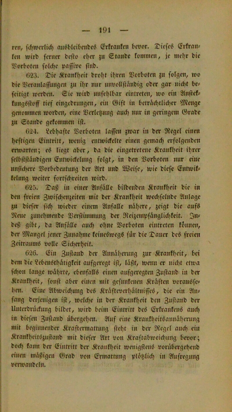 reu, fd)U'crticl) nu^HcU'Cubcö ©rfrnufcu bevor, 2'iefe^ Örfrnu# fen wirb ferner bejlo el>er ju 0tnnbc foinmeu, je mel)r bie S’orboteu fold)c ^ajfivc finb. 023. ^ic ^'rnnfl}eit brol)t il)ren SPorboten ju folgen, wo bic 5IU'ranIajfungen jn il)r mir nnvoUrtAnbig ober gar nid)t be# feitigt werben. Sie wirb nnfel)lbar eiiUreten, wo ein 5(nficf# fnngöfloff tief cingebrnngen, ein ©ift in betrAd)tIid)er 5!Kengc genoininen worben, eine 5^erlel)nng and) nur in geringem Grabe gn Sranbe gefommen i(l. 024. Sebljafte SBorboten laffen jwar in ber Siegel einen l)cftigen Gintritt, wenig entwicfeltc einen gemad) crfolgenben erwarten; eö liegt aber, ba bie eingetretene jtranfl)eit il)rer i fetb(t|4anbigen Gntwicfeinng fotgt, in ben Vorboten mir eine nnjTdjere 2sorbebentung ber 3lrt nnb Uüeife, wie biefe Gntwif# felnng weiter fortfdireiten wirb. 025. 2'a^ in einer 31nfAlIc bitbenben Äranffjeit bie in ; ben freien 3v?ifci)fnjeiten mit ber ^tranfl)eit wed)fetnbe 9(n(age I sn biefer fid) wieber einem 3tnfattc nAl)ere, jeigt bie anfö I 9iene junebmenbe 2>erftimmnng ber 9ieijempfAngIid)feit. ; bep gibt, ba StnfÄlte and) ol)ite SSorboten eintreten fbnnen, I ber solange! jener 3»nal)me fcineöweg^ für bie Xaner beö freien i 3eitranuW Volte Sid)cr^eit. I 026. Gin 3(nnÄ()ernng jnr Äranf^eit, bei bem bie ?eben^tbAtigfeit aufgeregt i(l, lÄfit, wenn er nid)t etwa fd)on lange wäl)rte, cbenfaltö einen aufgeregten in ber Äranfbeit, fonft aber einen mit gefitnfenen Är^ften voranöfe# ben. Gine 3lbweid)ung beö 5trÄfteverl)Ältniffcö, bic ein 3(n« i fang berjenigen i(l, wcld)c in ber Äranfbeit ben ber Unterbrnrfung bilbet, wirb beim Gintritt beö Grfranlenö and) in biefen 3«fiti«b übergeben. 3lnf eine jiranfbcitöamtübcrung mit beginnenber jlraftermattnng flcbt i» ber Siegel and) ein 5l'ranfbcitsJjn|4anb mit biefer 3lrt von Ä'raftabwcid)ung bevor; bod) fann ber Gintritt ber Äranfbeit wenigfteiW vornbergebenb einen müßigen Grab von Grmattnng )jlotAlid) in 3lnfregnng vcrwanbeln.