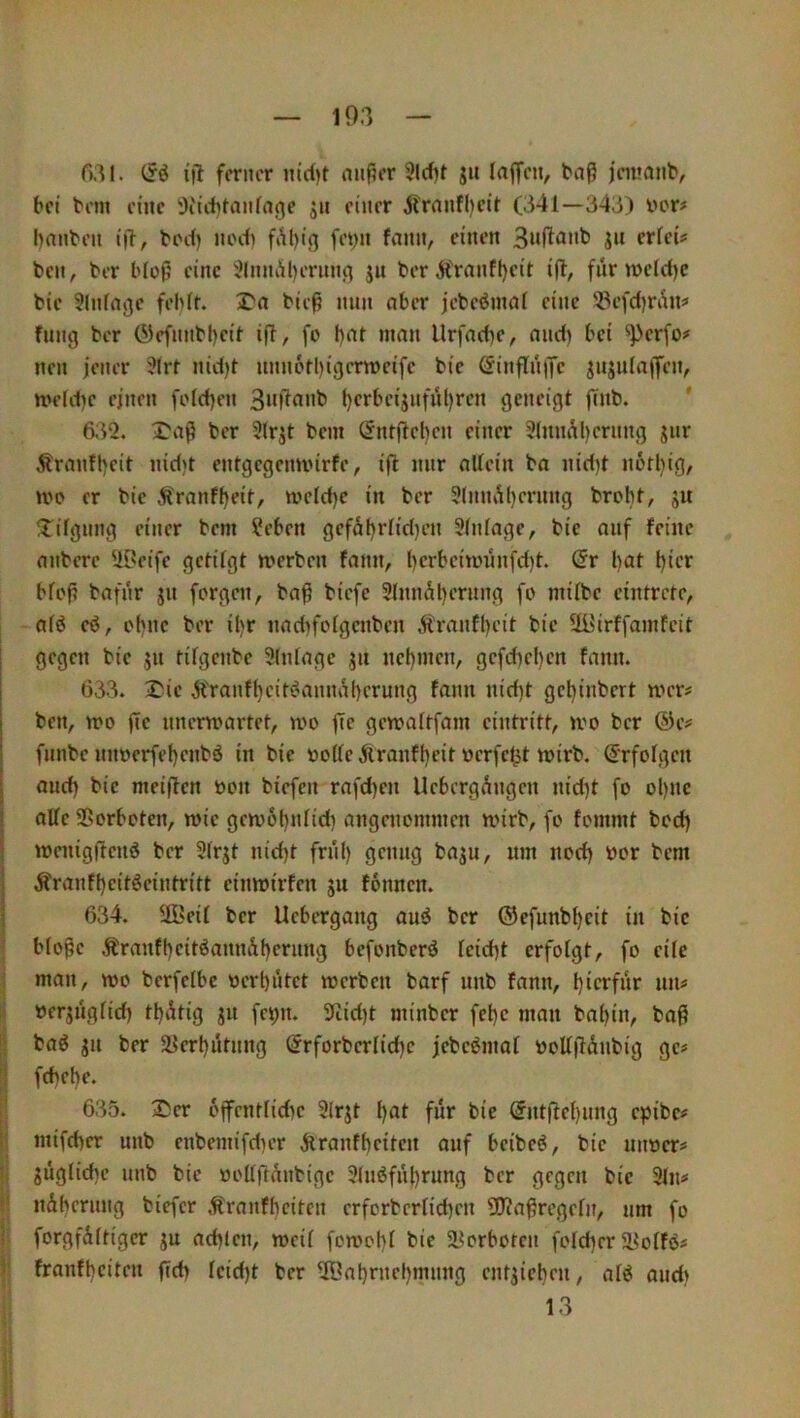 r>3l. (Jö ijt ferner it(d)t niißer 5lcf)f jit laffeti, taß jeinnnt, bei tem eine i)iitbtaiifage jh einer 5franfl)cit (341—343) vor# bnnben ijl, borf) nocli fAl)i(] feyn fann, einen ju erfei# ben, ber bloß eine '^InnAljerntifl ju berÄ'ranfljeit ijl, fnrwelctjc bic Slnffljjc fehlt. I'a bieß mm aber jebeömal eine ^öcfd)ri^n# fnng ber (Mefnubhcit ifl, fo l)at man Urfad)e, and) bei ^perfo# neu jener ?(rr nid)l unn6rl)igenveifc bic (Jinflnifc jnjula)fen, n’»eld)c einen fold)en 3«|4anb l)crbc{jnfül)rcn geneigt gnb. ' 632. ^a^ ber 91rjt bem öntflcl)cn einer 9(imAl)crnng jiir Trautheit nid)t entgcgemi'irfe, ifl nur allein ba nid)t notl)ig, n>o er bic Äranf^eit, n?eld)c in ber 31nnAl)ernng broht, ju !tilgnng einer bem ?eben gcfäl)rlid)en Einlage, bic auf feine anberc 5i[?cife getilgt n>erben fann, l)crbcitt>iuifd)t. @r l)at l)ier bloj? bafnr jn forgen, ba^ biefe 91nnäl)crnng fo milbc cintrete, alö eö, of)nc ber il)r nad)folgcnben Äranfl)cit bic Uüirffamfcit gegen bic jn tilgenbe Einlage ^n ncl)incn, gcfd)el)cn fann. 633. 2Mc Ä'ranfl)eit(?anna()erung fann nid)t gcl){nbert mer# ben, mo fic nnermartet, n>o jTc gemaltfam cintritt, ivo ber ®c# fnnbe nnoerfet)enbö in bic volle Äranfl)eit vcrfcjst tvirb. S'rfolgcn and) bic nieiffcn von biefen rafd)cn UebergAngen nid)t fo ol)Uc alle Sßorboten, rvic gciv6t)nlid) angenommen tvirb, fo fommt bod) mcnigflcnö ber 31rjt nid)t friil) genug baju, um nod) vor bem Äranff)c{töeintrttt cimvirfen ju fönnen. 634. 9Beil ber Uebergang auö ber ®efunbl)cit in bic blo§c Äranfl)citöann&f)crung befonberö leid)t erfolgt, fo eile man, wo bcrfelbc verhütet werben barf nnb fann, hierfür nn# verjnglid) thütig ju fct;n. 9tid)t minber fchc man bahin, ba^ baö jn ber älcrhütnng @rforbcrlid)c jebcömal voUjiünbig ge# fd)ehc. 635. 2)cr 6ffcntlid)c 3lrjt h^il für bic ®ntflel)ung epibe# mifd)cr nnb cnbemifd)er iiranfhcitcn auf beibeö, bic unver# jüglid)c nnb bic voUftünbige 31mSfül)rung ber gegen bic 3ln# nühcrung biefer Äranfhcitcn crforbcrlid)en 3D?a^rcgeln, um fo forgfültigcr ju ad)lcn, weil fowohl bic ä^orboten fold)er 58olfö# franfheiten ftd) lcid)t ber Wahrnehmung cntjichen, alö and) 13