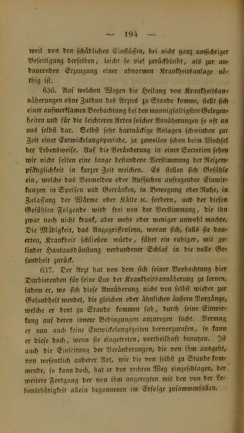 »ucil öcn bell fcf^Abfidjcii CiiifluiTcn, bei uid)f gaiij iimfcdjtigcr 5^efeiit(}uiig bcrfcibeit, feid)t fo Diel juriicfbfeibt, nfö jur mw bauernben örjcugimg einer abnormen Äranf()eiröonfagc «6# thig ifi. 636. 5(nf n)cld)en 2Öegen bie .Reifung von ,^rant(}eit^an# ni()crungcn oi)ne3utt)nn beö Slrjleö jn0fnnbc fommc, flcttr jtd) einer mifmerffamen 53eobadming bei beii mannigfaftigflcn ©ek^ettf f)eitcn unb für bie ieiditeren 9lrten fotd)er 3lnnät)f*’iiw6‘'’w (*> oft un§ fcibjl bar. ©elbfl fct)r [)artnidtge Einlagen fdiminben ;;ur 3cit einer (JnHoicfcfung^pcriobe, ja jnweifen fdion beim ^cdjfef ber ?ebcnömeifc. 3(uf bie SSerdnberung in einer Secretion fd)en tt)ir nid)t feiten eine fange beflanbenc SSerftimmung berfKeijem# pfdngfid)feit in furjer 3ott roeicben. flcffen ffeb Glefnbfe ein, mefebe baö SSermciben ober Sluffiubcn aiifregenber (Simoir# fnngen in 0pcifcn unb ©ctrdnfen, in S^emegnng ober ’3tube, in 3ufaffung ber 'iBdrme ober Ädfte ic. forbern, unb ber biefen @efu()fcn ^ofgenbe loirb frei uon ber SSerfiimmnng, bie ibn jmar noch nicht franf, aber mehr ober meniger umoobf maebte. ®ic 5??iibigfeit, baö Sfngegriffenfetm, woran ficb, faff^ fie bau# erteil, Äranfbeit febfießen würbe, fuhrt ein ritbiger, mit ge# finber Jöautau^bunftung uerbunbener 0d)faf in bie uolfe @e# funbbeit juruef. 637. 2>er 9frjt bat öon bem ffcb feiner ^Beobachtung b'rr Iiarbietenben für feine (5ur ber Äranfbfit^<tnnAberimg ju fernen, iubem er, wo ffd) biefe 9fnndbrrung nicht bon fefbft wieber gur (SJefiinbbeit weubet, bie gfeicben ober Abnfidien dii^ent 5Borgdnge, wefebe er bort ju 0tanbc fommeit fab, burd) feine (Jinwir# fung auf bereu innere 53cbingungeit anjuregeii fndit. SSermag er nun audi feine ©ntwicfefiing^ieitcn herborjurufen, fo fann er biefe bodi, wenn ffe cingetreten, bortheifbuft beiuibe«- Sjt audi bie ^infeitnng ber aferdnberungen, bie bon ihm auögebt, bon wefentfidi aiiberer 5lrt, wie bie bon fefbfl s« «Staube fom# inenbe, fo fann bod), bat er beii rediten ®eg cingefebfagen, ber weitere Fortgang ber bon ihm angeregten mit ben bon ber ?e# ben^tbdtigfeit alfein begonnenen im (Srfofge jufammenfaffen.