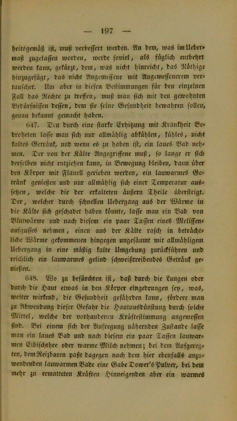 — 1<)7 — ^cifi^gcmÄß iji, nnip ücrbcffcrt »ücrbcn. 9(u bcm, umö i'm lieber* maß jugelajfcn werben, werbe fooiel, ald fng(id) entbehrt werben fann, gefilrjt, bem, waö nid)t Ijinrektr, bavJ 5i6H)(ge binjugefiigt, bad nicbt 'Jlngemepene mit 91ngcmcjfenercm ber# tanf(.i)ct. Um aber in biefen Sl^ertinnnnngen für ben einjelnen gnti bai^ 5Kec()te ju tre|fen, muß man fiel) mit ben gewotjnten 9Vbnrfnijfen bejifcn, bem jTe feine ö}efnnbl)eit bewahren foUcn, genau befannt gemad)t t)flben. ti47. Xtn bnrd) eine ßnrfe (Srl)i^nng mit Ä4anfl)eit S?e* brcl)eten Inge man ßd) nur a(inuU)Iig abfiU)len, fnl)le^, nid)t fnfre^ ©ctriinf, nnb wenn eö 31t l>aben iß, ein laneö üöab nel)* men. Xer eon ber ^läfte Slngegritfcne muß, fo lange er ßd) bcrfelben iiiißt entjieben fann, in iöewegnng bleiben, bann nber ben Äorper mit f^lanell gerieben werben, ein lauwarmeö @e# trdnf genießen unb nur allmal>lig ßd) einer Xemperatnr auö* frßen, weldie bie ber erfalteten Äußern Xl)eile iibcrßeigt. Xer, welcher bureß fcßncllen Uebergang auß ber UöArme in bie AfAlte ßcß gefeßabet ßaben fonnte, laßc man ein 93ab üou SUntWvkme nnb nad) biefem ein paar Xajjen cineö ÜKelißen* anfgußesJ nehmen, einen anö ber ÄAlte rafd) in betrAcßt# lidic ©virme gefommenen ßingegen nngefAuint mit allmAßligem Uebergang in eine mAßig falte Umgebung jnrncffnßren nnb reießließ ein lauwarme^ gelinb feßweißtreibenbeö ©errAnf ge^ nießen. i 648. 5ÖO ju befürchten iß, baß bureß bie ?nngen ober bnreß bie .^ant etwaö in ben .Körper eingebrnngen fep, wa^, weiter wirfenb, bie ©efunbßeit gefAßrben fann, ferbere man jn ?lbwenbung biefer ©efaßr bie j^antan^bnnßnng bnreß fclcße ü)iittcl, welche ber »orßanbenrn AtrAfteßimmnng angemeßen I ßnb. 58ei einem ßcß ber 91nfregnng nAßernben I man ein laneö 9?ab unb nady biefem ein paar Xaßen lanwar* men (Jibifcßtßee ober warme ?ßJilcß neßmen; bei bem 91iifgereg* j ten, bem ßleijbaren paßt bagrgen nad) bem ßier ebenfaß^ anjn* i wenbcnbnt lauwarmen 95abe eine ©abeXower’ö^ulöer, bei bem ; meßr jn ermatteten ÄrAftcn .^>inneigenben aber ein warntet I