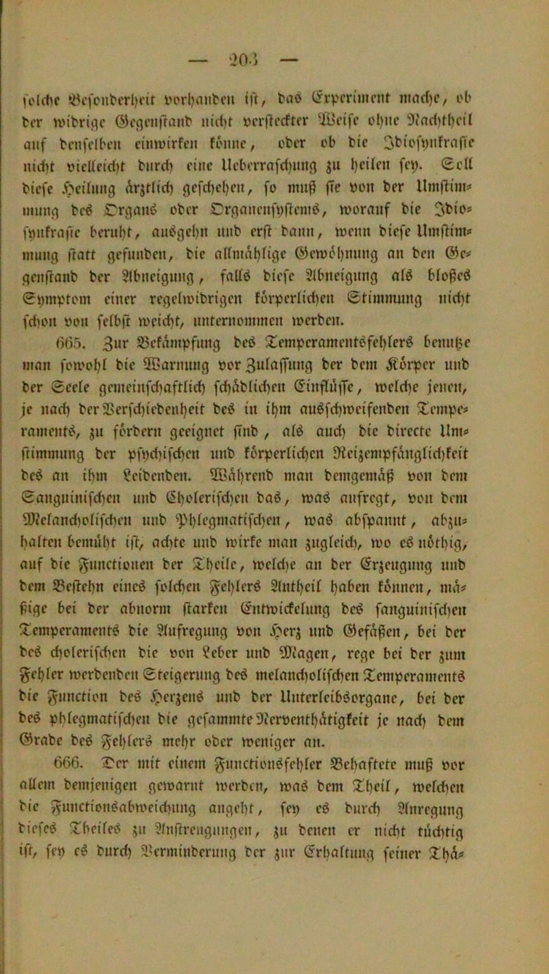 feilte söefout'erljeir i>orl)anbcu i|l, tne (Jrv'cn’mejit inad)c, el> tcr nn'briflc ®c(]enffanl' m\tl ücrflcdtcr UBcifc cijne 9(nd)t()cil auf t'enfdlH’Ji ciiiwtrfen feiinc, etcr ob bic St'it'fbufrafie niibt v>ie(fcid)f biird) eine llcbcrrnfd)iing ju l)eÜen fcy. (Ecll tiefe .^''eihmg Ärjrlicb gefd)cl)eu, fo nuifi fie ton ter llmftim=« inun(^ tcö rriiauö ober Crnancnfpffemö, worauf bie 3tio« f^nfrafic berul)t, au^gcl)u unb er(t bann, wenn biefc llmflim# inung fiatt gefunben, bic nUmäl}ligc Ö)cw6l)nung an ben ©e^ genftanb ber Slbneiginig, falfö tiefe Slbneignng alö bloßeö 0^invHom einer rcgclwibrigcn foi*perIid)en ©timmnng nid)i fd)on üon felb(t weid)t/ nnternommen werben. 665. 23cfämpfnng beö 2!emperomentöfeI)lerö benn^e man fowol)! bic ®arnnng öor 3ulajfnng ber bem Körper unb ber 0eefe genieinfdiafttid) fd)ÄbIid)cn ßinfluffc, wcfd)e jenen, je nad) berSSerfd}icbenl)eit be^ in iljm auöfd)wcifenben ^tempe« ramenti^, jn forbern geeignet ffnb , afö and) bie bircctc llm«> ftiminnng ber pfpd)ifd)cn unb f6rpernd)cn 9icijempfangrid)feit beö an i()m ?eibcnben. 5B^l)renb man bemgema^ öon bem 0angninifd)cn unb (§t)oferifd)cn baö, waö anfregt, üon bem I OJiclandjolifiben unb ^pi)tcgmatifd)cn, waö abfpannt, abjn? j batten bcmül)t i|t, ad)te unb wirfc man gugteid), wo cö notl)ig, i i auf bic Functionen ber 5Ll)cite, wetd)c an ber ^rgeugnng unb bem S3e(tebn eineö fotct)cn Fcl)tcrö 2(ntt)cit t)aben fonnen, nu^# ^ige bei ber abnorm fiarten (^ntwiefetnng bcö fanguinifdien Temperamente bie Stufrcgnng öon J>>erg unb ©efn^en, bei ber bce ct)otcrifcbcn bic »on ?cbcr unb 5Diagen, rege bei ber gnm geinter werbenben Steigerung beö metand}otifd)en Temperamente bie Function bee ^^ergene unb ber Untcrtcibeorganc, bei ber bee pbtcgmatifd)cn bie gcfammte5Jiert)cntt)At{gfcit je nad) bem ©rate bee Fcl)tere mcl)r ober weniger an. 666. T'er mit einem F»ntctionefcl)ter SSebaftctc mug oor altem bemjenigen gewarnt werben, wae bem Tt)eit, weteben bic Fw»ictionenbweid)nng ange!)t, fep ce burd) Stnregnng tiefee Tbcitee gn 5tnftrcngnngcn, gn benen er nidit tüd)tig ift, fep ee bnrd) 5lU’rminbernng ber gnr ^rbattnng feiner Tl)ä«