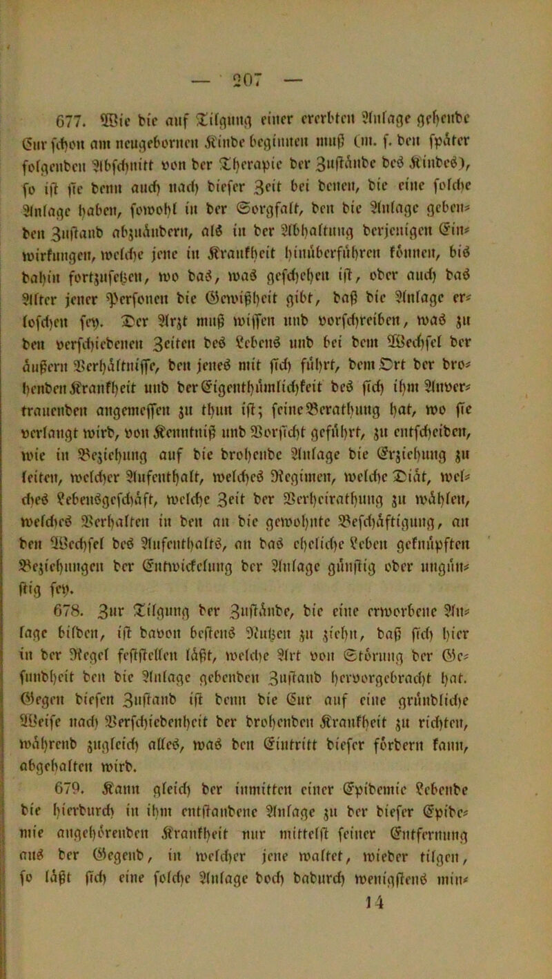 677. ®ic bic auf einer ererbten 3(nfafle (^ef)enbe t5nrfi1)on am neu^ebornen Äinbe beginnen innll Cm. f. ben fpAter fofgenben ^Ibfctmift von ber üf)erapie ber 3niTi*inbe beö Äinbe^), fo ijl )Te benn anef) nad) biefer ^cit bei benen, bie eine fotdie 3ln(age haben, fomohf in ber ©orgfatt, ben bie 5(n(agc gebeut ben 3ndanb abjUi^nbern, al5 in ber 2tbt)aftnng berjenigen (5in# mirfnngen, metd)e jene in Äranfheit l)innberfnl)ren fonnen, bid bal)in fortjnfelien, mo bad, mad gefdjcfjen id, ober and) bad ?tfter jener ©ennpheit gibt, bad bic ?tnfagc er# (ofd)en fn>. 2'er 5trjt mnd mi)Ten nnb worfd)reiben, n>ad jn ben »erfd)iebenen 3ci^f>* hebend nnb bei bem 2öed)fet ber eJndern üBerl)5ftniffc, ben jened mit flti) f»i)rt, bemSDrt ber bro# l)enbenjfranfl)eit nnb bcr(5igentt)nmtid)fcit bed flci) i^m 3(m)er# tranenben angemeffen jn tl)im ifi; feine ^eratbnng hat, wo ff^ »erlangt mirb, »on Äenntnid nnb aSor)Td)t geführt, ju entfeheiben, U'ie in 5^ejichnng auf bic brol)enbc SInfage bie (?rjid)nng jjn feiten, «>c[d)cr 3(nfcnt^aft, )vefd)ed SHcgimen, mefd)c ®iat, wef# d)cd ?ebendgcfd)äft^ tveld)c 3?if SSerheirathnng jn mefdied 3>erhaften in ben an bic gcmüf)ntc S3efd)äftignng, an ben Ü3cd)fcf bed ?lnfcnthaftd, an bad c()elid)c lieben gefnn))ften S^cjichnngen ber (Jntmicfefnng ber 3(nfagc gnnftig ober nngnn# (tig fei). 678. 3»t ^tifgnng ber 3»d‘^»be, bie eine envorbene 2fn# tage bifben, ifl ba»on bedend 9iulicn jn siehn, ba(j flfi) l)ifr in ber 5Megef feddeUen (ddt, ivefd)c 3(rt »on ©tornng ber öc# fnnb()eit ben bie 3tnfagc gebenben 3»dfl»ib I)ci'i)>-'i‘gcbrad)t h^t. 03egen biefen 3«d‘^»b id beim bic (§nr auf eine grnnblid)c SLtfife nad) 3>erfd)icbenheit ber brohenben Äranfheit jn richten, iüÄh*‘‘‘»^ ben Eintritt biefer forbern fann, abgehaften mirb. 679. ^ann gfeid) ber inmitten einer ^pibemie ?ebenbe bie hifi'bnrd) in ihm entdanbenc 3(nfage jn ber biefer @pibe# mie angcl)örenben Ä>anfheit nur mittefd feiner ©ntfcrnnng and ber (^egenb, in n>efd)er jene maftet, mieber tilgen, fo (lidt dd) eine fotd)c 3(nfagc bod) babnrd) menigdend min# 14