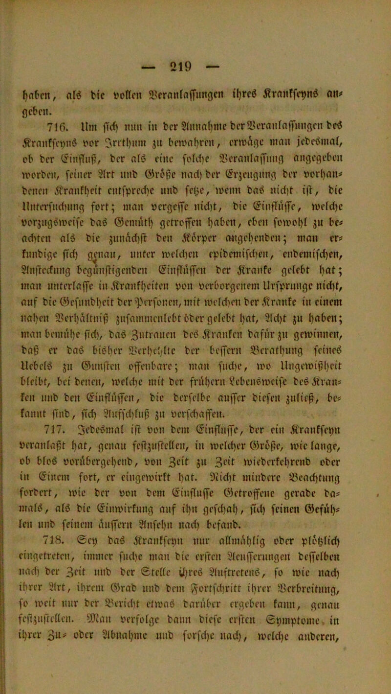 ^atcn, ti'c »offen 2‘crnnfaffungcn tl}rcö Ärnnffe^nö an# geben. 710. Um |Td) mm in ber 9(nnnl)mc ber2>eranfnjTnngen bcö Äranffe»m< »or ^rrlljiim jn ben>nf)ren, erwÄge man jebeömaf, ob ber (5'inguf;, ber nlö eine [olcf)c 5Bernn(a|Tmig angegeben morben, feiner 5(rt nnb nact) ber (^rjeugnng ber »orl)an# benen Äranfl)eif entfpred)e nnb fel;c, loenn ba^ nid)t i|l, bic Umerfudinng fort; man »ergeffe nid)t, bic (JinffnjTe, mcld)c üorjug^weifc baö ©cnuitl) getroffen l)abcn, eben fomol)! jn be# achten alä bic 3imÄd)ft ben Ä'örpcr migebenben; man er# fnnbige ffd) genau, unter meld)cn c^jibcmifdKH, cnbemifd)en, Slnilerfnng begnnftigenben (^inflüffen ber ^Iranfc gelebt I)at; man untcrlaffc in jlranf()citen »on »erborgenem Urf^jrungc nicht, auf bic @cfnnbl)eit ber ff>erfoncn, mit UH'ld)en ber .ftranfe in einem nahen 5Bcrl)iUtnif? jnfammcnlebt 6ber gelebt hat, 9(d)t jii haben; man bemühe fid), baö 3«Uanen bc(? jfranfen bafnr 31t gewinnen, ba^ er basJ biöher 5l'erhchltc ber beffern 9.^erathung feineö UebcB 311 ©unften offenbare; man fnd)c, mo Ungewißheit bleibt, bei benen, weUhe mit ber frühem Vebenöweife beö.ftran# fen nnb ben ©inflnffcn, bic berfclbc anffer biefen 3iiließ, be# fannt ffnb, ffd^ 9lnffd)lnß 311 »crfdmffcn. 717. 3ebeömal ifl »on bem (Jinflnffc, ber ein Ä>anffet)n veranlaßt hat, genau fcß3urtcllcn, in wcld)er ©roße, wie lange, ob bloß »ornbergehenb, von S“ Seit wiebcrfchrenb ober ; in hinein fort, er cingewirft hat. 5iid}t minbere !Öcad)tiing I forbert, wie ber von bem l^inflnffe ©etroffene gcrabc ba# i malß, alö bie (Jinwirfnng auf il)n gefd)al), ffd) feinen ©cfiil)# I len iinb feinem i^nffern 2(nfel)n nad) befanb. j 718. 0ct) baß ji'ranffenn nur allmahlig eber plolclid) ij eingetreten, immer fnehe man bie erften 9lcnfferungcn beffelben jj nad) ber 3eit nnb ber Stelle ü)rcß 91nftrctcnß, fo wie nad) ij ihrer 9(rt, ihrem ©rab nnb bem i^ortfehritt ihrer 3>crbreitnug, |l fo weit nur ber S8eridit etwaß bariiber ergeben fanu, genau fe|l3nffellen. ^JOiau »erfolge bann biefc erften Symptome in f ihrer 3a# ober 3lbual)mc nnb forfd)c nad), wcld)c auberen.