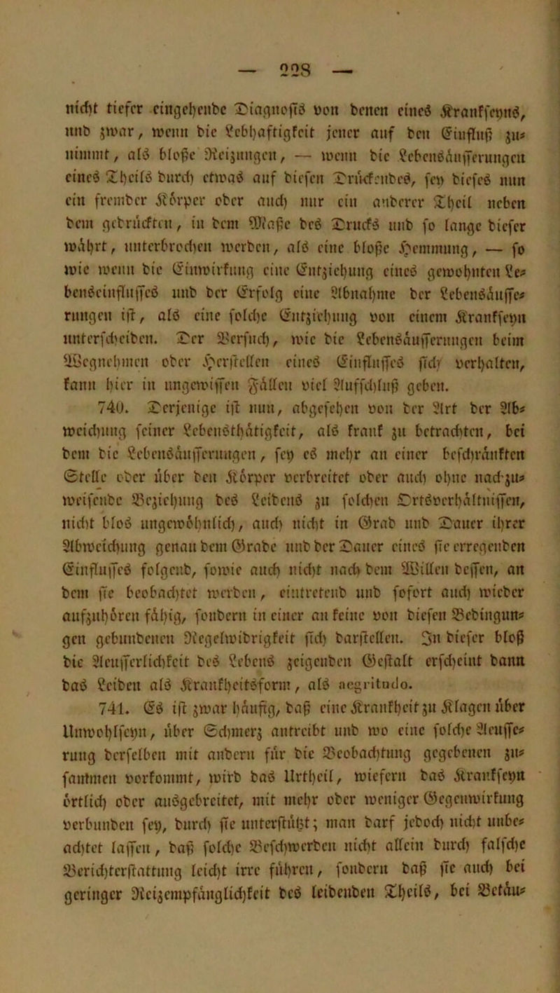 Q28 — tiefer cingel)enbc wen benen eineö ^ranffeoitö, mib jumr, ivemt bie ?c6l)aftigfeit jener auf ben ^inflnp ju# iiimint, ald bteße Oieijnngeu, —- ujcim bie ?ebcnöänffcrungeii eine<J Zl)ci(ö burd) ehraö auf biefen X'ruefenbeb, fe» biefeö nun ein frember Ät'rvcr eber and) nur ein anbercr 5lt)eil neben bein gebrneften, in bem 5Tt'nf5c bcö nnb fo lange biefer U)iU)rt, nntcrbredien inerben, alö eine bfope J>einmnng, — fo lüic uH’iin bie Cfimrirfung eine t?nrjiel)ung eincö gen)ol)nten ^e^ ben^einflnffeö nnb ber Cfrfolg eine 5(bnai)mc ber SebenöAn|fe# rnngen i|i, alö eine foId)c (rntjiel)nng non einem Ä'ranffei;n nnterfd)eibcn. 3^cr Sl'crfnd), mic bie ?ebenöäuffernngcn beim UÖcgneliincn ober .\bcrfte(ten eineö (iinflniTcö fidif nerl)alten, fann hier in nngemiffen gAdcn üici 5!uffd)fnf? geben. 740. 2'erjenige iib nun, abgefcl)en non ber 5lrt ber 3Ib« tneidinng feiner i^ebenbtbÄtigfeit, alö franf gu betrachten, bei bem bie ?ebenöän|fermtgen, fei) ci nui)r an einer bcfd)rAnften 0tellc ober über ben jtorper nerbreitet ober and) ol)uc nad-gu^ * s ineifenbe 23cgicl)ung beö !iJcibenö gn foldien Crt^’nerbaltniffen, nid)t Moö iingeinöbniid), and) nidit in @rab nnb 2)aner il)rcr 2lbineid)iing genau bem ®rabc nnb ber Dauer cineb fic erregenben Ginflngeö fofgcnb, foinie and) nid)t nad> bem fffiillen bcjfen, an bem ge beobad)tct merben, eintretenb unb fofort and) inieber anfgnt)6ren fdl)ig, fonbern in einer an feine non biefen SBebingun? gen gebnnbenen Sfegehnibrigfeit ftd) barfteßen. 3n biefer bloß bie 3Ieii)Jernc1)feit bcö Sebenö geigeiiben 0)eßalt crfd)cint bann baö ?eibcu aiö ^cranfl)cit‘5form, alö aegritudo. 741. ifl: ginar hnnftg, ba§ eine jtranfl)eitgn ilfagen aber llmnol)lfci)n, aber 0d)merg antreibt nnb mo eine fofd)e 21enffe? rung bcrfelben mit anberu für bie 23eobad)tung gegebenen gn# fautmen norfommt, inirb baö llrtl)eil, tniefern baö ilranffe^n örtlid) ober anögebreitet, mit mel)r ober ineniger Öegenmirfnng nerbnnben fei), bnrd) ffe unterftn()t; man barf jebod) nidit nabe# ad)tet lajTeii, baf; foId)e 5?efd)tt)erben nicht aßein bnrd) falfd)c 5lH’rid)tcr(lattnng Icid)t irre fnl)rcu, fonbern baß jTe and) bei geringer 3icigcm^5fänglid)fcit bcö (eibenben D^cilö, bei S3cfÄu#