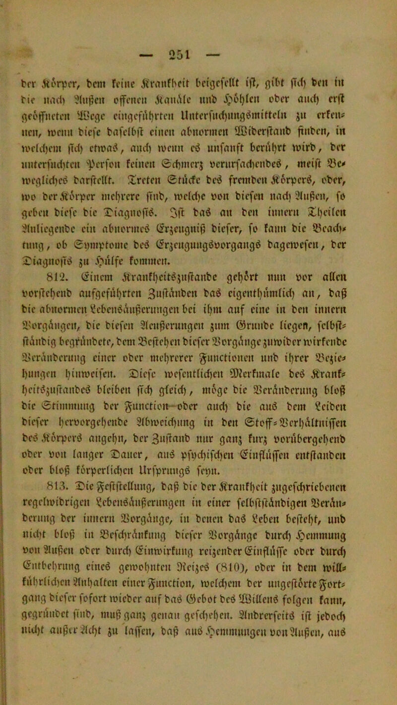 2D1 brr korpcr, bcni frlnc jiraufbeif bcigcfrUt i'fl, gibt jTcf) bcii in tic und) ?(iit?cii cjfi’iicii uub ^^6l)Icn ober and) cr|l geöffneten 'iOege cingefrtljrten llntcrfnd)nng^mittctn jn erfen? neu, tnenn biefe bnfelbil einen abnormen 2Biberjlanb finben, in U'eld)em |Td) etn>a<S, and) toenn eö unfnnft bernl)rt wirb, ber nnterfnd)ten ')>crfon feinen 0d)merj vernrfacbenbeb, meift Sie»' weglid)eb barfreUt. ^treten 0tucfe beö fremben Äorper^, ober, )vo ber.ttorpcr nicl)rerc |Tnb, we(d)c bon biefen nndi 3Jnßen, fo geben biefe bie T'iagnofT^. bn<J an ben innern ii;()eifen iMnliegcnbc ein abnorincb Cirgengnifj biefer, fo fann bie 5Pead)« tung, ob 0i)mv'tome beö (5rjengungöborgangö bagewefen, ber 3^iagno|7iS jn J^nife fommen. 812. Cfincm Äranfl)eit#in(lanbc gel)6rt mm bor atteii bor!lel)enb aufgeful)rten 3ui7i^nben baö eigent()um(id) an, bafi bie abnormen ^‘ebenönnpcrimgen bei iljm auf eine in ben innern ÜU'rgi^ngen, bie biefen 9(en^erungen jnm ©runbe liegen, felbfl# gänbig begrnnbete,bem Si3ejtel)en biefer äsorgangejnwiberroirfenbc S8eräubernng einer ober mel)rerer gunctionen nnb iljrer 53ejie^ I)ungen bintt^ciff»* Siefe )befentlid)en 3S)?erfmale beö Äranfs I)citi5inrranbeö bleiben jTcf) glcid), möge bie 9Serdnberimg bloß bie Stimmung ber gunction—ober and) bie anö bem Reiben biefer l)erborge()enbc 91b)bcid)nng in ben Stoffs5ßcrl)ältniffcn be^ Äörperö angel)n, ber 3njlanb nur ganj fnrj bornbergel)enb ober bon langer 3>aucr, ami pf»)d)ifd)cn ^influffen entflanben ober bloß forperlid)en Urfprnngß fepn. 813. 3:?ic gcflftellung, baß bie ber Ä'ranf()eit jngefrf)riebeneit regelwibrigen ^ebenöAnßernngen in einer felb|l)tAnbigcn 58en\ni» bernng ber innern 2Jorgängc, in benen baö ?eben bcftel)t, unb nid)t bloß in 93efd)rAnfnng biefer ä>orgAngc burd) .^pemmung bon Slußen ober bnrd) (Jinnnrfiing reijenber (Jinßnffe ober bnrd) ©ntbel)rnng eineö gc)bol)nten Dieijeö (810), ober in bem will^ ful)rlid)cn 9lnl)alten einer Jnnction, »bcld)em ber ungeßortegort« gang biefer fofort wicber auf baö ©ebot beö 5föillenö folgen fann, gegriinbet finb, mußgan^ genau gefd)e()cn. 31nbrerfeitö iß jebod) niU)t außer 31cl)t jn laffen, baß auö .(;»emnumgcu bon 91ußen, au6