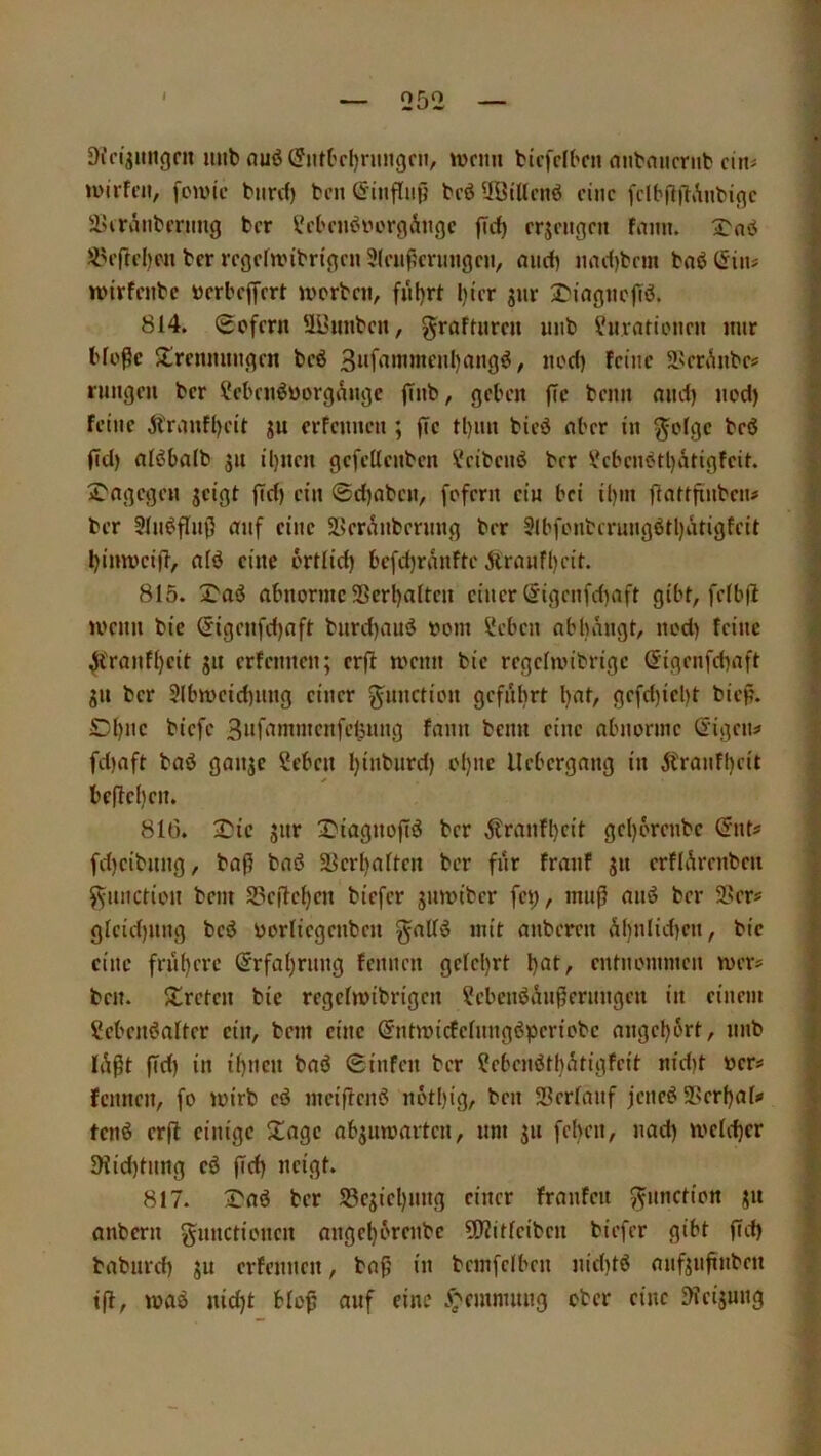 Dfn'jimgrit imb ouö (?nK'cI)rungni, njcim bicfclbcn nnbnncnit'cin^ U'irfnt, fciuic bnrd) bcn (Jiuflnjj bi’ö üölUcnö eine fclb|l|lAnbi(}c lUranbming ber l5'bciiiJi''orgÄngc jTrf) erjeugen fnmi. 3>nö ber regefunbrigeu 3(cupcrungni, mirf) iinc()bcm baö (Sin# U'irfenbc »crbcjfrrt jvprbcn, füljrt l)tcr gur £'iagiicgö. 814. Scfcrii 'Il'unbcn, graftiircu uiib ^uratipitcn mir bloße $lrenmnigcn beö 3»f‘iw>nf»l)rt«g^/ nod) feine ä^m^nbes rimgeu ber ?ebciiöüorgangc flnb, geben ßc beim and) nod) feine jtrimfl)cil gu erfennen ; fie tl)im bied nber in ^olge beö fid) nlßbalb gii ü)ncn gefellenben ^cibenö ber Vcbenotl)ätigfeit. 2'ngegcn geigt fid) ein @d)(ibcn, fofern ein bei il)in ßatffinbeiu ber 3(n^flnß anf eine SKm^nbernng ber 9(bfonberungötl)atigfeit Ijinmciff, nlö eine ortlid) befd)ranfte Ärnnfl)cit. 815. abnorme SSerl)alten einer (5igenfd)aft gibt, fclbfi U'enn bie ^igenfd)aft bnrd)aud oom Seben nbbangt, nod) feine Ä'ranfl)eit gn erfennen; erff menn bie regelmibrigc @igenfd)aft gn ber 3(bmeid)nng einer ^nnctien gcfnbrt l)nt, gefd)iel)t biep. d)nc biefe 3i*f'inn«cnf>-’l3H»g fann beim eine nbnornic öigciu fd)aft baö gange Seben Ijinbnrd) ol)iie llcbergang in Äranfl)cit befiel) en. 81(3. 3Mc giir IMagnoftd ber ^tranft)cit gcl)6rcnbe (Snt^? fd)eibimg, baß baß ä5erl)alten ber fnr fraiif gn erflÄrenben ^imction bem S3e|lcl)en biefer gnmiber fei), muß anß ber 5>ers glcid)img beß üorliegenbeii ^allß mit anberen Ä()nlid)en, bie eine frn()crc ©rfaljrimg fennen gelcl)rt entnommen mer« ben. ^treten bie regelmibrigen ^cbenßi^nßerimgen in einem Sebenßalter ein, bem eine ©ntmicfelimgßperiobc angel)ürt, imb lÄßt ßd) in if)neii baß 0infen ber ?ebcnßt()i^tigfcit nid)t oer# fennen, fo mirb cß meißenß ii6tl)ig, ben Scrlmif jeneß 5Pcrf)al# tenß erß einige 5tagc abgiimarten, um gn feben, nad) melcßer 91id)timg eß ßd) neigt. 817. 3^aß ber S3egiel)img einer franfcn ^imction gn anbern gnnctionen angel)6renbe ü)?itleiben biefer gibt ßd) baburd) gu erfennen, baß in bcmfcibcn nid)tß anfgnßnben iß, maß nid)t bloß anf eine .^emmimg ober eine ^ieigung