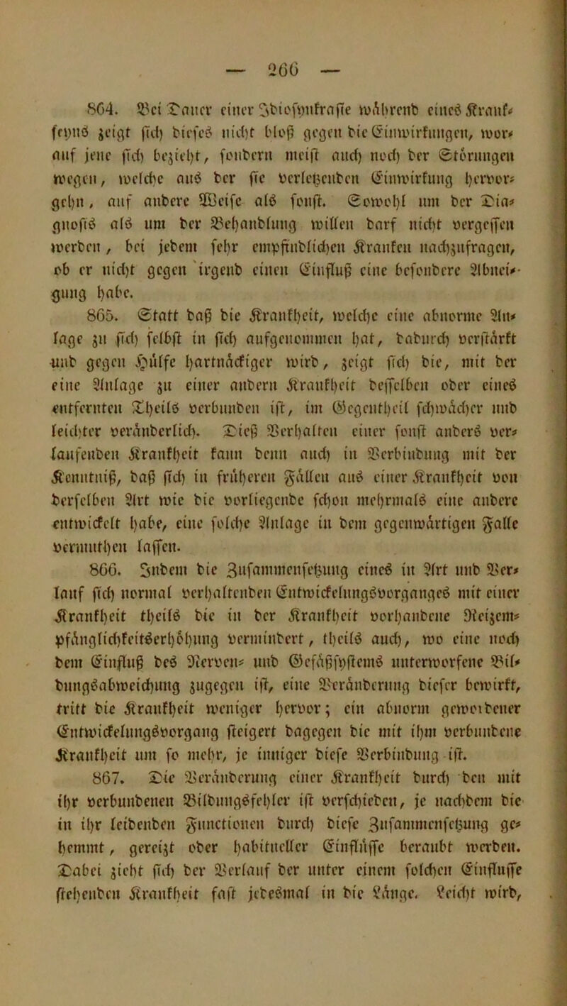 8C4. ül'ci rnucr einer ivAbrenb einedjtrmif« fryuö jei^t |u1) biefe^ nid)t l'lof? ^eijen bie(5iminrfun(^en, »vor-« mif jene jld) bejiel)t, ftMibern meijT mirf) noci) ber Storungen nn’gcn, tuefebe nnö ber flc berletjenben t^imi'irfung l)ervcr» gel)it, nnf anberc 5Beifc aiö fenft. Scuh'I)! nm ber Itin# gnofiö aiö um ber 5Pe()anbhmg millen bnrf nicf)t yergeiJen »Verben , bet jebem [ehr enn)|iinbnd)cn Äranfen nacbjiifrngen, ob er n(d)t gegen 'irgenb einen (iinfluß eine befonbere Slbneü* gung 865. Statt ba^ bie Äranff)eit, »veid)c eine abnorme 2liu läge jn fid) feibjl in pd) aufgenommen l)at, babnrd) verftarft ^inb gegen .i^iUfc bartnAcfiger »virb, geigt fid) bie, »nit ber eine 5infage gii einer anbern Äranfl)cit bc)jelbcn ober eineö entfernten ^l)ei(ö verbnnben ifl, im ®egentl)ei( fd)iuad)cr nnb feidjter veranberüd). 2:icg S5erl)aifen einer fonft anberö ver^ laufenben Afranfl)eit fann beim and) in Serbinbnng mit ber Äcnntni^, baß (Td) in früheren gallen anö einer Äranfl)eit von berfelben 3lrt mie bie voriiegenbe fd)on mel)rmaiö eine anberc entivicfelt l)abe, eine foid)c Einlage in bem gegemvArtigen gaffe vermntbeu faffen. 866. gnbem bie ci'ne^ in 5frt nnb 2>er# lauf fid) normaf verl)aftenben (Sntmicfefnngbüorgangeö mit einer ^ranff)cit tf)eifö bie in ber Alranff)eit vorf)anbenc Dieigems ^fAngfid)Feit^erf)6f)ung verminbert, tf)eifö and), »vo eine nod) bem Einfluß beö 3tcrvens nnb ©cfAßibßemö nntenvorfene 5?if* bnngöab)vcicf)img gugegen iß, eine S^trAnbernng biefer beivirft, tritt bie Atranff)eit meniger f)crvor; ein abnorm govoibcner (^nnvicfefimgövorgang ßeigert bagegcii bie mit i()m verbnnbene Jt'ranff)cit nm fo mehr, je inniger biefc SSerbinbnng iß. 867. 2>ie ä>cranberung einer Alranff)eit burd) ben mit if)r verbunbenen 93ifbnng^fet)fer iß verfct)ieben, je nad)bem bie in il)r fetbenben gnnctionen burd) biefc 3t'f^^n*>»f»Kl5ung ge# hemmt, gereigt ober t)abitneßer ©inßnffc beraubt werben. 2}abei giebt ßd) ber ä>erfanf ber unter einem fofeften (Jiiißuife ßebcuben Atranfbeit faß jebeömaf in bie i'Ange. ?eid)t »virb,