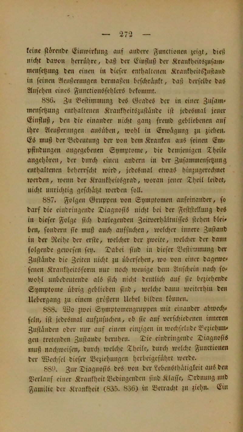 feine (I6rcnbe i^imrirfunoi auf anbere giincfitMten jeigt, bici? iiic()t baoen l)crnil)rc, bn^ ber (Einfluß ber Ä'raufl)eit^jufain«' mcnfc|jiing beu einen in biefer cnt()a(teneu Äranfl)eiti55uilanb in feinen ?lenf?ernngcn berinaf?en befc()rAnft, baß berfclbe baö 5tnfel)en eineö gitnctionöfeI)ierö befeiumt. 886. 3» '-Peilimimmg beö (^Jenbed ber in einer tncnfel^ung entl)n(renen Äranf()eirö^ußanbe i|1 jebeöinal jener (Sinfluß, beu bic einanber nirf)t gnnj fremb gebiiebeneu auf il)re Sfenßeritngcu anöiibeit/ wobi in (Sm'Agiing 511 jieben. dö muß ber '-öebeutung ber öon bem Traufen au6 feinen dnu pßnbungen angegebenen ©^mptome, bic benijenigcn S!f)eiic ongel)6ren, ber bnrd) einen anbern in ber entijaltcncn bel)crrfd)t- wirb, jebeötnai etwaö hinsngereebnet werben, wenn ber Äranfl)eitögrab, woran jener Xl)eif leibef, uid)t nnrießtig gefd)Al^t werben foU. 887. güigen ©nippen bon 0pmpiomen anfeinanber, fo barf bie einbringenbe 25iagnoß'3 nid)t bei ber fjeßßeliung bed in biefer golge ßd) bartegenben 3cifbcrl)aitni|lfci5 fteijen b(ei»» ben, fonbern ße muß and) anffnd)en, wcid)cr innere in ber Dfeibe ber erße, welcßcr ber jweife, weidier ber bann foigenbe gewefen fep. 2^obei ßnb in biefer 53eßinnnung ber 3nßAnbe bie 3>-’ifc» nberfel)en, wo bon einer bagewe* fenen Äranfl)eit‘5forin nur nod) wenige bem St'nfdicin nad) fo^ wol)i nnbebeutenbe aiö ßd) nid)f bcnt(id) auf ße bejiet)enbc ©pmptome übrig gebiieben ßnb, weid)e bann weitcrl)in ben llebergang ju einem großem Hebel büben fonnen. 888. 93o jwei 0pinptomengruppen mit einanber abwed)^ fein, iß jebeömal anfjnfiußen, ob ße auf berfd)iebenen inneren SnßAnben ober nur auf einem einzigen in wedifelnbe 5?ejiel)un# gen tretenben 3nßanbe bernl)cn. 3:ie einbringenbe 2)iagnoßö muß nad}Weifen, bnrd) wcld)e !Jd)eiIe, bnrd) weld)c ^nnctionen ber 5öed)fel biefer a3e5iel)ungen l)erbeigefnl)rt werbe. 88‘.>. 3nr 2)iagnoßö beö bon ber ?ebenötl)Atigfeit miö ben JU'rlanf einer Äranfl)eit S5ebingenben ßnb Ailaße, S^rbniing nnb gamilic ber Afranfbeit (835. 836) in 53etrnd)t sn jiel)n. din