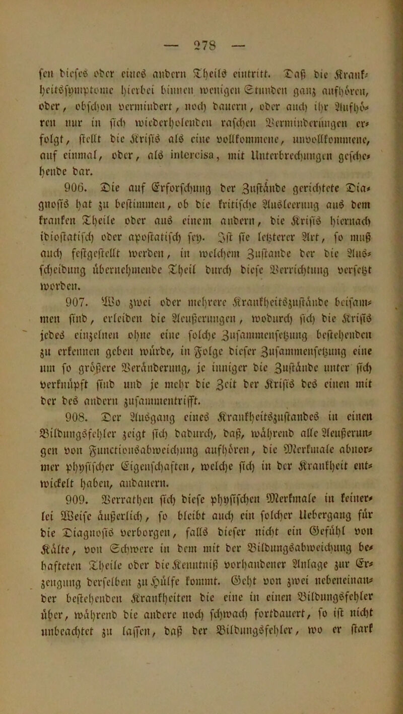 feil biefeö otcr ciiicö nntcni 5tf)cÜiJ cuitritf. 1^afl tie Ärnuf/ l;cttöfymptcmc l)ievtci lu'micu »i'cm'gcu Srimtcn ^anj mifl)6rcn, : cfcer, cbfd)üii vtermnibert, iiocl) biutern, ober aucl) ü)r 2liifl)6<« reu mir in fTd) u)icbcrl)elcutcu rafd)cn äkriiunbcriuigcn er» folgt, ftcKt bic jtriftö atö eine üoüfoiiimciic, mmottfemmene, ; auf einmal, ober, alö inlcrcisa, mit Unterbrec{)migen gefd)c» | fjeiibe bar. | 906. 2)ic auf (Srforfd)uug ber gcrid)tetc ^ia# | gitoffö l)at ju beilimmeu, ob bic fritifd)e 2luöleeruug au^ bem I frnufen Xl)cilc ober auö einem aubern, bie jtrijTö l)ieruad) ! ibioftatifd) ober apoftatifd) fet> fic Icljtcrer 3(rt, fo mu0 * and) fcjtgcfteKt merbcu, in meid)cm ber bie 9(uö# fdjeibuug uberucl)meubc S^l)eit burd) biefe a>'errid)tuug oerfclit ; lüorbeu. 907. 2Bo jioci ober me()rcre Ärnufl)citbjurtänbe beifmiu ,i| men fiub, erieibeu bie 2teuj}eruugcu, moburd) fid) bie ilrilTö ^ jebeö einjeiueu ol)uc eine foid)e bertel)eubeii j JU erfeuueu geben mürbe, in §o(ge biefer ^ um fo grojerc SSerduberuiig, je inniger bie 3urtdnbc unter (Td) | berfnnpft (Tnb nnb je mehr bie 3ci^ ter Ärifrö beö einen mit ‘ ber bcö aubern jnfammentrifft. { 908. Ser 2(nbgang eincö Äranfl)eitöjnfianbc6 in eincit ^ S3Übnngöfel)ter jeigt fid) babnrd), bafi, mdl)renb alte Slen^eriin# j gen bon gnnctionbabmcidinng anfl)bren, bic COZcrfmafc abnorm ■ mer ))l)9fifd)cr (£'igcnfd)aftcn, meld)c fid) in ber ifrantl)eit ent# \ miefeft l)abcn, anbanern. ; 909. 2Scrratl)en fid) biefe ))!)t)fifd)en ü)2crfmafe in feiner# | fei Sffieifc dnferiid), fo bfeibt and) ein foId)cr llebcrgang für | bie I^iagnofiö uerborgen, fallö biefer nid)t ein @efül)( bon ^tdlte, bon 0d)merc in bem mit ber 33ilbnngöabibeid)nng be# bafteten ill)eüc ober bieÄcnntnif borl)anbciicr 2lnfage jnr @r# jcngnng berfeiben jn^üife fommt. ®el)t bon jmei nebeneinnn# ber befte()enbcn Äranfl)eiten bic eine in einen 53ilbnngöfcl)rer n^cr, mdl)renb bic anberc nod) fd)ibad) fortbauert, fo ifl: nid)t unbcad)tct jn iaffen, baf ber S3ilbnngöfcl)(er, mo er (farf i 1 ,1 ,1