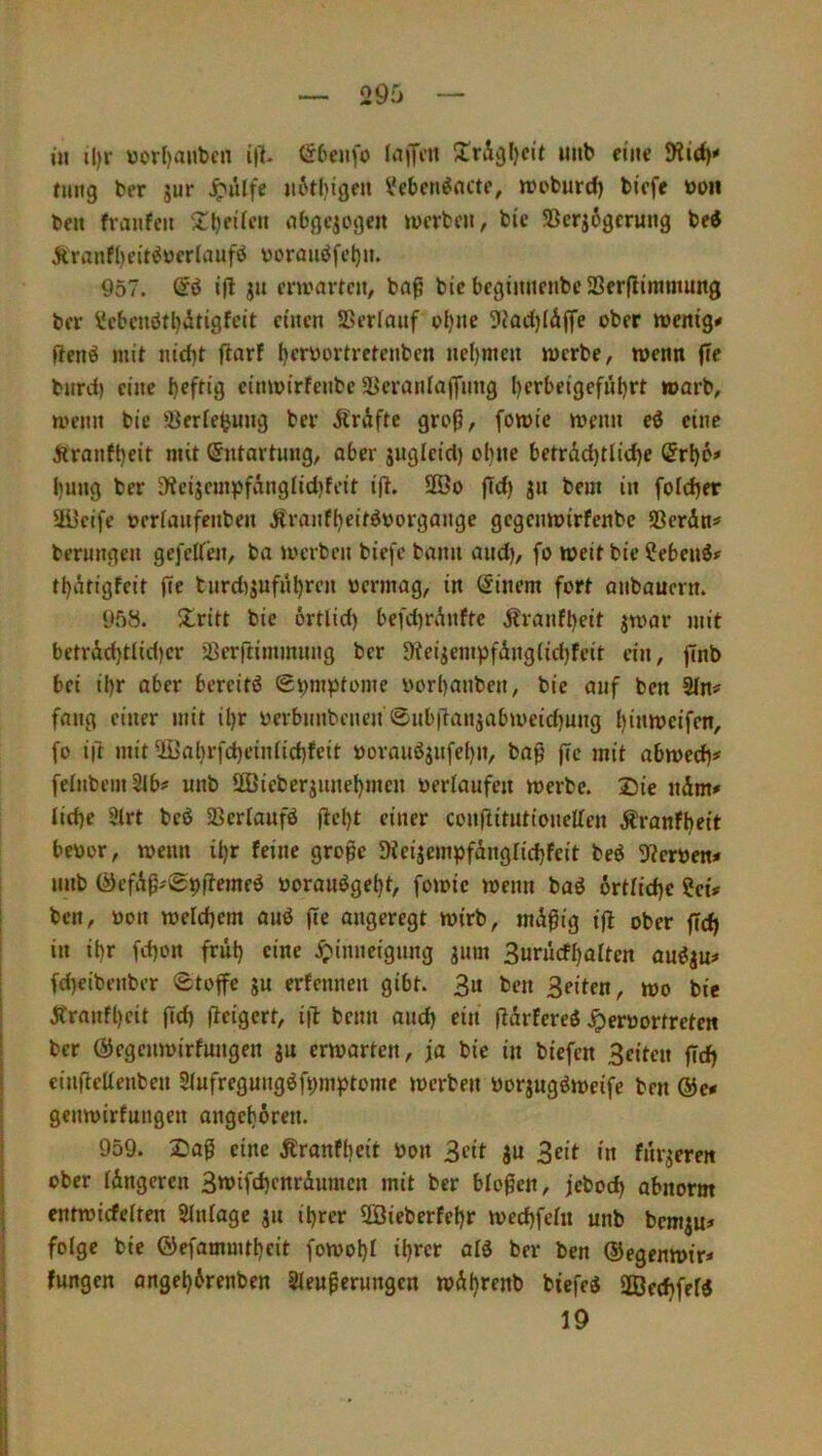 in il)r V)or()aubcn ip. öbeufo laiTe» Xrigljcit uiib eine nmg ber jur ^ulfe iii'thi'gen iJebcti^acte, WDburd) bicfe toon ben fvanfeit obgcjogen »wcrbcji, bie SScrjögcrung bei Äranfl)citiücrlaufi borauifeljn. 957. @6 i|l ja erwarten, ba^ bi’c begiaitenbc23er(limmung ber i!cbcnötl)itigfeit einen SSerInnf bl)ne 9iad)IÄjfe ober wenige fleni mit nid)t flarf t)cröortretenben nel)men werbe, wenn fle bnrei) eine cinwirfenbe SBeranialfiing l)crbeigefül)rt warb, wenn bie ÜBerieijung ber Ärdfte groß, [owic wenn ei eine jlranft)eit mit Entartung, aber juglcicl) ol}iie betrdd)tlid)e (5rl)6> l)ung ber 3*icijcm}>fänglid)fcit ijl. 3öo fTd) ja bem in fofdjer aücifc oerfaafenben Äranfbeitioorgange gegenwirfenbe Serdn# berangea gefeifen, ba werben biefc bann and), fo weit bie ?ebeai# tbdtigfeit iie tardijafabrcn »ermag, in Einern fort anbauern. 9f)ö. Xritt bie ortlid) befd)rdaftc dJranfbeit jwar mit betrdd)t(id)cr jßerftimmang ber 9?eigempfdng(id)feit ein, finb bei ii)r aber berciti (Symptome borl)anben, bie auf ben Sin# fang einer mit il)r yerbnnbenea ®ab|Taiiiabweid)ang I)inwcifen, fo ift mit ^al)rfd)einiid)feit boraaijafel)n, ba^ flc mit abwed)# felnbemSlb# anb ÜBieberjanebmen beriaafea werbe. Die ndm# Iid)e 3trt bei Sßerlaafi ftel)t einer coa(litationellen Äranfbeit beoor, wenn ibr feine große Sieijempfdagfiebfeit bei 9?eröen< anb (^efdß;09(?emei öoraaigebt, fowie wenn bai örtiidje ?eü ben, öon welchem aai (ce angeregt wirb, mdßig i|l ober feeb in ibr fd)on fräb eine .^»inneigang jam Suracfbalten aaija:» fd)eibenber Stoffe ga erfennen gibt. 3u ben Seiten, wo bie Äranfbcit ffd) (ieigert, i|l bcan and) ein ftdrferei Jperüortreten ber ÖJegcawirfaagen ga erwarten, ja bie in biefen Seiten fTdb ciafleUenben Siafregaagifpmptome werben öorgagiweife ben &cf genwirfangen angeboren. 959. Daß eine Äranfbeit öon Sfit Sa Seit *a fargereit ober idngeren Stt>ifd)cnrdamcn mit ber bloßen, jebod) abnorm entwicfelten Slniage ga ihrer SBieberfebr weebfeht anb bemgu» folge bie ©efammtbeit fowobi ibw ber ben ©egenwir# fangen angebdrenben 3ieaßerangcn wdbrenb biefei aSeebfefi 19