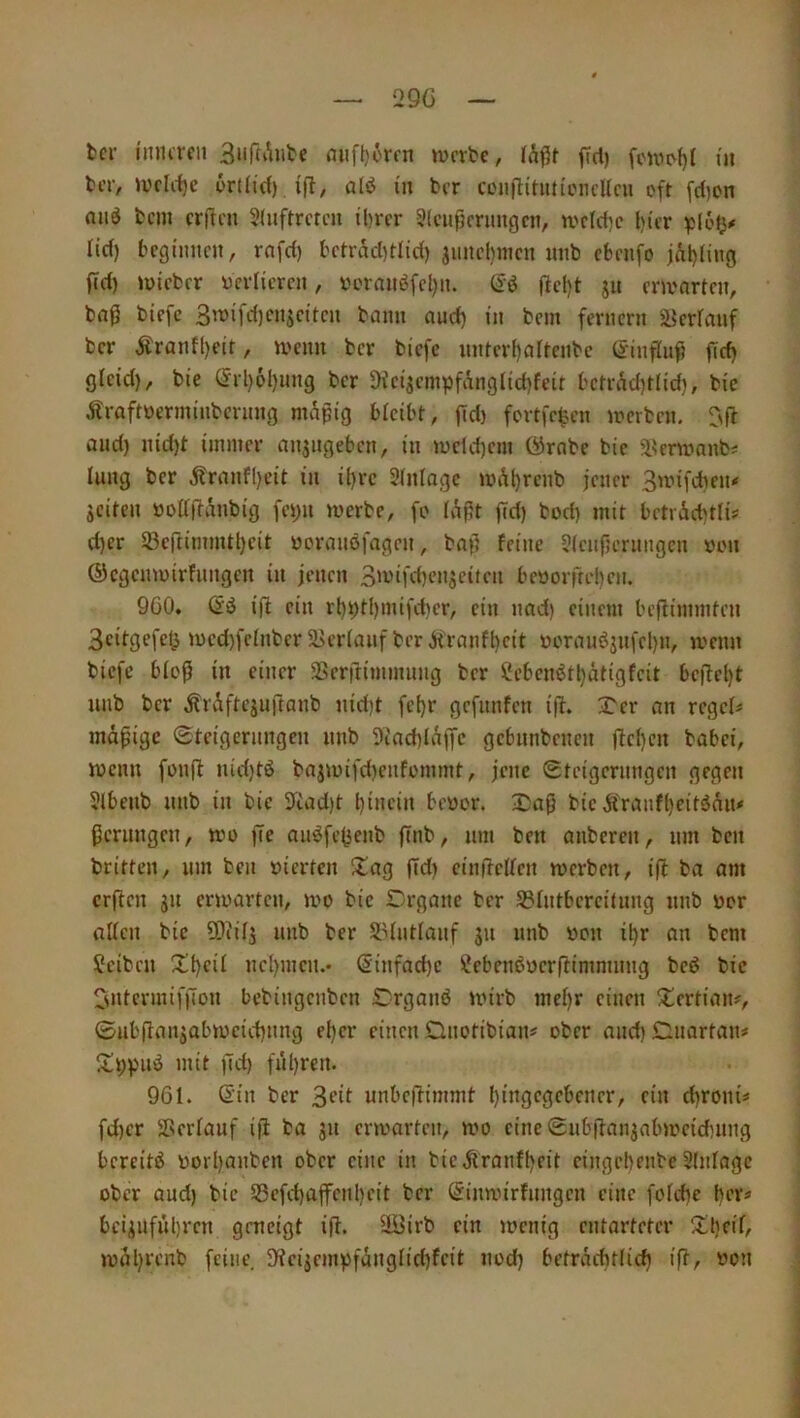 29G tcr i'murcii mifl}örfn werbe, fid) feuw()t i'ii liT, Wfliljc 6rfltd) ifl, alö in ber ceiiflinin'LMicUcu oft fdjon niid bem crftni 2(uftrctcn tl^rcr ?(cu)lcrimgcn, wcldjc l)icr lief) bcgimicn, rnfd) bctrad)tlid) juncl)iitcu mib cbnifo jÄl)[ing ffd) wteber ycrlicrcii, iHnniuJfcljn. ffcl)t ju erwarten, bag biefc 3wifrf)cnsciteu bann auct) in bem fernem äJerfauf ber Äranfl)eit, wenn ber biefc nnterf)artenbc (JinfTiifi fef) gfeid), bie (5rl)6l)iing ber Dfctjempfanglid)feit bcmW^tlid), bic Äraftüerminbernng mapig bleibt, (Td) fertfrten werben. T'fl and) nid)t immer anjngeben, in wcld)em örnbe bic ^krwnnb^ lung ber .ftranfl)eit in il)rc SInlagc wAl)rcnb jener 3wifcben* seiten »odftanbig fepn werbe, fo (aßt fid) bod) mit betiÄcbtlis d)er 23cftimmtl)cit »oraiiöfagen, baj} feine 3(ciipernngcn »on ©egenwirfnngen in jenen 3'vifd)enseiten beüorrtel)en. 9Ö0. id ein rl)pt()mifd)er, ein nad) einem bejlimmten 3citgcfcl> wcd)felnbcr 2>eriauf ber.jiranft)eit üoranöjnfepn, wenn biefc biop in einer SSerftimmnng ber ii!ebcnött)atigfcit bejlel)t unb ber Ärdftejuftanb nid)t fcl)r gefnnfen ifl. Xer an regele mdpige ©teigernngen nnb 5iad)Idffc gebnnbenen jfcl)cn bobei, wenn fonjl nid)tö bajwifd)cnfommt, jene ©teigernngen gegen 5lbenb nnb in bic 3fcad)t l)inein bevor. Daß bic Äraufl)eitönn# Pernngen, wo |Te anöfejjenb jTnb, nm ben anberen, nm ben britten, nm ben vierten ^tag ffd) cinifelfcn werben, ifb ba am crfiicn jn erwarten, wo bic Drgane ber ^IntbcrciUmg nnb vor allen bic ü)iils nnb ber Sldntlanf jn nnb von il)r an bem Reiben Xl)cil nel)mcn.* Sinfad)c iilcbcnßvcrffimmnng bed bic 3ntcrmiffion bebingenben Drganö wirb mef)r einen ^iertian?, ©nb(lansabwcid)nng el)cr einen Gnotibian# ober and)Gnartaiu Itppnö mit jld) fül)ren. 961. Sin ber 3fif unbeffimmt l) ingegeben er, ein d)roni# fd)cr Verlauf iji ba jn erwarten, wo eine ©iib|fansabweicbnng bereite vorpanben ober eine in bicÄranf()eit cingebenbe 3(nlagc ober and) bie 58cfd)ajfcnl)cit ber Sinwirfnngen eine folcbe her« bcisnfül)rcn geneigt i(f* 3öirb ein wenig entarteter wal)renb feine. 3'?cisempfdnglid)fcit nod) befrdchtlid) ift, von