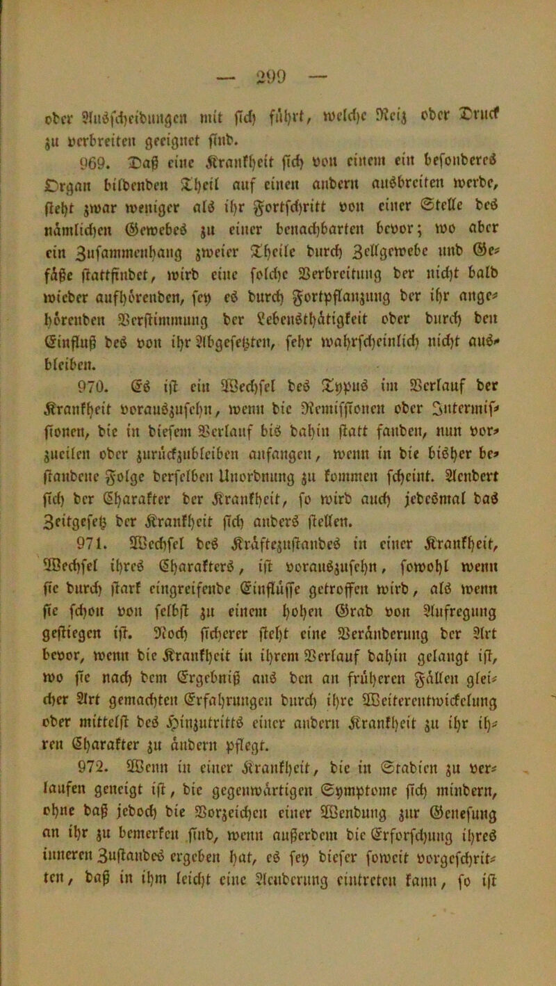 ober ?{»öfd}eibim3cn mit w)el(l)c Dieij ober ju oerbreite» geeignet finb. 969. eine Äranf{|eit ftcb ooit einem ein befonbcrcÄ £)rgnn bifbenbeu Zl)eil auf einen anbern nnöbreiten merbe, fielet jmar weniger alö ü)r §ortfd)ritt oon einer ©teUe beö nimlidjen ©eroebeö jn einer bcnadjbnrten beoor; wo ober ein 3nfammenbang jweier 5l()ei{c bnrd) 3cUgewebc nnb @e# fÄgc (lattftnbct, wirb eine fo(d)e SSerbrcitnng ber nid)t halb wieber aufl)crenben, fe^ eö bnrd) gortpflanjnng ber if)r nnge# borenben SScrfHinnuing ber ?ebcnötl)Ätigfeit ober bnrd) ben ßinflu^ beö oon il)r 2(bgefe^ten, fel)r wal)r[d)einlid) nid)t au^» bleiben. 970. ijb ein 2ßed)fel beö *•» 23erlauf ber Äranfbeit üornuöjufcbn, wenn bic 9iemiffconcn ober 3»termif» flonen, bic in biefem Serfanf biö babi*t fanben, nun oor^ gneilen ober jurnrfgnbleiben anfangen, wenn in bie bi^ber be» (banbene golge berfelben Unorbnnng jn foinmen febeint. Slenbcrt fld) ber (§bflrafter ber jfranfbeif/ fo wirb and) jebeömai bad 3eitgefeb ber Äranfbcit jTd) anberö fieUen. 971. 2ßcd)fel beö ÄrAffcjn)lanbc^ in einer Äranfbeit, 5Becbfel ibreö / ift ooranö^nfebn, fowobl wenn fte bnrd) imff eingreifenbe (Jinfluffc getroffen wirb, alö wenn fcc fd)on oon felbft jn einem b<5bf>' ®rab oon Stnfregnng gefiiegen ijb. 9iod) (Ttbcrer (bebt eine SSerdnberung ber 3(rt bcoor, wenn bie Äranfl)eit in il}rem SSerlauf bal)in gelangt ifb, wo ffc nach bem Srgebnip anö ben an früberen gälten gleü d)er SIrt gemad)tcn @rfabrnngen bnrd) i()rc SOBeiterentwicfelnng ober mittclfl beö Jpiniutrittd einer anbern äfranfl)eit s» ibr ib== ren Sb^irattcr ju anbern pflegt. 972. 2Bcnn in einer äiranfl)eit, bic in ©rabien ju Oer# laufen geneigt ifb, bic gegenwärtigen ©pmptomc fid) minbern, ebne bag jebod) bie S5orjeid)en einer äöenbung jnr ©cnefung an ibr ju bemerfen finb, wenn außerbem bie (5rforfd)nng ibreö inneren 3u(b«nbcö ergeben b^t, eö fep biefer foweit oorgefd)rit;« ten, baß in ibm leid)t eine 3lcnbcriing eijitreten fann, fo i(t