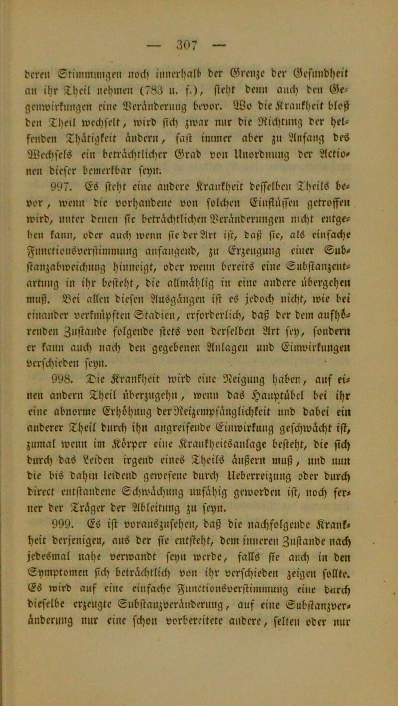 tcreit 0timmiiuc|en nocf) itmcrljaU' bcr ©rcnjc bcr ÖJcfimb()eit fl» ifjr 5lt)cil »fl)uie» (783 u. f.), Rdif bc»» flud) bc» geuwirfungc» eine SSmbtbcruug tu-ver. UBo btc Jlrfl»f()eif blo0 bc» ^3)eil n)cd)fcU, tinrb jTd) jtvar nur bic 90d)fang bcr t)eU fenben ^El)Äti9fcir dnber», faib immer flber ju 3lnffl»g beö iiücdjfclö ein bctri^tlid)cr (5)rnb »cu llnorbnnng ba* ?(ctio# ne» biefer bcmerfbflr fc^it. 997. jlelit eine flnbere ji'rfl»f()cit beffeiben il'bcüö be« »er, men» bie »orl)fl»bc»c »en foldjen ^infJiinen gcfrofeii rnirb, »Ufer bene» j7c betrv^d)Hid)c» 9>crÄnbenmgen nid)t entge# beu fann, eher flud) men» f[cber?lrt iiT, bflß |Tc, fliö einfache y^nncfienöoerffimmnng flnfflugenb, jii (Jrjeugung einer <Bub* fran^flbmcicbnng binitcigt, ober menn bercirö eine Snbitanjents: flrtnng in il)r beftebt, bie fllimd()iig in eine flnbere nbcrgel)eii muß. 5?ei flUen biefen 5(uögdngcn ifb ei jebod) nid)f, mie bei einanber »crfnitvftcn 0tnbien, erforberüd), bflg ber bem anfl)6tf renben 3»l^‘inbe fofgenbe flcfö »on berfelbcn 3lrt fei), fonberu er fann flnd) nad) ben gegebenen 3(nfflgcn unb (Simvirfnngeii ücrfd)icben feyn. 998. 2}ie Äranfl)eit mirb eine 9ieignng Ijaben, auf eU neu flnbern $U)cit itbcrjngd)n, menn bflö 5;'flnptübcl bei iljr eine abnorme @rl)6l)nng ber9ieijcmpfibiglid}feit nnb bflbei ein flnberer 2d)eil bnrd) il)n angreifenbe (^inmirfiing gefd)i»dd)f i|T, gnmfll loenn im Äör^Jcr eine diranfl)eitöaniflge beftebf, bie f«d) bnrd) baö ?eibcn irgenb cincö ^tl)ciiö dnPern muß, nnb mm bic bi^ bflbin icibenb geiocfenc burd) Ucberreijnng ober bitrd) birect entfiflnbene 0d)n,'dd)ung unfdt)ig gemorben ifl, nod) fer< ner bcr ^Irdger ber Sibieihmg ju fci;n. 999. ifl »ornnö5nfcl)en, bnß bie nad)forgcnbc Äranf* l)eit berjenigen, «nd ber flc entfiei)t, bem inneren 3«ßa«bc nad) jebeömal nai)c »ermanbt fcijn merbe, feillö fTc and) in ben 0i)m))tomen ffd) bctrAd)tiid) »on i()r »erfdjieben jeigen fottte. iii wirb auf eine cinfad)c gunctionöDcrilimmung eine bnrd) biefelbc erjengte SiibftflnjDerdnbcrnng, auf eine 0ub|Tanj»er# dnberiing nur eine fd)on »orbereitete anbere, feiten ober nur