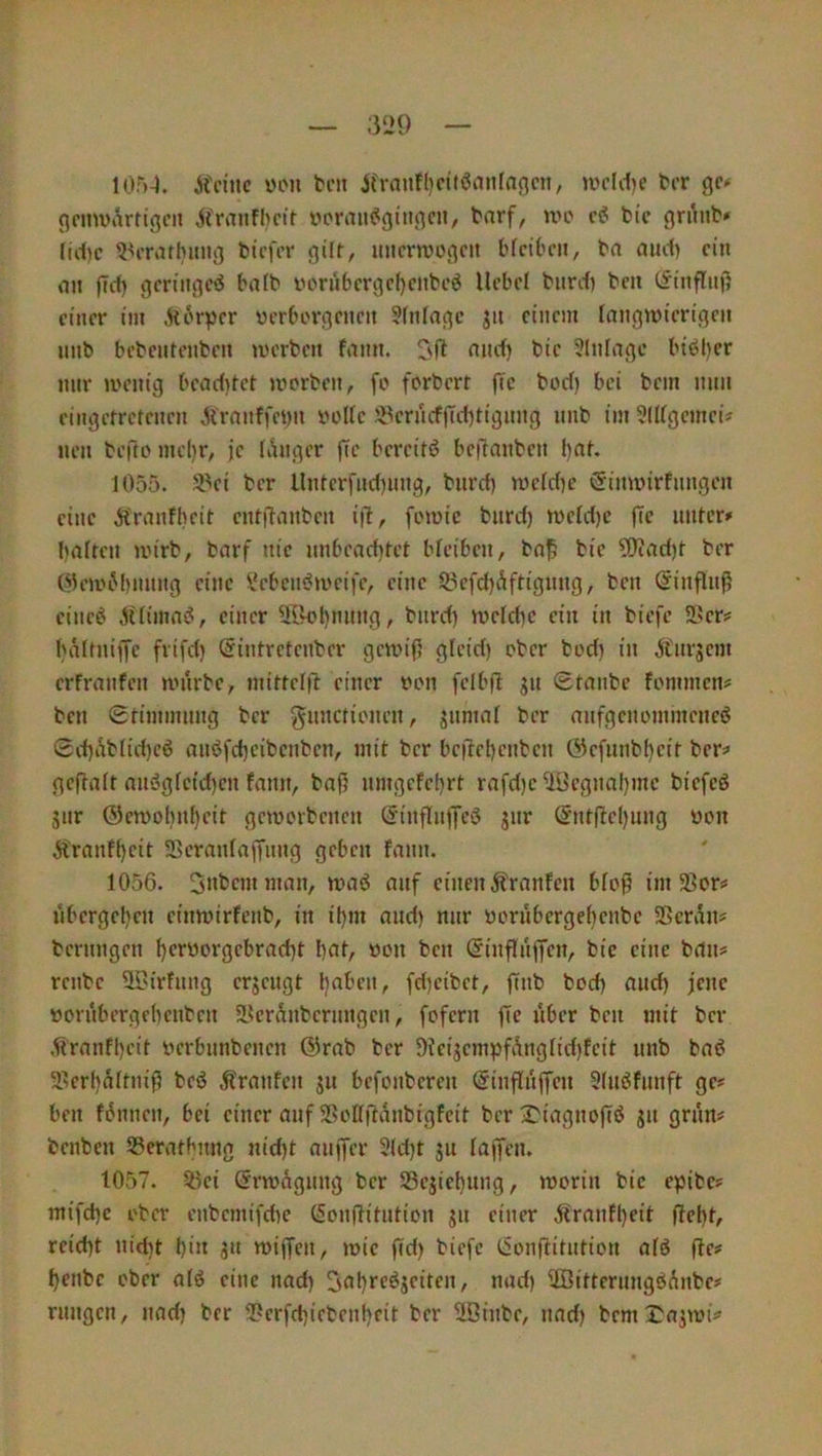 10r>-}. Keine ven ten Krnnt()citöanfnncii, »ndd)C ter ge» gcmviktigeii Kranfhcie voraii^gingcn, tarf, n>o bic gn\nb* lid)c ^^ennhimg tiefer gilf, imernjcgeit bfeiben, ta and) ein an fld) geringeiS ba(b yornberge()enbeö Hebel tnrd) ten (^inflnf; einer im Körper verborgenen ?(nlagc jn einem langwierigen nnb bebentenben werben fann. 3fi nnd) bie 3Infage bibljer nur wenig beaditet worben, fo forbert fic bod) bei bem nun eingerretenen Afranffenn volle iPern(fjTd)tignng nnb im 5IIfgcmei? nen befto mcl)r, je lihiger fie bereit)? bejlianben l)at. 1055. 3.^ei ber llnterfnd)iing, bnrd) wcfd)e öinwirfnngen eine Kranfbeit entitanben ijl, fowic bnrd) weid)c fTc unter» halten wirb, barf nie unbeachtet bteiben, baj5 bie 5)iad)t ber (^lewiM)nnng eine l'eben^weife, eine 53efd)Äftignng, ben (SinflnP eineö Altimai?, einer ^r^hnnng, bnrd) weld)c ein in tiefe 5I'er» hältnijfe frifd) (Jintretenber gewifj gteid) ober bod) in K'nrsem erfranfen wnrbe, mittelft einer von felbfi jn Staube fommen» ben Stimmung ber gnnctionen, jnmat ber anfgenommeneö Sd)Äb(id)cö anöfcheibenben, mit ber bejlehenben öefnnbl)eit ber» geftalt aus?gfeid)en fann, bafj nmgefet)rt rafd)c 'iöegnal)mc biefcö jiir ®ewobn()eit geworbenen Sinflujlfcö jnr Snt(tel)ung von Kranff)eit Scranfaffung geben fann. 1056. Snbemman, was? anf einen Kranfcn bfo§ im 5ßor» iibergel)en einwirfenb, in ihm and) nur vornbergehenbe SScrAn» bernngen hcrworgebrad)t hnf/ «cn ben Sinffuffen, bic eine bau» renbe STurfnug erjengt l)aben, fd)cibet, |Tnb bod) auch jene von'tbergehenben SLkrÄnbernngen, fofern fic über ben mit ber .Kranfheit verbnnbenen Girat ber 9kijempfÄngIid)feit nnb baö 3?erl)altnifj beö Kranfen jn befonberen Ginflnffen 3(nöfnnft ge» ben fAnnen, bei einer anf 2>oIfjlanbigfeit ber ^iagnofi)? jn gnin» benben SSerathnng nid)t anffer 3(d)t jn lagen. 1057. ^ki SrwÄgnng ber SSejiehnng, worin bic egibc» mifd)c ober enbemifd)e Gonftitntion jn einer Kranfl)eit (?eht, reicht ntd)t hin ju wiffen, wie fid) tiefe Gonftitution alö fie» heute ober alö eine nad) Onh*'f^Jfikn, nad) iIßittcrnngöAnbe» rnngen, nad) ber 2?crfd)ictenheit ber üöinbe, nad) bem^ajwi»