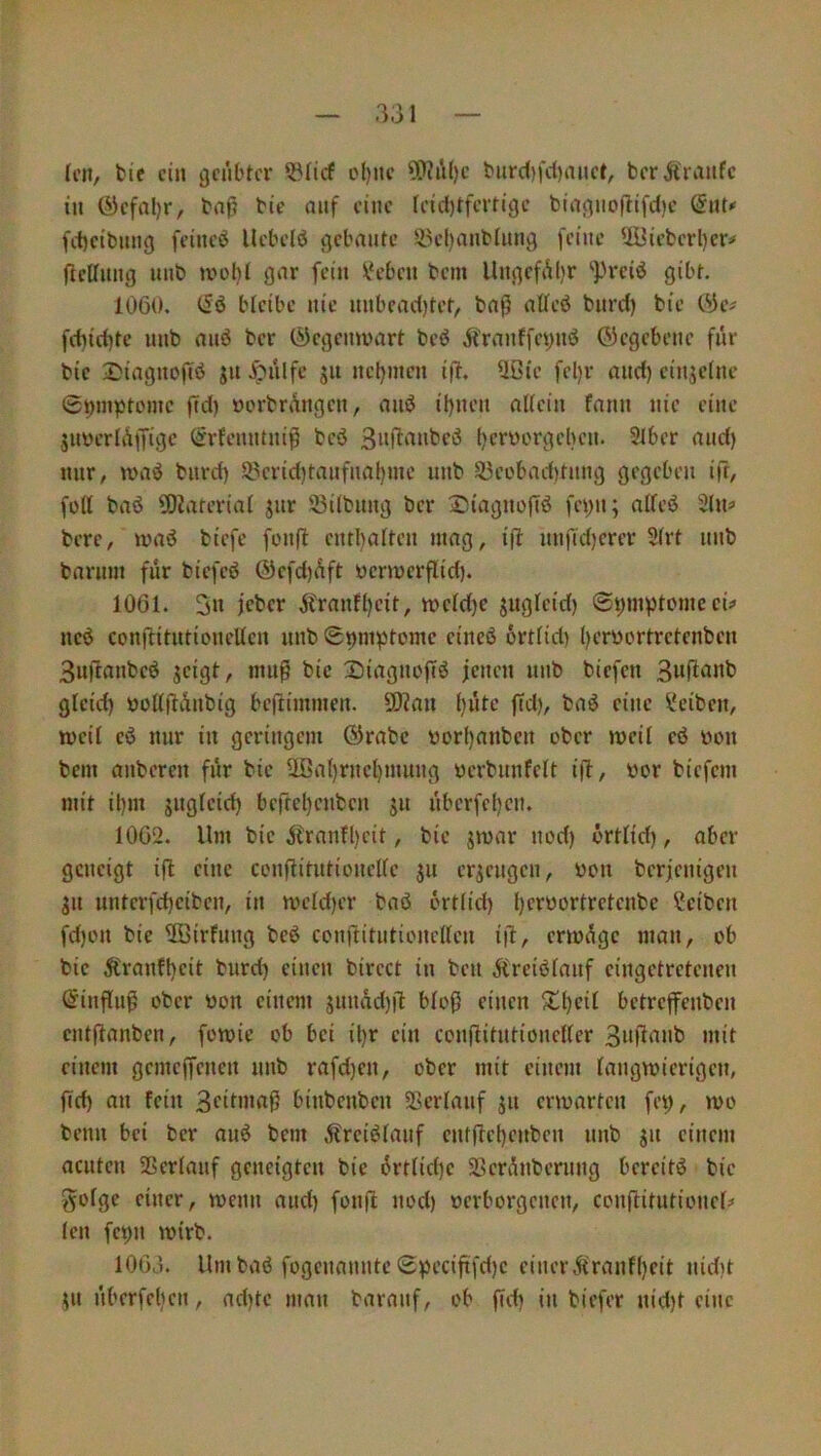 Ictt, tie ein geübter ^licf ol)ite ?0?ü()c biirc()fd}anet, berÄraufe in (yefal)r, bnß bie auf eine Ieici)tfcrtigc bingnoflifd)c @nt»' fd)cibnng feincö Uebeld gebaute 55el)anblnng feine 2iJieberl)er# ftellnng unb gar fein \?eben bem UngcfAl)r *])rciö gibt. 1060. (Sö bleibe nie nnbcad)tet, baß aWeö bnrd) bie C^e# fd)id)te unb auö ber (^egemvart beö Äranffepiiö ©egebenc für bie Siagnofiö $u J^ülfe gu neljmcn iß, 5ßie fel)r and) cinjelnc epmptomc ßd) oorbrüngen, and ihnen allein fann nie eine Suverlüßigc (Srfenntniß bcö Snßanbcö t)erüorgeben. Slber and) nur, n>aö bnrd) 2.^erid)tanfnal)mc unb 93eobad)tnng gegeben ift/ füll baö ü)2aterial jur 93ilbung ber S^iagnoßö fei)n; alleö 2lu^ bere, iuaö biefc fonß enthalten mag, iß unfid)erer Slrt unb barum für biefeö @efd)üft ücrmerßid). 1061. 3n jtranfheit, tt>cld)e SUßifirf) 0hm))tümceu ncö conßitutiouellen unb Snni)3tomc cineö örtlid) heryortretenben 3ußanbeö jeigt, muß bie Siagnoßö jeneu unb biefen 3«ß««b glcid) öoltßünbig beßimmen. ü)?au 1)»^^*-’ Reiben, weil cö nur in geringem ©rabc üorhanben ober mcil cd üon bem anberen für bie Ußal)rnchmuug üerbunfelt iß, yor biefem mit ihm juglcid) beßeheuben ju überfehen. 1062. Um bie jfranfl)cit, bie jmar ned) ortlid), aber geneigt iß eine conßitutionellc $u erzeugen, you berjenigeu gu untcrfchciben, in meld)er baß ortlid) Sciben fd)on bie 3öirfung beß conßitiitionellcu iß, ermüge man, ob bie ^ranfheit burd) einen birect in beu jfreißlauf eingetretenen ©inßuß ober yon einem junad)ß bloß einen 5tl)eil betreßenben cntßanben, fomie ob bei il)r ein conßitutioneller 3»ß‘^»t> mit einem gemeßenen unb rafd)en, ober mit einem langwierigen, ßd) an fein 3ciOnaß biubenben Sßerlanf ju erwarten fei;, wo benn bei ber miß bem Äreißlauf entßehenben unb ju einem acuten SSerlauf geneigten bie ürtlid)e SSerünberung bereitß bie golge einer, wenn and) fonß uod) verborgenen, conßitutionel# len fepn wirb. 1066. Um baß fogenmintc Specißfd)e einer 5tranf()eit nidit ^n überfehen, ad)te man baranf, ob ßd) in biefer nid)t eine