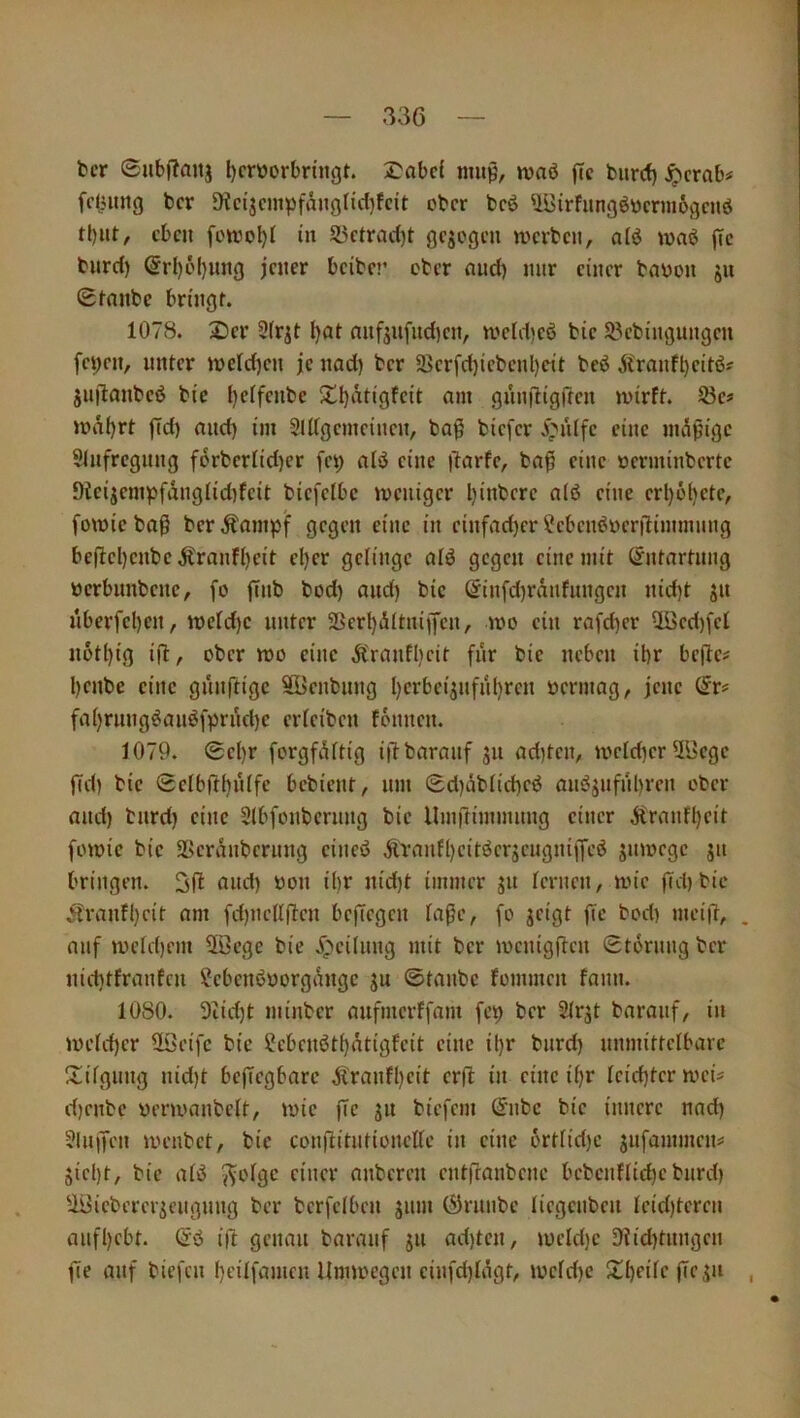 33Ö bcr ©ubffanj l)cröorbnngt. 2^abc{ mup, waö jic burcf) ^crnb# fc(;img bcr SKcijcmpfängticl^fcit ober bcö UBirfungöbermögenö eben fottjo^l in 5J5ctracC)t »verben, alö waö (Tc burcf) (5rl)öl)ung jener beiber ober nnd) nur einer bnoon jn ©fnnbe bringt. 1078. 2)cr 2(rjt Ijat nnfjnfud)en, n?eld)eö bie S?ebingungen fei)en, unter weld)en je nad) ber 9>erfd)iebenl)cit bcö itranft)eitöj juilanbeö bie l)e(fenbe Stijatigfeit am gnniligilen mirft. 53ef >oäl)rt fld) and) iin 3ldgemeinen, ba§ biefer 5>i'dfc eine nuißige 9lnfregnng forberIid)er fe^ aiö eine )7arfe, ba^ eine oerminbertc 9teijempfdng(id)feit biefelbc weniger l)inbcre a(ö eine ert)6()cte, fomieba^ berÄani)3t gegen eine in einfad)er ^cbeneioerdimmnng be(lel)enbeÄranfl)eit el)er gelinge alö gegen eine mit (Jntartnng werbunbene, fo ffnb bod) and) bic ©infd)rdnfnngen nid)t jn nberfel)en, it)efd)c unter 2Bcrt)d(tniü'cn, mo ein rafd)er üüed)fcl notl)ig ifl, ober n>o eine Ä'ranflieit fnr bic neben ihr bejlc# l)cnbc eine gnnftige SBenbnng hcrbci^nfnhrcn öcrmag, jene (5r# fai)rnngöanöfprnd)c ericiben fonnen. 1079. ©cl)r forgfiUtig i|lbaranf jn ad)tcn, mcid)erüöcgc fid) bic ©clbfthnife bebient, nm ©d)iibiid)cö anöjnfnl)rcn ober and) tnrd) eine Slbfonbcrnng bic llmftimmnng einer Äranfl)cit fomic bic 29cranbcrnng cineö ÄTanfl)citöcrjcngni|yeö jnmege jit bringen. a»d) oon ihr nid)t immer jn lernen/ mic fld)bic .franfl)eit am fd)ndlf7en befiegen laßc, fo jeigt fte bod) meift/ . auf UH’ld)em 2öege bie X^cilnng mit ber mcnigflcn ©tornng ber nichtfranfen ?ebcnöborgtbigc ju ©tanbe fommen fann. 1080. 3iid)t minber anfmerffam fet) ber Slrjt baranf, in )oeld)cr 2Öeifc bic ?cbcnöthätigfcit eine il)r bnrd) nnmittclbarc !tilgung nid)t bejTcgbarc ^tranfl)cit erfl in eine ü)r lcid)tcrmcu d)cnbc yenvanbclt, wie fic ^n biefem S'nbc bic innere nad) ?lnjfen ioenbet, bie conftitntionellc in eine 6rtlid)c jnfammen^ jicl)t, bic afö nnberen entfianbene bcbcnflid)cbnrd) Ui^icbcrciicngnng ber bcrfclbcn jnm (Sjrnnbc licgcnben lcid)tcrcn anfl)cbt. (iö ift genau baranf ju ad)tcn, mcld)c D?id)tnngcn fic auf biefen f)cilfamcn Unnoegen cinfd)lagt, iücfd)c Jthfüc , I