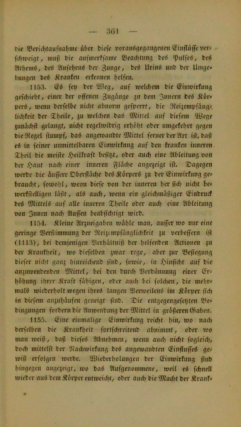 t»ic i^iTi'd)tauf>M()mc lU’cr tiefe tn'raiiöiic^aiif^cnru @infli\ffc vm fdm'cigt, muff bic aiifmcrffome 55fnd)hnicj bcö ‘Puffet, beö ?ltbc»iei, bcö 3liifel)ciiö bev beö Uriiiö uiib ber Umge# buuj^cn be^ Ä'rrtnfen crfcimen l)dfcu. 1153. di ft’i) ber Ü3eg, auf U'ddKJn bic S^tmüirfimj^ c}cfd)icl)f, einer ber offenen S« bem Innern beö Äor» IJerö^ wenn berfelbc nid)t nbnorin flcfpem, bie 5)?eijenipf^n<if lid)feit ber J!()ci(c, jn weldjen bnö SDiittel nnf biefem üüene jnnad)|l gelangt, nid)t regclwibrig erl)bl)t ober nnigefeljrt gegen bicDtcgef ftumpf, baö angewanbte fSiittel ferner ber 3(rt iiT,baff e^ in feiner unmittelbaren (^inwirfnng auf ben franfen inneren Xbeil bic meijlc J?cilfraft beflißt, ober and) eine Slbleitnng non ber .)^ant nad) einer inneren glAd)c angejeigt ift. Dagegen werbe bic Anfferc £)bcrflad)c beß Äörpcrß ju ber (Jinwirfnng ges braud)t, fowol)(, wenn biefe tton ber inneren ber fid) nid)t bc* werfftclligen lÄf?t, alß and), wenn ein glcid)inaßigcr (Jinbrnef beß 5DJittelß auf atte inneren Dbcilc ober and) eine 3lbleitnng öon 5»ncn nad) Slnffen beabffebtigt wirb. 1154. kleine Slrjncigabcn wÄl)(c man, anffer wo mir eine geringe fBcrftimmnng ber ütcijcmpfc^nglidifeit ju oerbeffern ift (1113), bei bemfenigen ä^erbaltnip ber l)elfenben 3(ctioncn ju ber jtranfbeit, wo biefclben .jwar rege, aber jnr S3eflegnng biefer nidit gan,? binreidienb )7nb, fowie, in .f^infTdit nnf bic nnjnwcnbenben 5!)?ittel, bei ben burd) 58erbnnnung einer @r# l)bl)nng ihrer Äraft fähigen, ober and) bei fold)cn, bic melir# malß wieberliolt wegen il)reß langen 2>erwcilenß im Körper fid) in biefem anjnl)Aufen geneigt finb. Die cntgegcngefc^ten 5'e^ bingnngen forbern bie 3lnwenbnng ber ?0iittcl in größeren (Staben. 1155. (5inc einmalige (^inwirfnng reid)t l)in, wo nad> berfetben bic Ärnnfl)cit fortfd)reitcnb nbnimmt, ober wo man weiff, bafi biefeß Slbnehmcn, wenn and) nid)t fogleid), bod) mittelft ber 9iad)wirfiing beß angewanbten (Sinflnffcß gc^ wi§ erfolgen werbe. Sffiicberholungen ber ©inwirfnng ftnb hingegen angejeigt, wo baß 91ufgcnommene, weif eß fd)nell wieber auß bem Äorper entweicht, ober and) bic ÜKad)t ber .(franf*