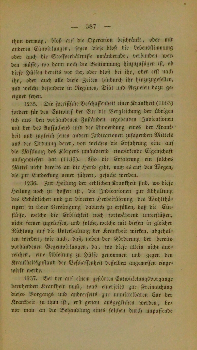 rl)iui öcrmag, Hop tiiif bic D^Jcration befd)rÄnff, ober mit iUibercii , fcpeii biefe MeP b(c i*cbeiibjliimmin(i über and) bic @toffoerf)iUrniffc imiAnbcrubc, werbimben »ucr* ben inüffc^ u'o bann nod) bie löcfitimnnng liinjujnfnnen ift, ob biefe Jf;uilfcn bereite oor il)r, ober bloß bet ü)r, ober erfl nad) il)r, ober and) aUe biefe t)inbnrd) il)r binjnjn^efellen, nnb )oefd)c befonberc in S'legimen, Dii^t nnb Slrjneien baju ge* eignet fet)en. 1235. 2;ie fpeciftfd)c 58efd)affenl)eit einer Äranfl)cit (10G3) forbert für ben CJnttmirf ber 6nr bie ä?ergleid)iuig ber nbrigen jfd) auö ben oorbanbenen ergebenben Snbicationen mit ber beö 51nffnd)enö nnb ber 5(moenbnng eineö ber .Jfranf* beit nnb jngfeid) feneit anbern Snbicationen jnfageitben 5Ritteiö anö ber Crbnnng berer, von meld)en bie @rfal)rung eine auf bie 5)Jifd)iing bcö Äorperö iimAnbernb cinmirfenbe (Jigenfd)aft nad)gemiefen l)at (1139). 9.ÜO btc (Jrfal)rung ein fold)eö 9JJirtel nid)t bereite an bie .^anb gibt, mup eö auf ben 2öegen, bie jnr ßntbccfnng neuer fnl)ren, gcfnd)t merben. 1236. 3»t .^eilnng ber erb(id)en Äranff)cit ffnb, noo biefe .f;>eilnng nod) jn Snbicationen jnr Slbbaltnng beö 0cbAblid)en nnb gnr birecten j^erbeifnbrnng beö ^^ol)Itbä* tigen in il)rer Sereinignng babnrd) jn erfüllen, bap bie @in* flüffe, mcld)c bie Srblicbfeit nod) fortmübrenb unterpüljcn, nidtt ferner jugelajfen, nnb fold)e, mcld)e mit biefen in gleid)er 9tid)tung auf bie llnterl)a(tung ber Äranfbcit mirfen, abgebal* ten merben, mie and), bap, neben ber g-6rbernng ber bereite »orbanbenen ©egenmirfungen, ba, mo biefe allein nid)t auö* rcid)cn, eine SIbleitnng ^u ypiilfc genommen nnb gegen ben Äranfl)eitiSjn|lanb ber SJefdiaffenbeit beffclbeu angemejfen cinge* mirft merbc. 1237. S5ei ber auf einem geftörten @nt»nicfelnng^oorgangc berubenben Äranfl)eit mnp, maö einerfeitö jur greimad)iing biefetj Sorgnngö nnb anbrerfeitd jur unmittelbaren I5nr ber Äranfbeit ju tbun ifl, erfl genau nnögeglicben merben, be* »or man an bie SScbanblung eineö fold)en bnrd) unpaffenbe