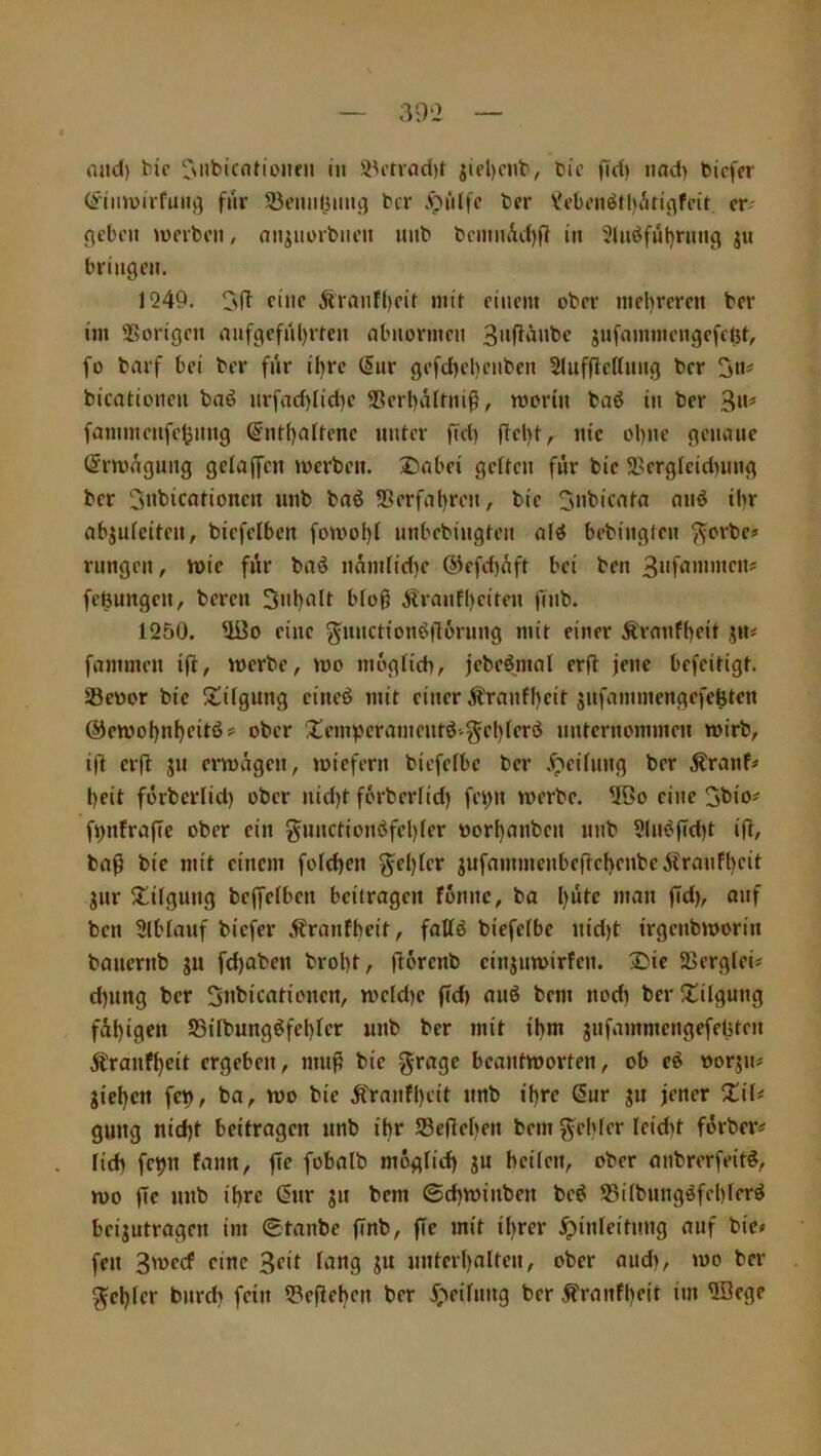 mid) ^i^ ni iiel)ciit', tic jTd) nad) bi'cfer (ähnvirfuiij^ für Seiiiiliiiiii] bcr .t»iilfc ber Vrbciiötl)Ati^fc{t cr^ flcbc» mcrbcii, an^iiüibncit luib bciitiiÄd)(l iii Sliidfüljrimg ju bringen. 1249. eine Äranfbcit mit einem ober mel)reren ber im Vorigen mifgefnl)rtcn Abnormen gnfammengefcisf, fo bnrf bei ber fnr iljre ^nr gefd)el)enben 5(uf(lcttnng ber 2»' bicationen bnö nrfad)Iid)e ®erbii(hii^, roorin baö in ber 3»=* fammenfeijnng @ntl)altene unter fid) flel)t, nie ol)ne gennuc t5rn)(^gung gelaffeii »werben. :Dabei gelten für bic 2.'erglcid)ung ber 3»tiicationen unb bnö S5erfal)ren, bie abjulciten, biefciben fo»wol)l nnbebingten bebingten ^orbe» rungen, n>ic für baö nnmlid)e ®efd)üft bei ben 3»fx«xnen:= fefeungen, bereu 3nl)nlt bloß Ärnnfbciten ft»ib. 1250. ^0 eine ^unction^llorung mit einer Ärmifbeit j»u fnmmen ift, »werbe, »wo moglid», jcbeömal erfl jene befeitigt. ®ewor bie 'iülgung cincö mit einer Äranfljeit jnfiunmengefe^ten @en)ot)nl)eitö? ober Xcmperajnentöv^el)ler(5 nnterno»n»nen »wirb, ifl erfl JU er»wägen, »wiefern bicfelbe ber .^eiluug ber ^rnnf# beit förberlid) ober nid)t fürberlid) fe»)u »werbe. 5öo eine 3bio' fi>n!rafie ober ein gnnctionöfcl)ler worl)aubcn unb 5ln^ffd»t i(t, bn^ bie »nit einem foldjen ^el)ter jufa»»nnenbe(tcbenbe 5tranfbeit jur 5£ilgung bejfclben beitragen fonnc, ba bütc man fid), auf ben Slblanf biefer .^ranfbeit, fattö biefelbe nid)t irgenb»worin banernb ju fd)aben brobt, jlorenb cinjurwirfen. 3>ie 2>ergteü d)ung ber 2>nbicationen, »we(d)c fid) auö bem nod» ber SÜilgung fübigftt SSilbungöfebler unb ber mit ibm jnfa»nmengefebten Äranfbeit ergeben, muß bic ^ragc bcaut»worten, ob eö worJu^ gieben fcb, ba, »wo bie Ä'ranfbeit unb ibre Sur gu jener gung nid)t beitragen unb ibr Sefieben bem Rebler Ieid)t fürber^ lid) fct)u fann, fle fobalb moglid) gu heilen, ober anbrorfeit^, »wo fie unb ibre Sur gu bem ©d)»wiubcn beö S3ilbungöfel)lcr^ beigutragen im Staube finb, fie mit il)rer ^iuleitnug auf bic« feu 3'vccf eine 3ftl fxxg gu nuterbalteu, ober aud), »wo ber Rebler burd) fein iPefleben ber i;»eifung ber ^ranfbeit im üSege