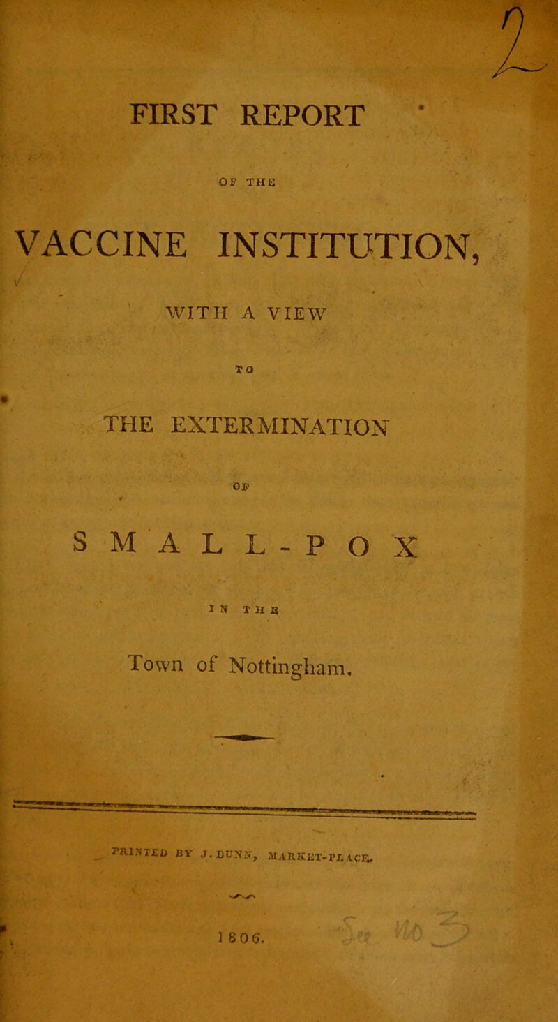 FIRST REPORT OF THB VACCINE INSTITUTION, WITH A VIEW THE EXTERMINATION SMALL-POX IN T H JB Town of Nottingham, ^ rai>'TED BY J.DUNN, MARKET-PEACE. k' \ ifa 18 06,