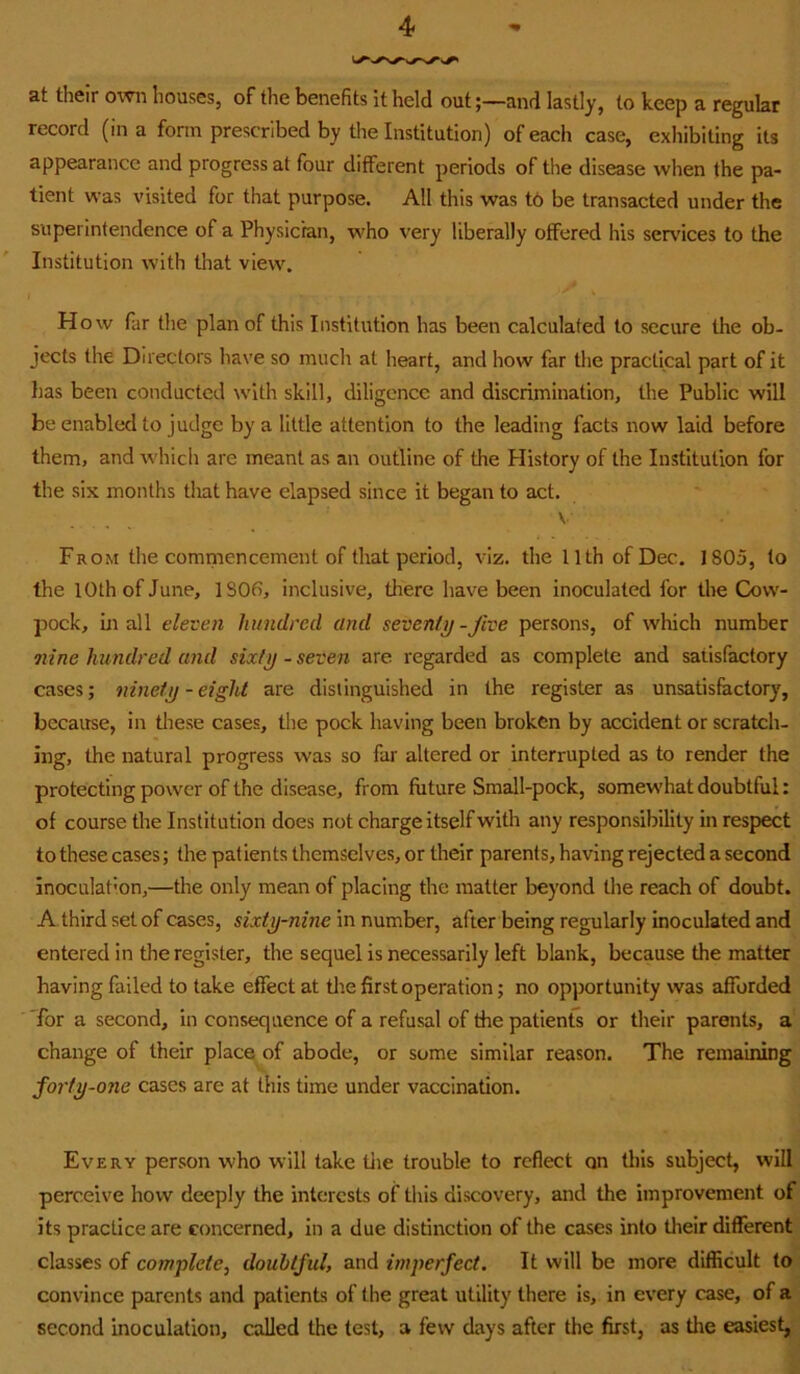 at their o\vn houses, of the benefits it held outand lastly, to keep a regular record (in a form prescribed by the Institution) of each case, exhibiting its appearance and progress at four different periods of the disease when the pa- tient was visited for that purpose. All this was t6 be transacted under the superintendence of a Physician, who very liberally offered his services to the Institution with that view. How far the plan of this Institution has been calculated to secure the ob- jects the Directors have so much at heart, and how far the practical part of it lias been conducted w'ith skill, diligence and discrimination, the Public will be enabled to judge by a little attention to the leading facts now laid before them, and which are meant as an outline of the History of the Institution for the six months that have elapsed since it began to act. V From the comiaiencement of that period, viz. the 11th of Dec. 1805, to the 10th of June, 1S06, inclusive, there have been inoculated for the Cow- pock, mail eleven hundred and seventy-Jive persons, of which number nine hundred and sixty - seven are regarded as complete and satisfactory cases; ninety-eight are distinguished in the register as unsatisfactory, because, in these cases, the pock having been broken by accident or scratch- ing, the natural progress was so far altered or interrupted as to render the protecting power of the disease, from future Small-pock, somew’hat doubtful: of course the Institution does not charge itself with any responsibility in respect to these cases; the patients themselves, or their parents, having rejected a second inoculation,—the only mean of placing the matter beyond the reach of doubt. A third set of cases, sixty-nine in number, after being regularly inoculated and entered in the register, the sequel is necessarily left blank, because the matter having failed to take effect at tlie first operation; no opportunity was afforded for a second, in consequence of a refusal of the patients or their parents, a change of their place of abode, or some similar reason. The remaining forty-one cases are at this time under vaccination. Every person who will take tiie trouble to reflect on this subject, will perceive how deeply the interests of this discovery, and the improvement of its practice are concerned, in a due distinction of the cases into tlieir different classes of complete, doubtful, and imperfect. It will be more difficult to convince parents and patients of the great utility there is, in every case, of a second inoculation, called the test, a few days after the first, as the easiest,