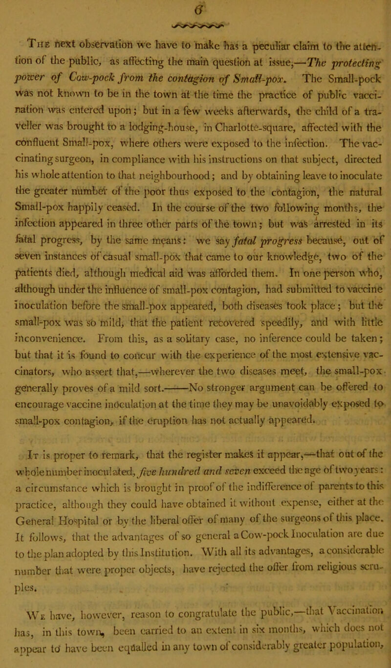 The next observation we have to make has a peculiar claim to the atten- tion of the public, as affecting the main question at issue,—The protecting poTcer of Cow-pock from the contagion of Smaii-pox. The Small-pock was not known! to be in the town at the time the practice of public vacci- nation was entered upon; but in a few weeks afterwards, tlie child of a tra- veller was brought to a lodging-house, in Charlotte-square, affected with the confluent Small-pox, rvhere others were exposed to the infection. The vac- cinating surgeon, in compliance w'ith his instructions on that subject, directed his whole attention to that neighbourhood; and by obtaining leave to inoculate die greater numbeir of the poor thus exposed to the contagion, the natural Small-pox happily ceased. In the course of the two following months, the infection appeared in three other parts of the town; but w'aS arrested in its fofal progress, by the same means: we say fatal progress because, out of seven instances of casual small-poX that came to oiir knowledge, two of the patients died, although medical aid W’as afforded them. In one pCTSon W'ho, although under the influence of small-pox contagion, had submitterl to vaccine inoculation before the small-pox appeared, both diseases took place; but tlife small-pox was so mild, that the patient recovered speedily, and with little inconvenience. From this, as a solitary case, no inference could be taken; but that it is found to concur with the experience of the most extensive vac- cinators, who assert that,—wherever the two diseases meet, the small-pox- generally pro\'es of a mild sort. No stronger argument can be oflered to encourage vaccine inoculation at the time they may be unavoidably exposed to sma!l-pox contagion, if the eruption has not actually appeared. It is proper to remark, tliat the register makes it appear>—that out of the w'bole number inoculated, hundred and seven exceed the age of two years: a circumstance which is brought in proof ot the indifference of parents to this practice, although they could have obtained it without expense, either at the General Hospital or by the liberal offer of many of the surgeons of this place. It follows, that the advantages of so general a Cow'-pock Inoculation are due to the plan adopted by this Institution. With all its advantages, a considerable number tl<at w’cre proper objects, have rejected the offer from religious scru- ples. We have, however, reason to congratulate the public,—that Vaccination has, in this town, been carried to an extent in six months, which does not appear td have been equalled in any town of considerably greater population.