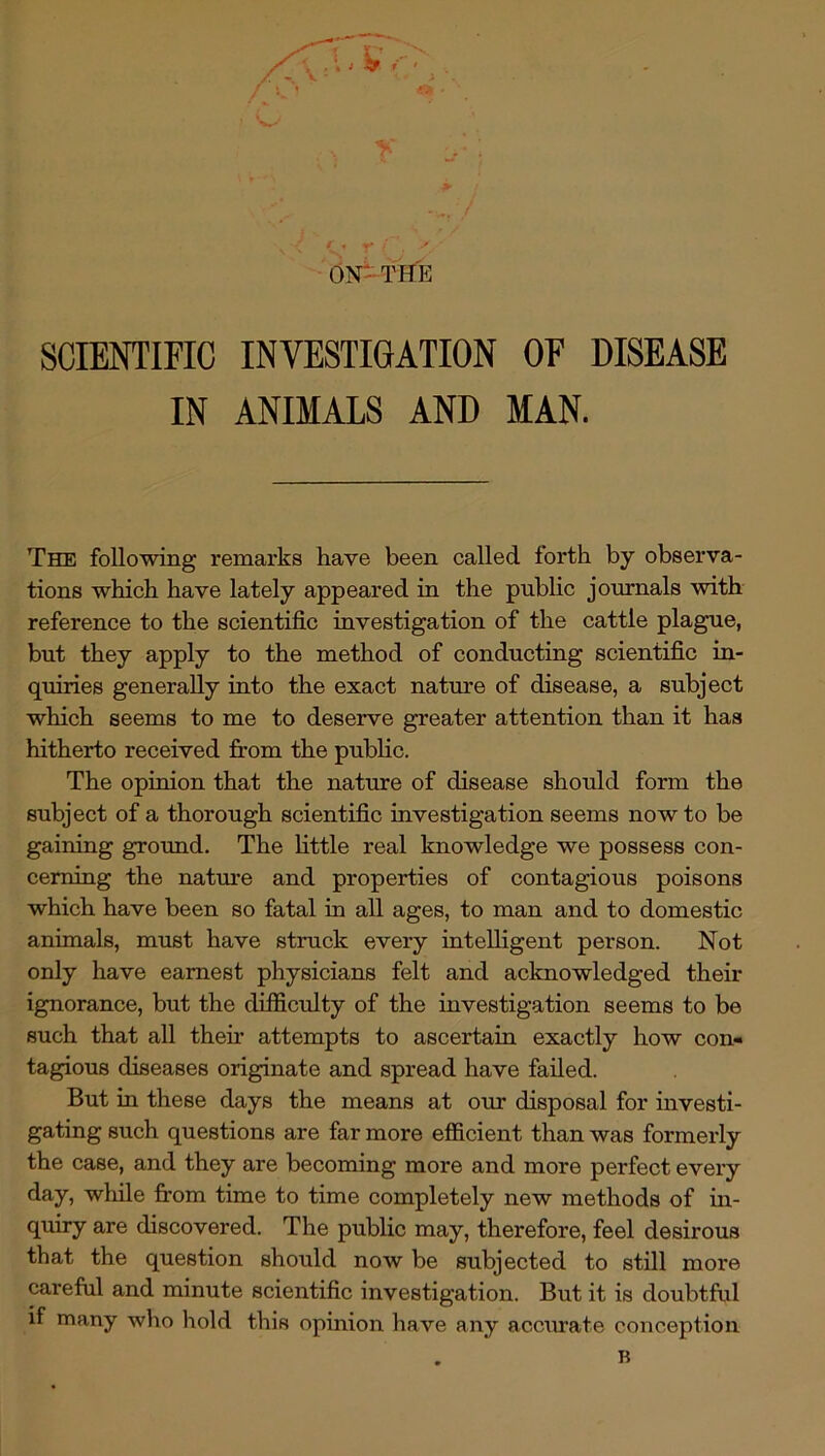 ' • r ' ON-THE SCIENTIFIC INVESTIGATION OF DISEASE IN ANIMALS AND MAN. The following remarks have been called forth by observa- tions which have lately appeared in the public journals with reference to the scientific investigation of the cattle plague, but they apply to the method of conducting scientific in- quiries generally into the exact nature of disease, a subject which seems to me to deserve greater attention than it has hitherto received from the pubhc. The opinion that the nature of disease should form the subject of a thorough scientific investigation seems now to be gaining ground. The httle real knowledge we possess con- cerning the natm-e and properties of contagious poisons which have been so fatal in all ages, to man and to domestic animals, must have struck every intelligent person. Not only have earnest physicians felt and acknowledged their ignorance, but the difficulty of the investigation seems to be such that all then* attempts to ascertain exactly how con- tagious diseases originate and spread have failed. But in these days the means at our disposal for investi- gating such questions are far more efficient than was formerly the case, and they are becoming more and more perfect every day, wliile from time to time completely new methods of in- quiry are discovered. The public may, therefore, feel desirous that the question should now be subjected to still more careful and minute scientific investigation. But it is doubtful if many who hold this opinion have any accmate conception B