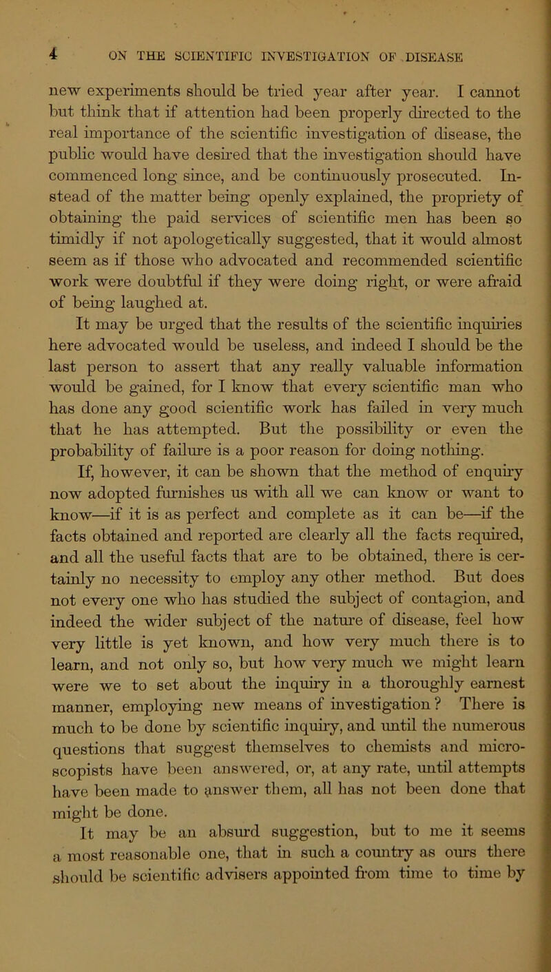 new experiments should be tried year after year. I cannot but think that if attention had been properly dhected to the real importance of the scientific investigation of disease, the public would have desired that the investigation should have commenced long since, and be continuously prosecuted. In- stead of the matter being openly explained, the propriety of obtaining the paid services of scientific men has been so timidly if not apologetically suggested, that it would almost seem as if those who advocated and recommended scientific work were doubtftd if they were doing right, or were afi’aid of being laughed at. It may be urged that the results of the scientific inqumes here advocated would be useless, and indeed I should be the last person to assert that any really valuable information would be gained, for I know that every scientific man who has done any good scientific work has failed in very much that he has attempted. But the possibility or even the probability of failure is a poor reason for doing nothing. If, however, it can be shown that the method of enquuy now adopted furnishes us with all we can know or want to know—if it is as perfect and complete as it can be—^if the facts obtained and reported are clearly all the facts required, and all the useful facts that are to be obtained, there is cer- tainly no necessity to employ any other method. But does not every one who has studied the subject of contagion, and indeed the wider subject of the natm’e of disease, feel how very little is yet known, and how very much there is to learn, and not only so, but how very much we might learn were we to set about the inquiry in a thoroughly earnest manner, employing new means of investigation ? There is much to be done by scientific inquiry, and imtil the numerous questions that suggest themselves to chemists and micro- scopists have been answered, or, at any rate, mitil attempts have been made to answer them, all has not been done that might be done. It may be an absurd suggestion, but to me it seems a most reasonable one, that in such a country as ours there should be scientific advisers appointed from time to time by