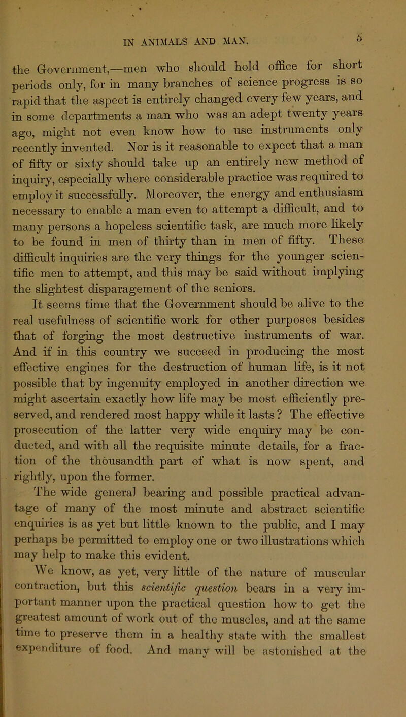 o the Govcriimeiit,—men who should hold office for short pei-iods only, for in many branches of science progress is so rapid that the aspect is entirely changed every few years, and in some departments a man wlio was an adept twenty years ago, might not even know how to use instruments only recently invented. Nor is it reasonable to expect that a man of fifty or sixty should take up an entnely new method of inquiry, especially where considerable practice was required to employ it successfully. Moreover, the energy and enthusiasm necessary to enable a man even to attempt a difficult, and to many persons a hopeless scientific task, are much more likely to be found in men of thirty than in men of fifty. These difficult inquiries are the very things for the younger scien- tific men to attempt, and this may be said without implying the shghtest disparagement of the seniors. It seems time that the Government should be alive to the real usefulness of scientific work for other purposes besides that of forging the most destructive instrmnents of war. And if in this country we succeed in producing the most efiective engines for the destruction of human life, is it not possible that by ingenuity employed in another direction we might ascertain exactly how life may be most efficiently pre- served, and rendered most happy wliile it lasts ? The effective prosecution of the latter very wide enquiry may be con- ducted, and with all the requisite minute details, for a frac- tion of the thousandth part of what is now spent, and rightly, upon the former. The wide general bearing and possible practical advan- tage of many of the most minute and abstract scientific enquiries is as yet but little known to the public, and I may perhaps be permitted to employ one or two illustrations which may help to make this evident. We Imow, as yet, very little of the natiu'e of muscular contraction, but this scientijic question bears in a very im- portant manner upon the practical question how to get the greatest amount of work out of the muscles, and at the same time to preserve them in a healthy state with the smaUest expenditure of food. And many will be astonished at the