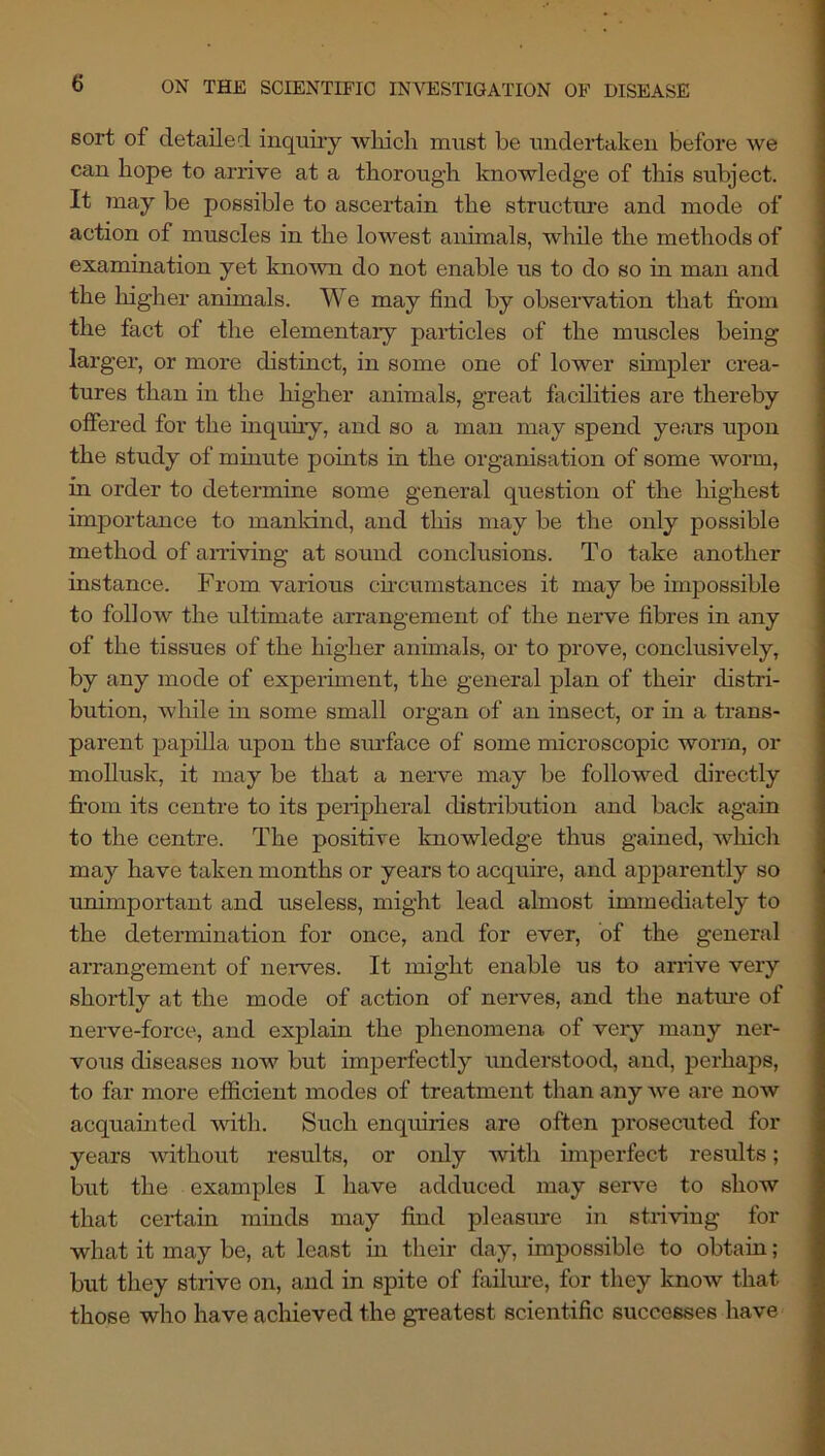 sort of detailed inquiry wliich must be uudertakeu before we can hope to arrive at a thorough knowledge of this subject. It may be possible to ascertain the structui’e and mode of action of muscles in the lowest animals, while the methods of examination yet known do not enable us to do so in man and the higher animals. We may find by observation that from the fact of the elementaiy particles of the muscles being larger, or more distinct, in some one of lower simpler crea- tures than in the higher animals, great facilities are thereby offered for the inquuy, and so a man may spend years upon the study of minute points in the organisation of some worm, in order to determine some general question of the highest importance to manldnd, and this may be the only possible method of amving at sound conclusions. To take another instance. From, various ch’cumstances it may be impossible to follow the ultimate arrangement of the nerve fibres in any of the tissues of the higher annuals, or to prove, conclusively, by any mode of experiment, the general plan of their distri- bution, while in some small organ of an insect, or in a trans- parent paj)illa upon the surface of some microscopic worm, or mollusk, it may be that a nerve may be followed directly fr*om its centre to its peripheral distribution and back again to the centre. The positive knowledge thus gained, which may have taken months or years to acquire, and apparently so ■unimportant and useless, might lead almost immediately to the determination for once, and for ever, of the general arrangement of ne-Twes. It might enable us to arrive very shortly at the mode of action of neiwes, and the natm’e of nerve-force, and explain the phenomena of very many ner- vous diseases now but imperfectly understood, and, perhaps, to far more efficient modes of treatment than any we are now acquainted with. Such enquiries are often prosecuted for years without results, or only ■with imperfect results; but the examples I have adduced may serve to show that certain minds may find pleasure in striving for what it may be, at least in their day, impossible to obtain; but they strive on, and in spite of failm-e, for they know that those who have achieved the greatest scientific successes have