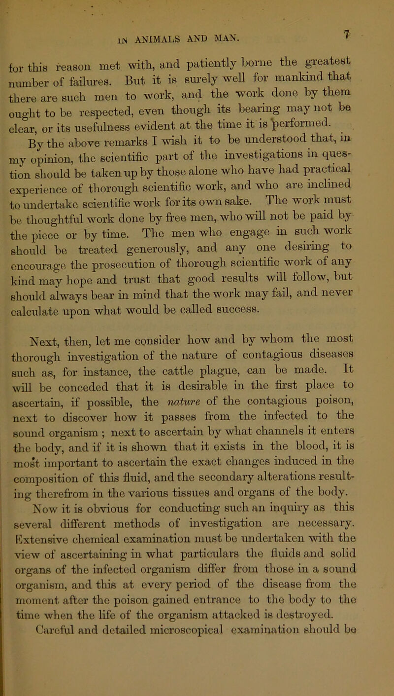 for this reason met with, and patiently home the greatest number of failures. But it is sm-ely well for mankind that there are such men to work, and the work done by them ought to be respected, even though its bearing may not be clear, or its usefulness evident at the time it is performed. By the above remarks I wish it to be understood that, in my opinion, the scientific part of the investigations in ques- tion should be taken up by those alone who have had practical experience of thorough scientific work, and who are inclined to undertake scientific work for its own sake. The work must be thoughtful work done by fi*ee men, who will not be paid b}' the piece or by time. The men who engage in such work should be treated generously, and any one desuing to encom-age the prosecution of thorough scientific work of any kind may hope and trust that good results will follow, but should always bear in mind that the work may fail, and never calculate upon what would be called success. Next, then, let me consider how and by whom the most thorough investigation of the natm’e of contagious diseases such as, for instance, the cattle plague, can be made. It will be conceded that it is desuable in the fii’st place to ascertain, if possible, the nature of the contagious poison, next to discover how it passes from the infected to the sound organism ; next to ascertain by what channels it enters the body, and if it is shown that it exists in the blood, it is most important to ascertain the exact changes induced in the composition of this fluid, and the secondary alterations result- ing therefrom in the various tissues and organs of the body. Now it is obvious for conducting such an inquiry as this several different methods of investigation are necessary. I^lxtensive chemical examination must be undertaken with the view of ascertaining in what particulars the fluids and solid organs of the infected organism differ from those in a sound organism, and this at eveiy period of the disease from the moment after the poison gained entrance to the body to the time when the life of the organism attacked is destroyed. Careful and detailed microscopical examination shordd bo
