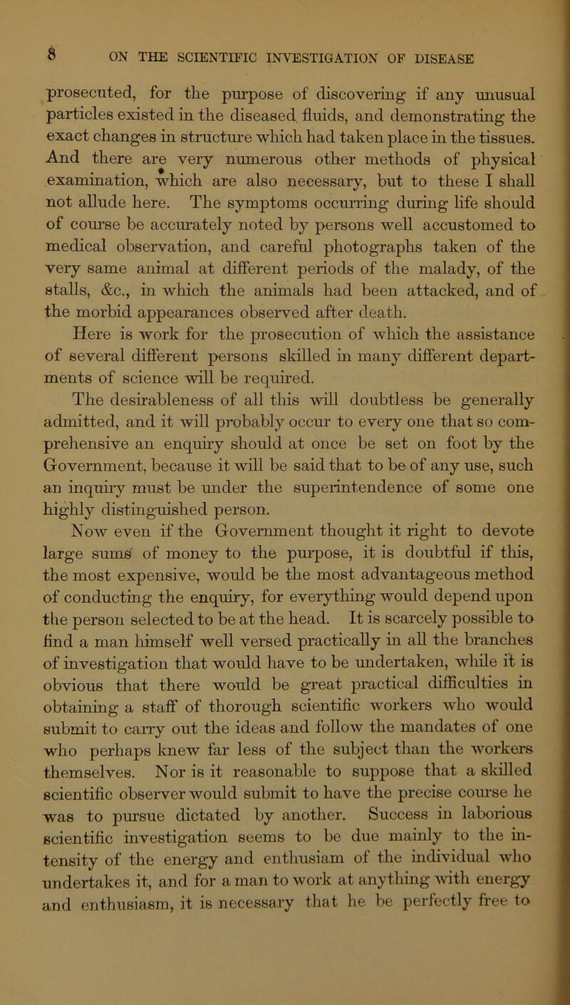 prosecuted, for the purpose of discovering if any unusual particles existed in the diseased fluids, and demonstrating the exact changes in structrue wliich had taken place in the tissues. And there are very numerous other methods of physical examination, which are also necessaiy, but to these I shall not allude here. The symptoms occurring duruig life should of course he accm*ately noted by persons well accustomed to medical observation, and careful photographs taken of the very same animal at different periods of the malady, of the stalls, &c., in which the animals had been attacked, and of the morbid appearances obseiwed after death. Here is work for the prosecution of which the assistance of several different persons skilled in many different depart- ments of science will be required. The desirableness of all this will doubtless be generally admitted, and it will probably occur to every one that so com- prehensive an enquiry should at once be set on foot by the Government, because it will be said that to be of any use, such an inquiiy must be under the superintendence of some one highly distinguished person. Now even if the Government thought it right to devote large sums of money to the pmrpose, it is doubtful if this, the most expensive, would be the most advantageous method of conductmg the enquiry, for everything would depend upon the person selected to be at the head. It is scarcely possible to find a man himself well versed practically in all the branches of investigation that would have to be midertaken, wliile if is obvious that there would be great practical difficulties in obtaining a staff of thorough scientific workers who would submit to carry out the ideas and follow the mandates of one wlio perhaps knew far less of the subject than the workers themselves. Nor is it reasonable to suppose that a skilled scientific obseiwer would submit to have the precise course he was to pm’sue dictated by another. Success in laborious scientific investigation seems to be due mainly to the m- tensity of the energy and enthusiam of the individual who undertakes it, and for a man to work at anything with energy and enthusiasm, it is necessary that he be perfectly free to