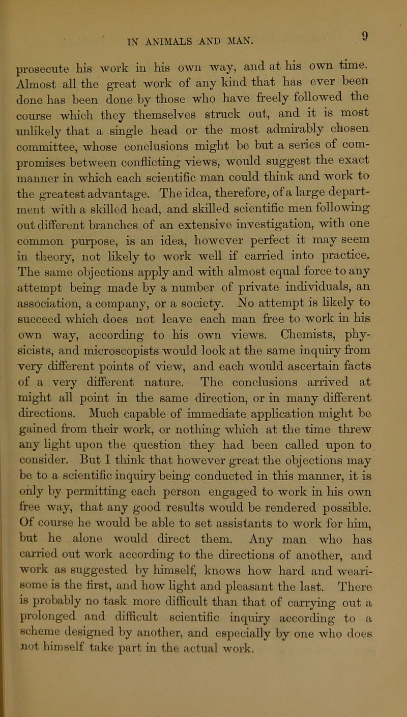 prosecute his ■work iu his own way, and at liis O'wn time. Almost all the great work of uny kind that has e'ver been done has been done by those who have freely followed the course which they themselves struck out, and it is most ■urdikely that a single head or the most admirably chosen committee, whose conclusions might be but a series of com- promises between conflicting vdews, would suggest the exact manner in which each scientific man could think and work to the greatest advantage. The idea, therefore^ of a large depart- ment with a skilled head, and skilled scientiflc men following out difierent branches of an extensive investigation, with one common purpose, is an idea, however perfect it may seem in theory, not likely to work well if carried into practice. The same objections apply and ■with almost equal force to any attempt beiag made by a number of private individuals, an association, a company, or a society. No attempt is likely to succeed which does not leave each man free to work in his own way, according to his own views. Chemists, phy- sicists, and microscopists woifld look at the same inquiry from very difierent points of view, and each would ascertain facts of a very difierent nature. The conclusions arrived at might all point in the same direction, or in many difierent du-ections. Much capable of immediate application might be gained from their work, or notliing which at the time tlu’ew any Hght upon the question they had been called upon to consider. But I tliink that however great the objections may be to a scientific inquiry being conducted in this manner, it is only by permitting each person engaged to work in his own free way, that any good results would be rendered possible. Of course he would be able to set assistants to work for him, but he alone would dfrect them. Any man who has cai-ried out work according to the directions of another, and work as suggested by liimself, knows how hard and weari- some is the first, and how light and pleasant the last. There is probably no task more difficult than that of carrying out a pi'olonged and difficult scientific inquiry according to a scheme designed by another, and especially by one who does not himself take part in the actual work.